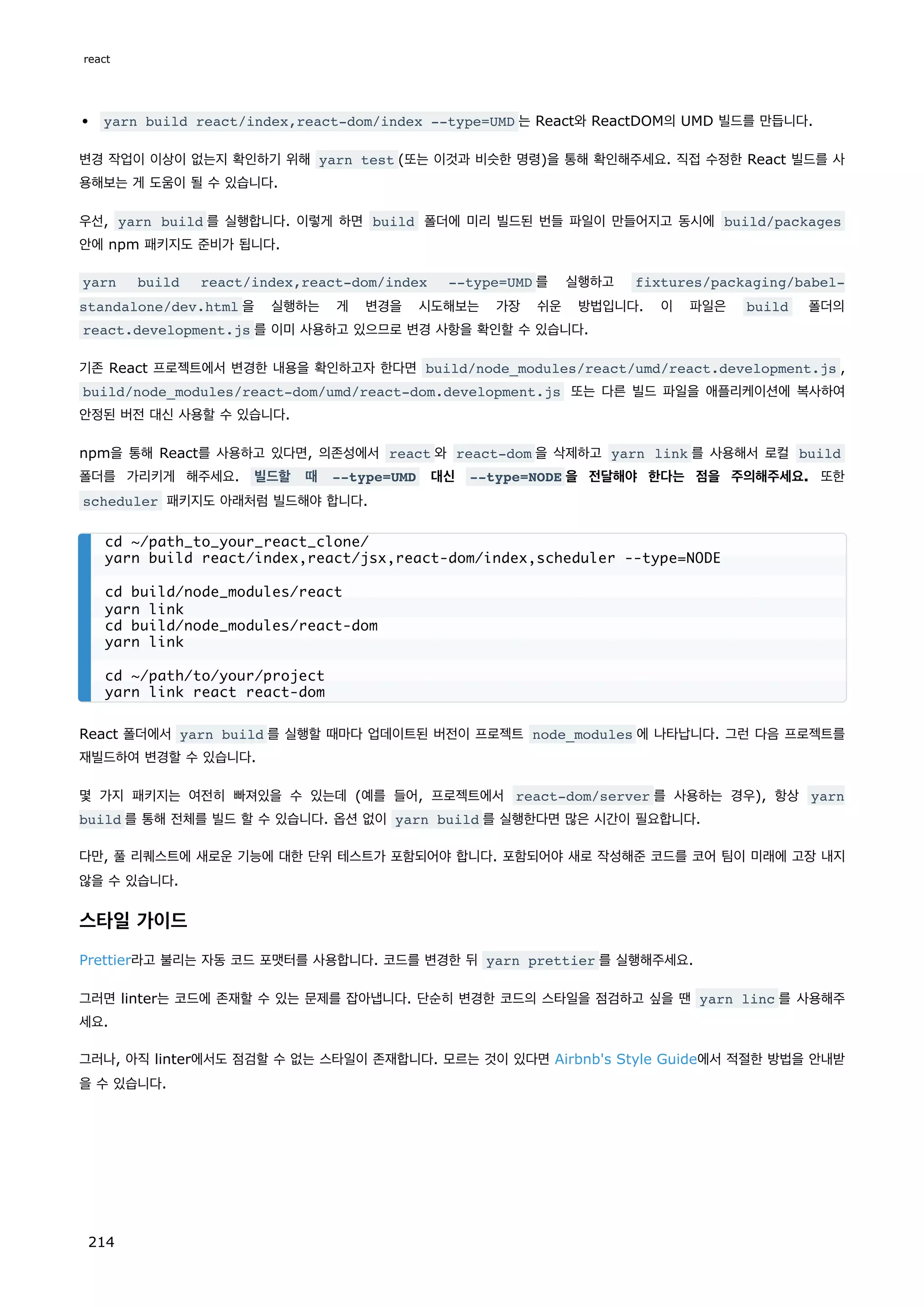 yarn build react/index,react-dom/index --type=UMD 는 React와 ReactDOM의 UMD 빌드를 만듭니다.
변경 작업이 이상이 없는지 확인하기 위해 yarn test (또는 이것과 비슷한 명령)을 통해 확인해주세요. 직접 수정한 React 빌드를 사
용해보는 게 도움이 될 수 있습니다.
우선, yarn build 를 실행합니다. 이렇게 하면 build 폴더에 미리 빌드된 번들 파일이 만들어지고 동시에 build/packages
안에 npm 패키지도 준비가 됩니다.
yarn build react/index,react-dom/index --type=UMD 를 실행하고 fixtures/packaging/babel-
standalone/dev.html 을 실행하는 게 변경을 시도해보는 가장 쉬운 방법입니다. 이 파일은 build 폴더의
react.development.js 를 이미 사용하고 있으므로 변경 사항을 확인할 수 있습니다.
기존 React 프로젝트에서 변경한 내용을 확인하고자 한다면 build/node_modules/react/umd/react.development.js ,
build/node_modules/react-dom/umd/react-dom.development.js 또는 다른 빌드 파일을 애플리케이션에 복사하여
안정된 버전 대신 사용할 수 있습니다.
npm을 통해 React를 사용하고 있다면, 의존성에서 react 와 react-dom 을 삭제하고 yarn link 를 사용해서 로컬 build
폴더를 가리키게 해주세요. 빌드할 때 --type=UMD 대신 --type=NODE 을 전달해야 한다는 점을 주의해주세요. 또한
scheduler 패키지도 아래처럼 빌드해야 합니다.
React 폴더에서 yarn build 를 실행할 때마다 업데이트된 버전이 프로젝트 node_modules 에 나타납니다. 그런 다음 프로젝트를
재빌드하여 변경할 수 있습니다.
몇 가지 패키지는 여전히 빠져있을 수 있는데 (예를 들어, 프로젝트에서 react-dom/server 를 사용하는 경우), 항상 yarn
build 를 통해 전체를 빌드 할 수 있습니다. 옵션 없이 yarn build 를 실행한다면 많은 시간이 필요합니다.
다만, 풀 리퀘스트에 새로운 기능에 대한 단위 테스트가 포함되어야 합니다. 포함되어야 새로 작성해준 코드를 코어 팀이 미래에 고장 내지
않을 수 있습니다.
스타일 가이드
Prettier라고 불리는 자동 코드 포맷터를 사용합니다. 코드를 변경한 뒤 yarn prettier 를 실행해주세요.
그러면 linter는 코드에 존재할 수 있는 문제를 잡아냅니다. 단순히 변경한 코드의 스타일을 점검하고 싶을 땐 yarn linc 를 사용해주
세요.
그러나, 아직 linter에서도 점검할 수 없는 스타일이 존재합니다. 모르는 것이 있다면 Airbnb's Style Guide에서 적절한 방법을 안내받
을 수 있습니다.
cd ~/path_to_your_react_clone/
yarn build react/index,react/jsx,react-dom/index,scheduler --type=NODE
cd build/node_modules/react
yarn link
cd build/node_modules/react-dom
yarn link
cd ~/path/to/your/project
yarn link react react-dom
react
214
 