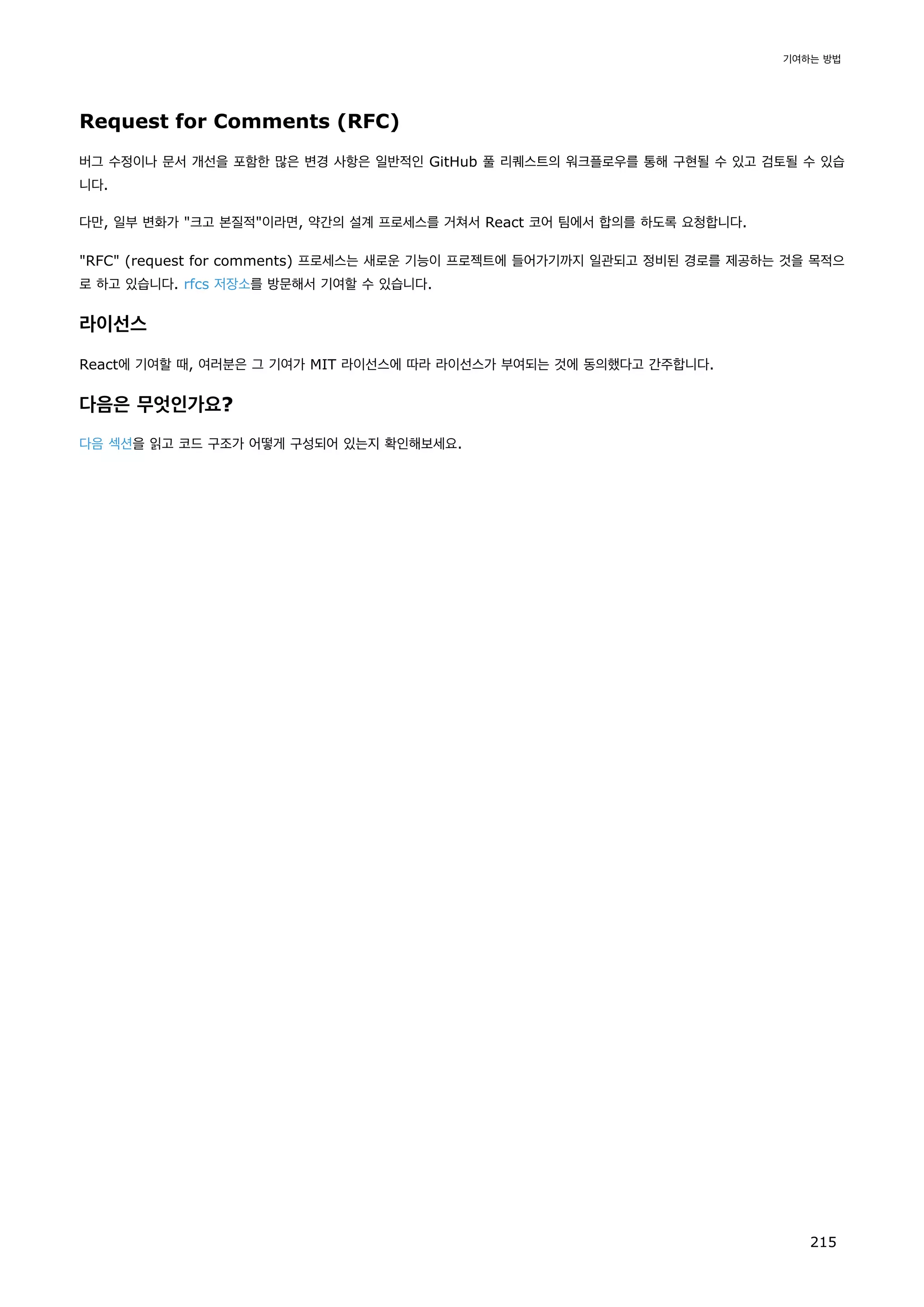 Request for Comments (RFC)
버그 수정이나 문서 개선을 포함한 많은 변경 사항은 일반적인 GitHub 풀 리퀘스트의 워크플로우를 통해 구현될 수 있고 검토될 수 있습
니다.
다만, 일부 변화가 크고 본질적이라면, 약간의 설계 프로세스를 거쳐서 React 코어 팀에서 합의를 하도록 요청합니다.
RFC (request for comments) 프로세스는 새로운 기능이 프로젝트에 들어가기까지 일관되고 정비된 경로를 제공하는 것을 목적으
로 하고 있습니다. rfcs 저장소를 방문해서 기여할 수 있습니다.
라이선스
React에 기여할 때, 여러분은 그 기여가 MIT 라이선스에 따라 라이선스가 부여되는 것에 동의했다고 간주합니다.
다음은 무엇인가요?
다음 섹션을 읽고 코드 구조가 어떻게 구성되어 있는지 확인해보세요.
기여하는 방법
215
 