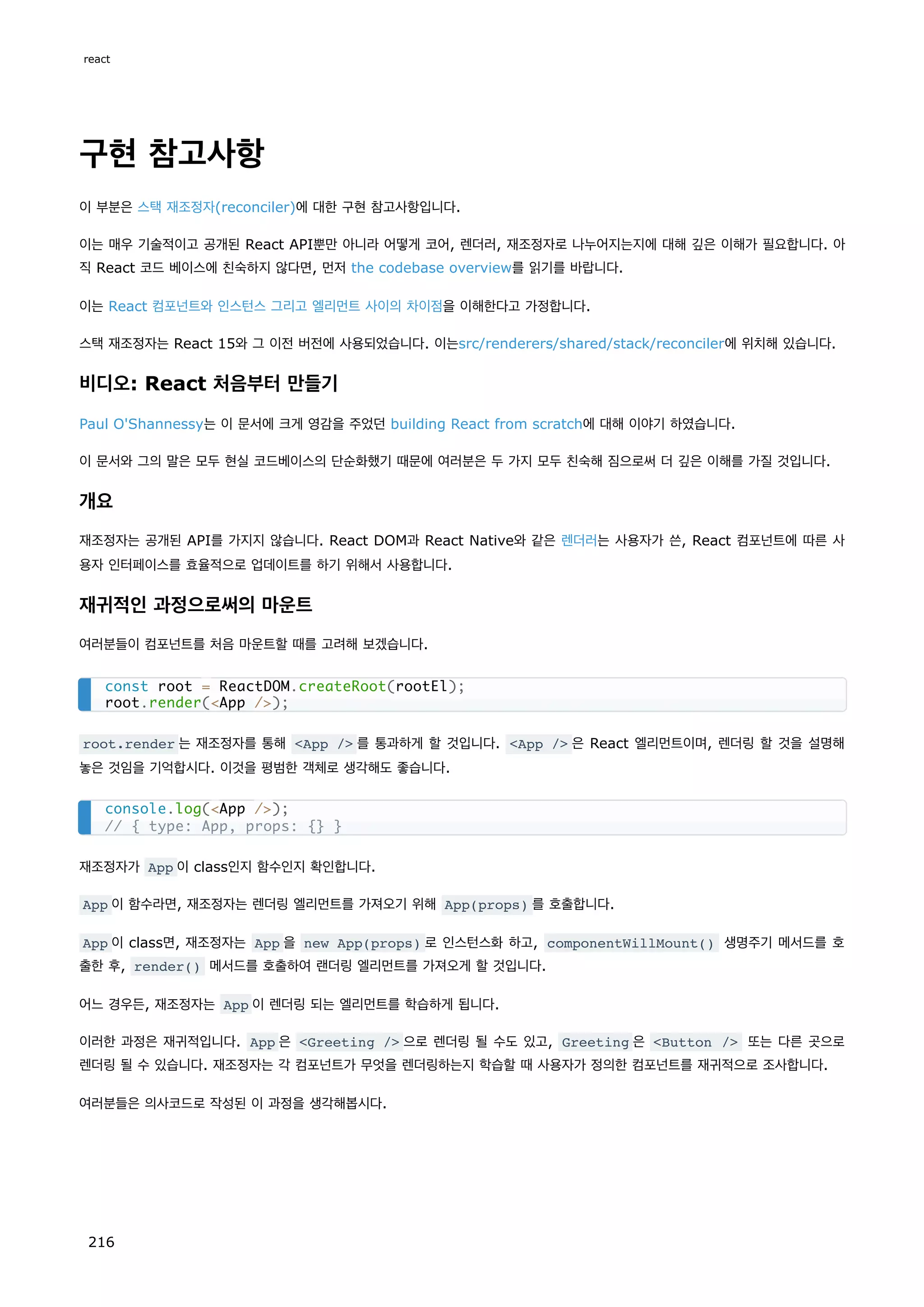 구현 참고사항
이 부분은 스택 재조정자(reconciler)에 대한 구현 참고사항입니다.
이는 매우 기술적이고 공개된 React API뿐만 아니라 어떻게 코어, 렌더러, 재조정자로 나누어지는지에 대해 깊은 이해가 필요합니다. 아
직 React 코드 베이스에 친숙하지 않다면, 먼저 the codebase overview를 읽기를 바랍니다.
이는 React 컴포넌트와 인스턴스 그리고 엘리먼트 사이의 차이점을 이해한다고 가정합니다.
스택 재조정자는 React 15와 그 이전 버전에 사용되었습니다. 이는src/renderers/shared/stack/reconciler에 위치해 있습니다.
비디오: React 처음부터 만들기
Paul O'Shannessy는 이 문서에 크게 영감을 주었던 building React from scratch에 대해 이야기 하였습니다.
이 문서와 그의 말은 모두 현실 코드베이스의 단순화했기 때문에 여러분은 두 가지 모두 친숙해 짐으로써 더 깊은 이해를 가질 것입니다.
개요
재조정자는 공개된 API를 가지지 않습니다. React DOM과 React Native와 같은 렌더러는 사용자가 쓴, React 컴포넌트에 따른 사
용자 인터페이스를 효율적으로 업데이트를 하기 위해서 사용합니다.
재귀적인 과정으로써의 마운트
여러분들이 컴포넌트를 처음 마운트할 때를 고려해 보겠습니다.
root.render 는 재조정자를 통해 App / 를 통과하게 할 것입니다. App / 은 React 엘리먼트이며, 렌더링 할 것을 설명해
놓은 것임을 기억합시다. 이것을 평범한 객체로 생각해도 좋습니다.
재조정자가 App 이 class인지 함수인지 확인합니다.
App 이 함수라면, 재조정자는 렌더링 엘리먼트를 가져오기 위해 App(props) 를 호출합니다.
App 이 class면, 재조정자는 App 을 new App(props) 로 인스턴스화 하고, componentWillMount() 생명주기 메서드를 호
출한 후, render() 메서드를 호출하여 랜더링 엘리먼트를 가져오게 할 것입니다.
어느 경우든, 재조정자는 App 이 렌더링 되는 엘리먼트를 학습하게 됩니다.
이러한 과정은 재귀적입니다. App 은 Greeting / 으로 렌더링 될 수도 있고, Greeting 은 Button / 또는 다른 곳으로
렌더링 될 수 있습니다. 재조정자는 각 컴포넌트가 무엇을 렌더링하는지 학습할 때 사용자가 정의한 컴포넌트를 재귀적으로 조사합니다.
여러분들은 의사코드로 작성된 이 과정을 생각해봅시다.
const root = ReactDOM.createRoot(rootEl);
root.render(App /);
console.log(App /);
// { type: App, props: {} }
react
216
 