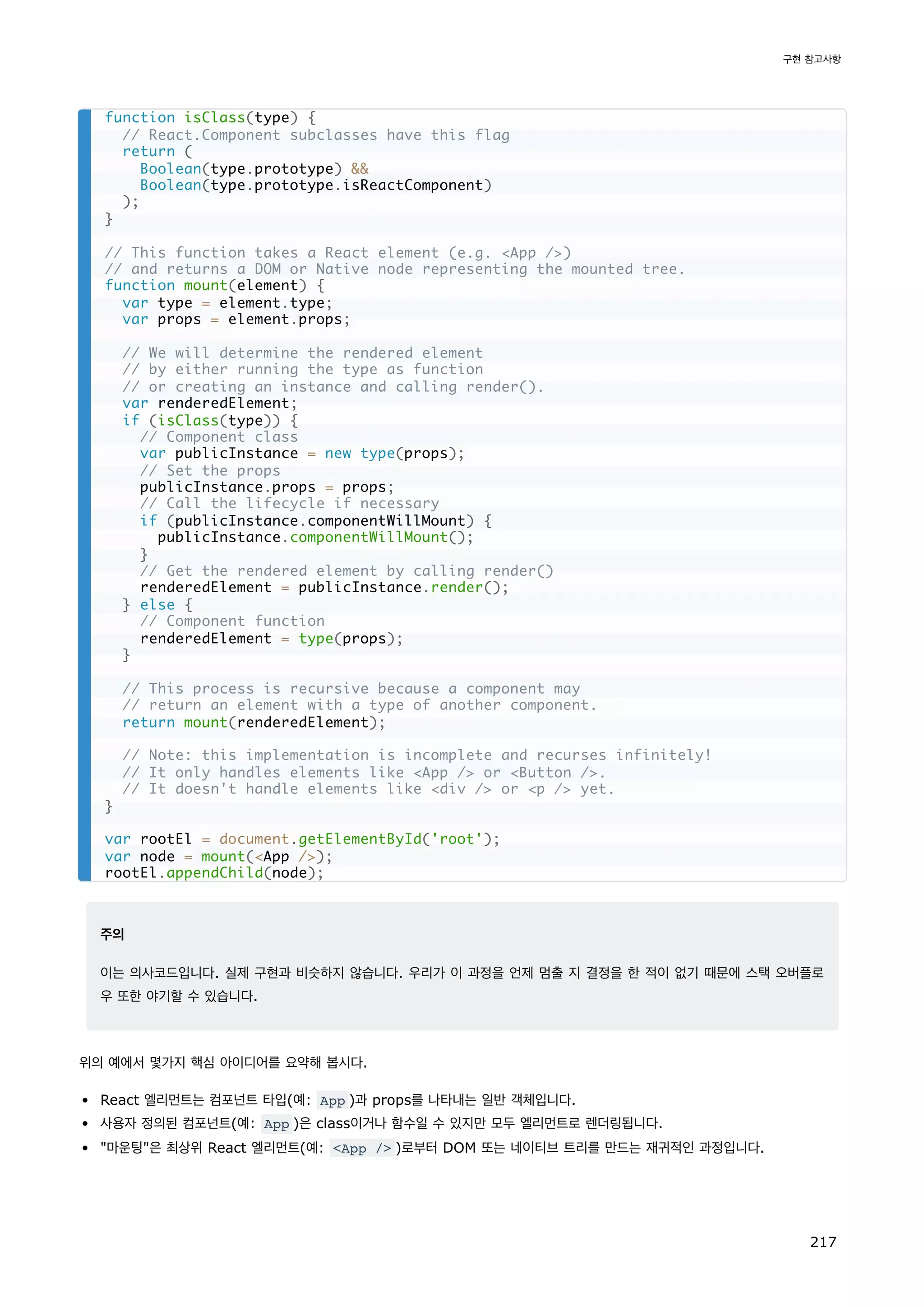 주의
이는 의사코드입니다. 실제 구현과 비슷하지 않습니다. 우리가 이 과정을 언제 멈출 지 결정을 한 적이 없기 때문에 스택 오버플로
우 또한 야기할 수 있습니다.
위의 예에서 몇가지 핵심 아이디어를 요약해 봅시다.
React 엘리먼트는 컴포넌트 타입(예: App )과 props를 나타내는 일반 객체입니다.
사용자 정의된 컴포넌트(예: App )은 class이거나 함수일 수 있지만 모두 엘리먼트로 렌더링됩니다.
마운팅은 최상위 React 엘리먼트(예: App / )로부터 DOM 또는 네이티브 트리를 만드는 재귀적인 과정입니다.
function isClass(type) {
// React.Component subclasses have this flag
return (
Boolean(type.prototype) 
Boolean(type.prototype.isReactComponent)
);
}
// This function takes a React element (e.g. App /)
// and returns a DOM or Native node representing the mounted tree.
function mount(element) {
var type = element.type;
var props = element.props;
// We will determine the rendered element
// by either running the type as function
// or creating an instance and calling render().
var renderedElement;
if (isClass(type)) {
// Component class
var publicInstance = new type(props);
// Set the props
publicInstance.props = props;
// Call the lifecycle if necessary
if (publicInstance.componentWillMount) {
publicInstance.componentWillMount();
}
// Get the rendered element by calling render()
renderedElement = publicInstance.render();
} else {
// Component function
renderedElement = type(props);
}
// This process is recursive because a component may
// return an element with a type of another component.
return mount(renderedElement);
// Note: this implementation is incomplete and recurses infinitely!
// It only handles elements like App / or Button /.
// It doesn't handle elements like div / or p / yet.
}
var rootEl = document.getElementById('root');
var node = mount(App /);
rootEl.appendChild(node);
구현 참고사항
217
 