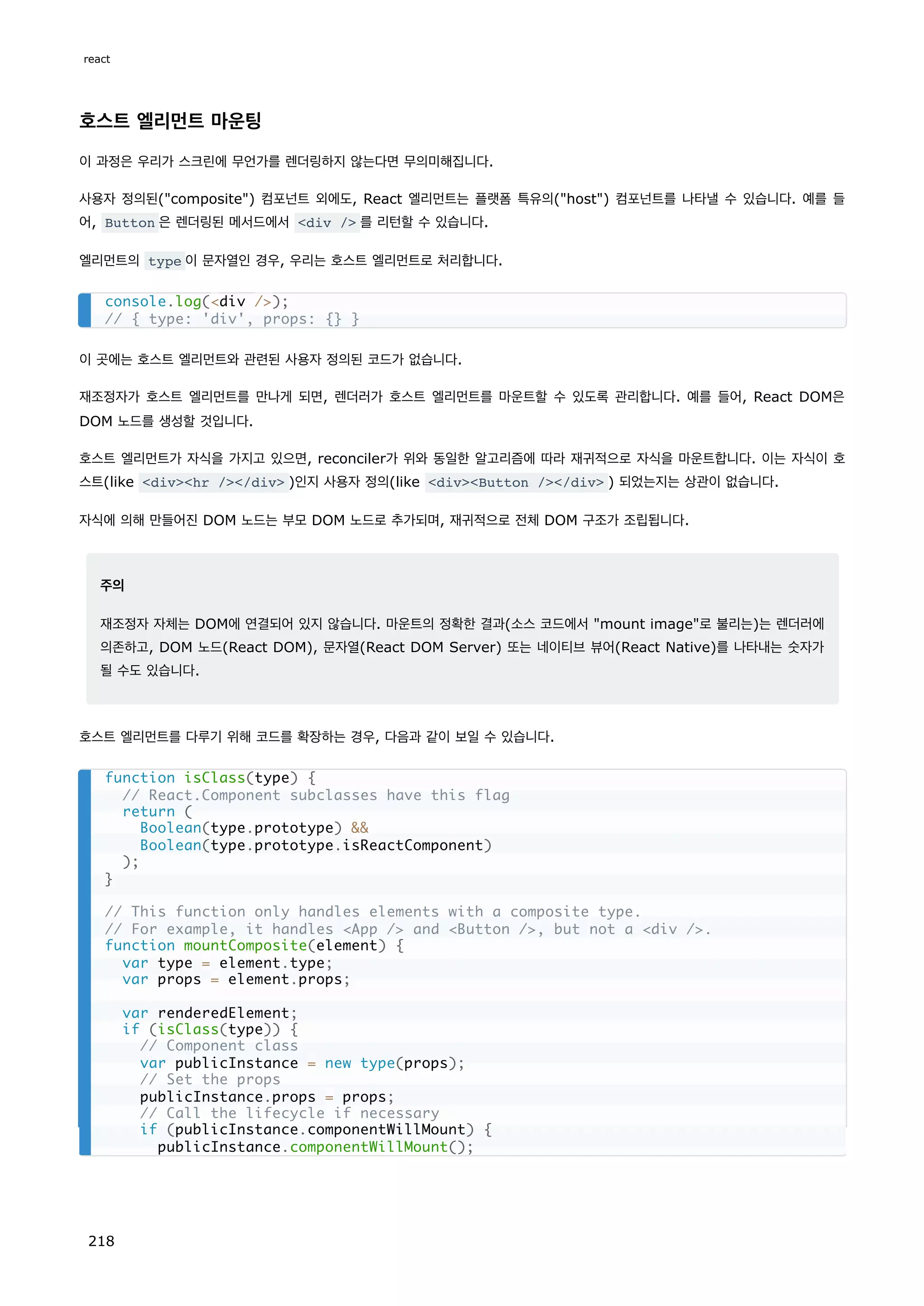 호스트 엘리먼트 마운팅
이 과정은 우리가 스크린에 무언가를 렌더링하지 않는다면 무의미해집니다.
사용자 정의된(composite) 컴포넌트 외에도, React 엘리먼트는 플랫폼 특유의(host) 컴포넌트를 나타낼 수 있습니다. 예를 들
어, Button 은 렌더링된 메서드에서 div / 를 리턴할 수 있습니다.
엘리먼트의 type 이 문자열인 경우, 우리는 호스트 엘리먼트로 처리합니다.
이 곳에는 호스트 엘리먼트와 관련된 사용자 정의된 코드가 없습니다.
재조정자가 호스트 엘리먼트를 만나게 되면, 렌더러가 호스트 엘리먼트를 마운트할 수 있도록 관리합니다. 예를 들어, React DOM은
DOM 노드를 생성할 것입니다.
호스트 엘리먼트가 자식을 가지고 있으면, reconciler가 위와 동일한 알고리즘에 따라 재귀적으로 자식을 마운트합니다. 이는 자식이 호
스트(like divhr //div )인지 사용자 정의(like divButton //div ) 되었는지는 상관이 없습니다.
자식에 의해 만들어진 DOM 노드는 부모 DOM 노드로 추가되며, 재귀적으로 전체 DOM 구조가 조립됩니다.
주의
재조정자 자체는 DOM에 연결되어 있지 않습니다. 마운트의 정확한 결과(소스 코드에서 mount image로 불리는)는 렌더러에
의존하고, DOM 노드(React DOM), 문자열(React DOM Server) 또는 네이티브 뷰어(React Native)를 나타내는 숫자가
될 수도 있습니다.
호스트 엘리먼트를 다루기 위해 코드를 확장하는 경우, 다음과 같이 보일 수 있습니다.
console.log(div /);
// { type: 'div', props: {} }
function isClass(type) {
// React.Component subclasses have this flag
return (
Boolean(type.prototype) 
Boolean(type.prototype.isReactComponent)
);
}
// This function only handles elements with a composite type.
// For example, it handles App / and Button /, but not a div /.
function mountComposite(element) {
var type = element.type;
var props = element.props;
var renderedElement;
if (isClass(type)) {
// Component class
var publicInstance = new type(props);
// Set the props
publicInstance.props = props;
// Call the lifecycle if necessary
if (publicInstance.componentWillMount) {
publicInstance.componentWillMount();
react
218
 