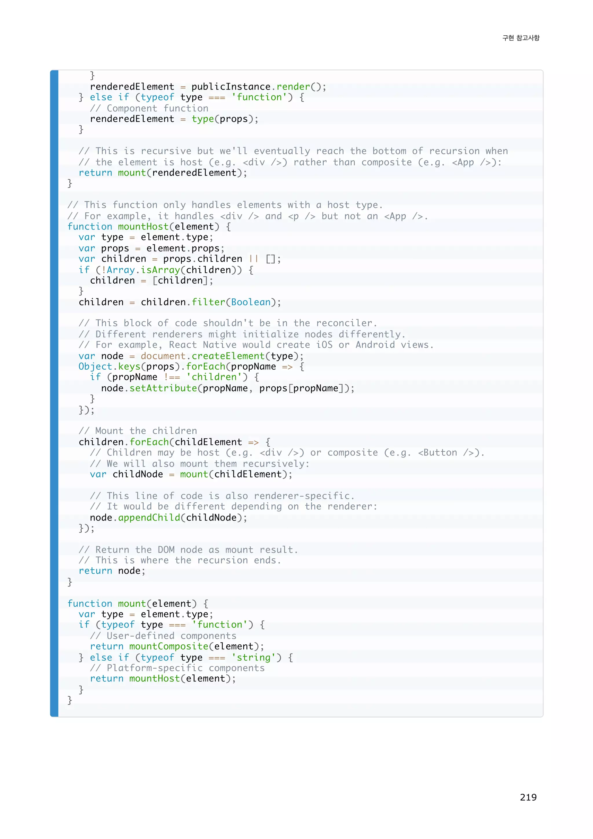 }
renderedElement = publicInstance.render();
} else if (typeof type === 'function') {
// Component function
renderedElement = type(props);
}
// This is recursive but we'll eventually reach the bottom of recursion when
// the element is host (e.g. div /) rather than composite (e.g. App /):
return mount(renderedElement);
}
// This function only handles elements with a host type.
// For example, it handles div / and p / but not an App /.
function mountHost(element) {
var type = element.type;
var props = element.props;
var children = props.children || [];
if (!Array.isArray(children)) {
children = [children];
}
children = children.filter(Boolean);
// This block of code shouldn't be in the reconciler.
// Different renderers might initialize nodes differently.
// For example, React Native would create iOS or Android views.
var node = document.createElement(type);
Object.keys(props).forEach(propName = {
if (propName !== 'children') {
node.setAttribute(propName, props[propName]);
}
});
// Mount the children
children.forEach(childElement = {
// Children may be host (e.g. div /) or composite (e.g. Button /).
// We will also mount them recursively:
var childNode = mount(childElement);
// This line of code is also renderer-specific.
// It would be different depending on the renderer:
node.appendChild(childNode);
});
// Return the DOM node as mount result.
// This is where the recursion ends.
return node;
}
function mount(element) {
var type = element.type;
if (typeof type === 'function') {
// User-defined components
return mountComposite(element);
} else if (typeof type === 'string') {
// Platform-specific components
return mountHost(element);
}
}
구현 참고사항
219
 