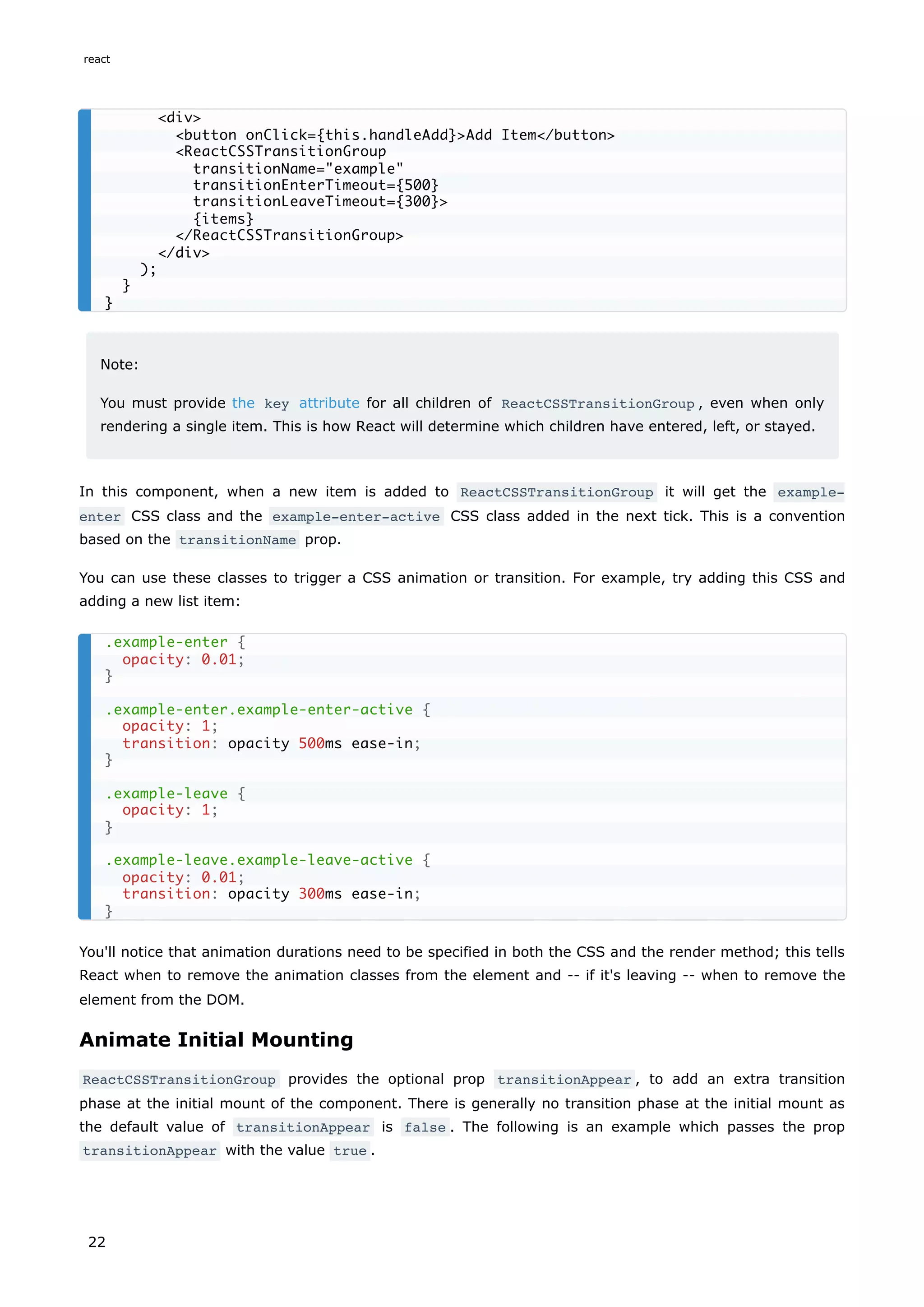 Note:
You must provide the key attribute for all children of ReactCSSTransitionGroup , even when only
rendering a single item. This is how React will determine which children have entered, left, or stayed.
In this component, when a new item is added to ReactCSSTransitionGroup it will get the example-
enter CSS class and the example-enter-active CSS class added in the next tick. This is a convention
based on the transitionName prop.
You can use these classes to trigger a CSS animation or transition. For example, try adding this CSS and
adding a new list item:
You'll notice that animation durations need to be specified in both the CSS and the render method; this tells
React when to remove the animation classes from the element and -- if it's leaving -- when to remove the
element from the DOM.
Animate Initial Mounting
ReactCSSTransitionGroup provides the optional prop transitionAppear , to add an extra transition
phase at the initial mount of the component. There is generally no transition phase at the initial mount as
the default value of transitionAppear is false . The following is an example which passes the prop
transitionAppear with the value true .
<div>
<button onClick={this.handleAdd}>Add Item</button>
<ReactCSSTransitionGroup
transitionName="example"
transitionEnterTimeout={500}
transitionLeaveTimeout={300}>
{items}
</ReactCSSTransitionGroup>
</div>
);
}
}
.example-enter {
opacity: 0.01;
}
.example-enter.example-enter-active {
opacity: 1;
transition: opacity 500ms ease-in;
}
.example-leave {
opacity: 1;
}
.example-leave.example-leave-active {
opacity: 0.01;
transition: opacity 300ms ease-in;
}
react
22
 