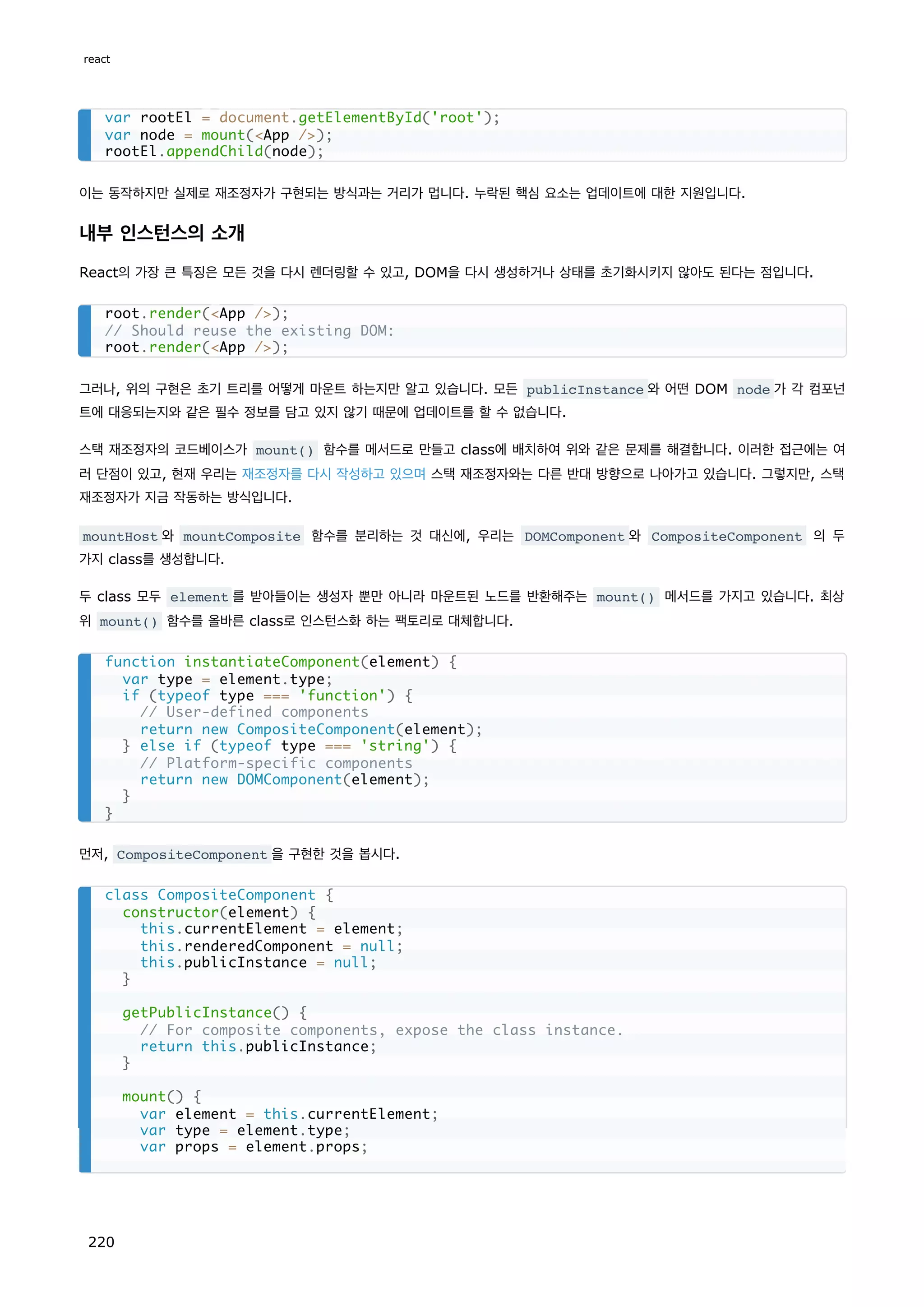 이는 동작하지만 실제로 재조정자가 구현되는 방식과는 거리가 멉니다. 누락된 핵심 요소는 업데이트에 대한 지원입니다.
내부 인스턴스의 소개
React의 가장 큰 특징은 모든 것을 다시 렌더링할 수 있고, DOM을 다시 생성하거나 상태를 초기화시키지 않아도 된다는 점입니다.
그러나, 위의 구현은 초기 트리를 어떻게 마운트 하는지만 알고 있습니다. 모든 publicInstance 와 어떤 DOM node 가 각 컴포넌
트에 대응되는지와 같은 필수 정보를 담고 있지 않기 때문에 업데이트를 할 수 없습니다.
스택 재조정자의 코드베이스가 mount() 함수를 메서드로 만들고 class에 배치하여 위와 같은 문제를 해결합니다. 이러한 접근에는 여
러 단점이 있고, 현재 우리는 재조정자를 다시 작성하고 있으며 스택 재조정자와는 다른 반대 방향으로 나아가고 있습니다. 그렇지만, 스택
재조정자가 지금 작동하는 방식입니다.
mountHost 와 mountComposite 함수를 분리하는 것 대신에, 우리는 DOMComponent 와 CompositeComponent 의 두
가지 class를 생성합니다.
두 class 모두 element 를 받아들이는 생성자 뿐만 아니라 마운트된 노드를 반환해주는 mount() 메서드를 가지고 있습니다. 최상
위 mount() 함수를 올바른 class로 인스턴스화 하는 팩토리로 대체합니다.
먼저, CompositeComponent 을 구현한 것을 봅시다.
var rootEl = document.getElementById('root');
var node = mount(App /);
rootEl.appendChild(node);
root.render(App /);
// Should reuse the existing DOM:
root.render(App /);
function instantiateComponent(element) {
var type = element.type;
if (typeof type === 'function') {
// User-defined components
return new CompositeComponent(element);
} else if (typeof type === 'string') {
// Platform-specific components
return new DOMComponent(element);
}
}
class CompositeComponent {
constructor(element) {
this.currentElement = element;
this.renderedComponent = null;
this.publicInstance = null;
}
getPublicInstance() {
// For composite components, expose the class instance.
return this.publicInstance;
}
mount() {
var element = this.currentElement;
var type = element.type;
var props = element.props;
react
220
 