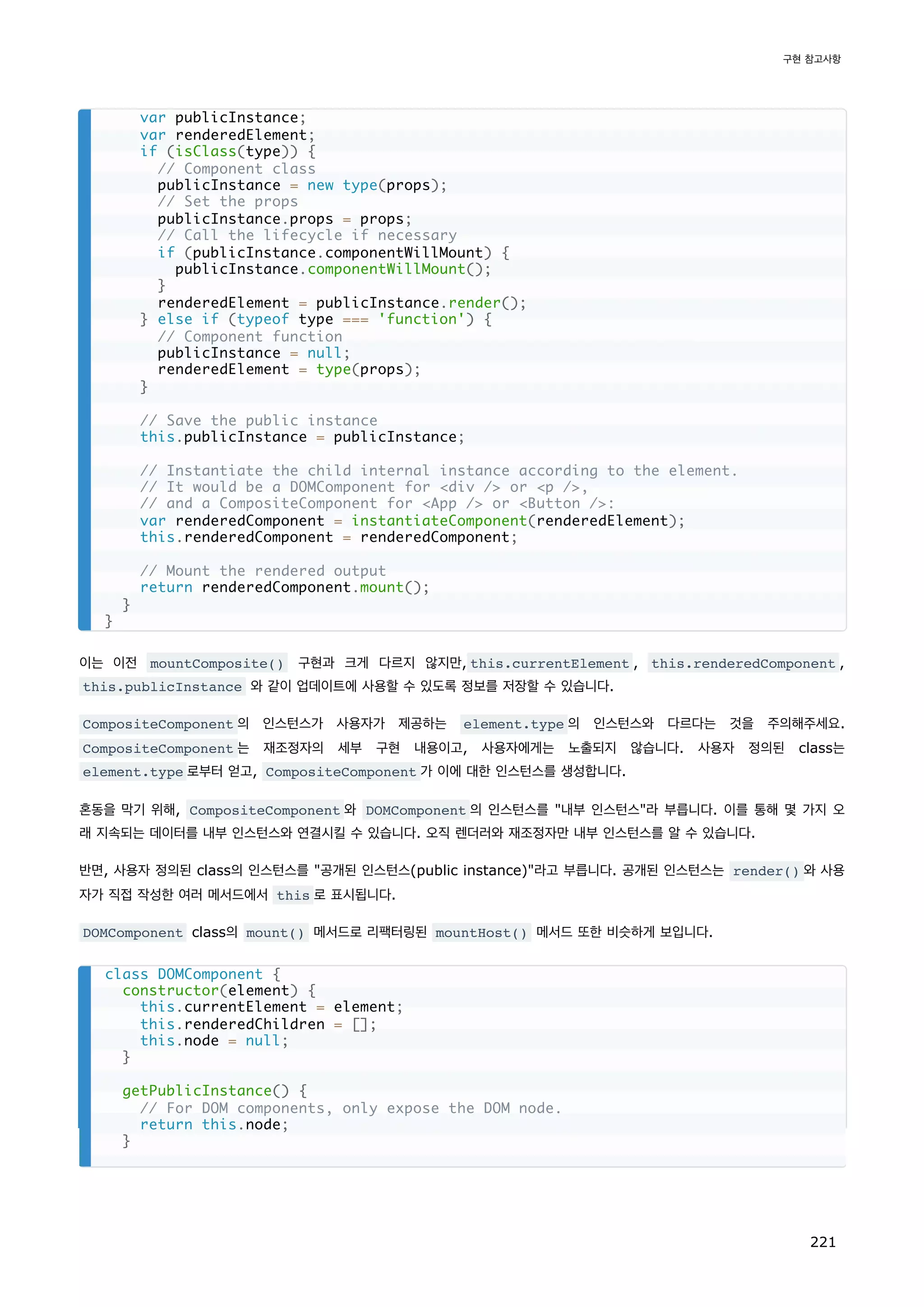 이는 이전 mountComposite() 구현과 크게 다르지 않지만, this.currentElement , this.renderedComponent ,
this.publicInstance 와 같이 업데이트에 사용할 수 있도록 정보를 저장할 수 있습니다.
CompositeComponent 의 인스턴스가 사용자가 제공하는 element.type 의 인스턴스와 다르다는 것을 주의해주세요.
CompositeComponent 는 재조정자의 세부 구현 내용이고, 사용자에게는 노출되지 않습니다. 사용자 정의된 class는
element.type 로부터 얻고, CompositeComponent 가 이에 대한 인스턴스를 생성합니다.
혼동을 막기 위해, CompositeComponent 와 DOMComponent 의 인스턴스를 내부 인스턴스라 부릅니다. 이를 통해 몇 가지 오
래 지속되는 데이터를 내부 인스턴스와 연결시킬 수 있습니다. 오직 렌더러와 재조정자만 내부 인스턴스를 알 수 있습니다.
반면, 사용자 정의된 class의 인스턴스를 공개된 인스턴스(public instance)라고 부릅니다. 공개된 인스턴스는 render() 와 사용
자가 직접 작성한 여러 메서드에서 this 로 표시됩니다.
DOMComponent class의 mount() 메서드로 리팩터링된 mountHost() 메서드 또한 비슷하게 보입니다.
var publicInstance;
var renderedElement;
if (isClass(type)) {
// Component class
publicInstance = new type(props);
// Set the props
publicInstance.props = props;
// Call the lifecycle if necessary
if (publicInstance.componentWillMount) {
publicInstance.componentWillMount();
}
renderedElement = publicInstance.render();
} else if (typeof type === 'function') {
// Component function
publicInstance = null;
renderedElement = type(props);
}
// Save the public instance
this.publicInstance = publicInstance;
// Instantiate the child internal instance according to the element.
// It would be a DOMComponent for div / or p /,
// and a CompositeComponent for App / or Button /:
var renderedComponent = instantiateComponent(renderedElement);
this.renderedComponent = renderedComponent;
// Mount the rendered output
return renderedComponent.mount();
}
}
class DOMComponent {
constructor(element) {
this.currentElement = element;
this.renderedChildren = [];
this.node = null;
}
getPublicInstance() {
// For DOM components, only expose the DOM node.
return this.node;
}
구현 참고사항
221
 