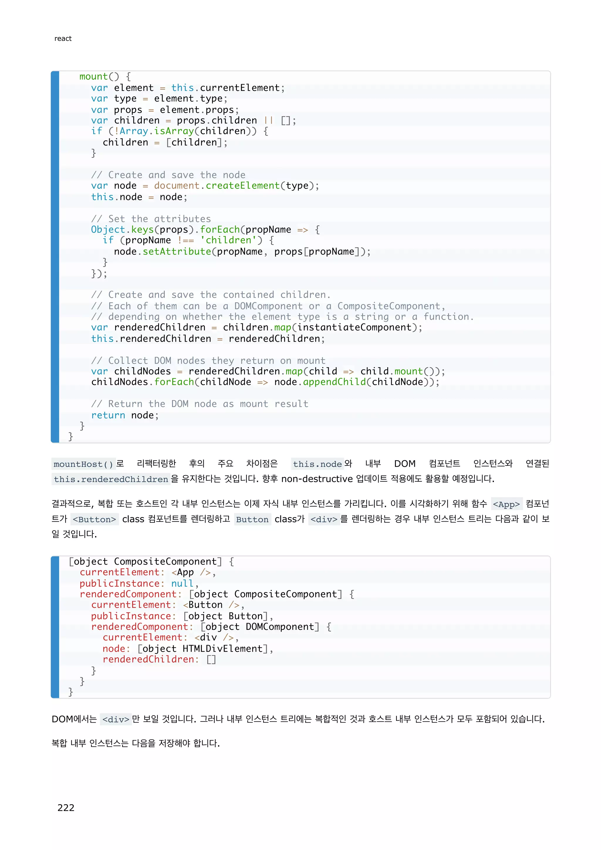 mountHost() 로 리팩터링한 후의 주요 차이점은 this.node 와 내부 DOM 컴포넌트 인스턴스와 연결된
this.renderedChildren 을 유지한다는 것입니다. 향후 non-destructive 업데이트 적용에도 활용할 예정입니다.
결과적으로, 복합 또는 호스트인 각 내부 인스턴스는 이제 자식 내부 인스턴스를 가리킵니다. 이를 시각화하기 위해 함수 App 컴포넌
트가 Button class 컴포넌트를 렌더링하고 Button class가 div 를 렌더링하는 경우 내부 인스턴스 트리는 다음과 같이 보
일 것입니다.
DOM에서는 div 만 보일 것입니다. 그러나 내부 인스턴스 트리에는 복합적인 것과 호스트 내부 인스턴스가 모두 포함되어 있습니다.
복합 내부 인스턴스는 다음을 저장해야 합니다.
mount() {
var element = this.currentElement;
var type = element.type;
var props = element.props;
var children = props.children || [];
if (!Array.isArray(children)) {
children = [children];
}
// Create and save the node
var node = document.createElement(type);
this.node = node;
// Set the attributes
Object.keys(props).forEach(propName = {
if (propName !== 'children') {
node.setAttribute(propName, props[propName]);
}
});
// Create and save the contained children.
// Each of them can be a DOMComponent or a CompositeComponent,
// depending on whether the element type is a string or a function.
var renderedChildren = children.map(instantiateComponent);
this.renderedChildren = renderedChildren;
// Collect DOM nodes they return on mount
var childNodes = renderedChildren.map(child = child.mount());
childNodes.forEach(childNode = node.appendChild(childNode));
// Return the DOM node as mount result
return node;
}
}
[object CompositeComponent] {
currentElement: App /,
publicInstance: null,
renderedComponent: [object CompositeComponent] {
currentElement: Button /,
publicInstance: [object Button],
renderedComponent: [object DOMComponent] {
currentElement: div /,
node: [object HTMLDivElement],
renderedChildren: []
}
}
}
react
222
 