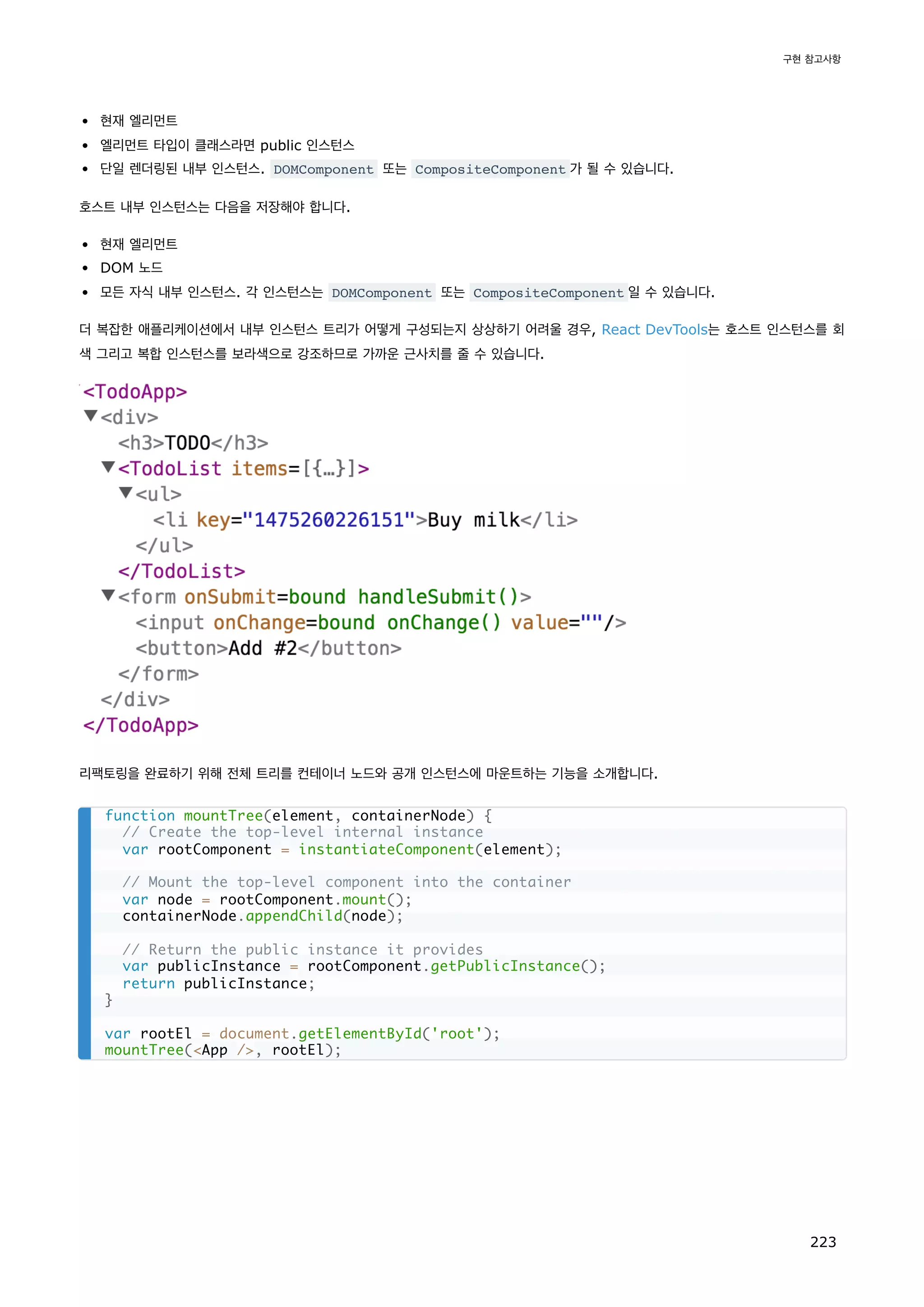 현재 엘리먼트
엘리먼트 타입이 클래스라면 public 인스턴스
단일 렌더링된 내부 인스턴스. DOMComponent 또는 CompositeComponent 가 될 수 있습니다.
호스트 내부 인스턴스는 다음을 저장해야 합니다.
현재 엘리먼트
DOM 노드
모든 자식 내부 인스턴스. 각 인스턴스는 DOMComponent 또는 CompositeComponent 일 수 있습니다.
더 복잡한 애플리케이션에서 내부 인스턴스 트리가 어떻게 구성되는지 상상하기 어려울 경우, React DevTools는 호스트 인스턴스를 회
색 그리고 복합 인스턴스를 보라색으로 강조하므로 가까운 근사치를 줄 수 있습니다.
리팩토링을 완료하기 위해 전체 트리를 컨테이너 노드와 공개 인스턴스에 마운트하는 기능을 소개합니다.
function mountTree(element, containerNode) {
// Create the top-level internal instance
var rootComponent = instantiateComponent(element);
// Mount the top-level component into the container
var node = rootComponent.mount();
containerNode.appendChild(node);
// Return the public instance it provides
var publicInstance = rootComponent.getPublicInstance();
return publicInstance;
}
var rootEl = document.getElementById('root');
mountTree(App /, rootEl);
구현 참고사항
223
 