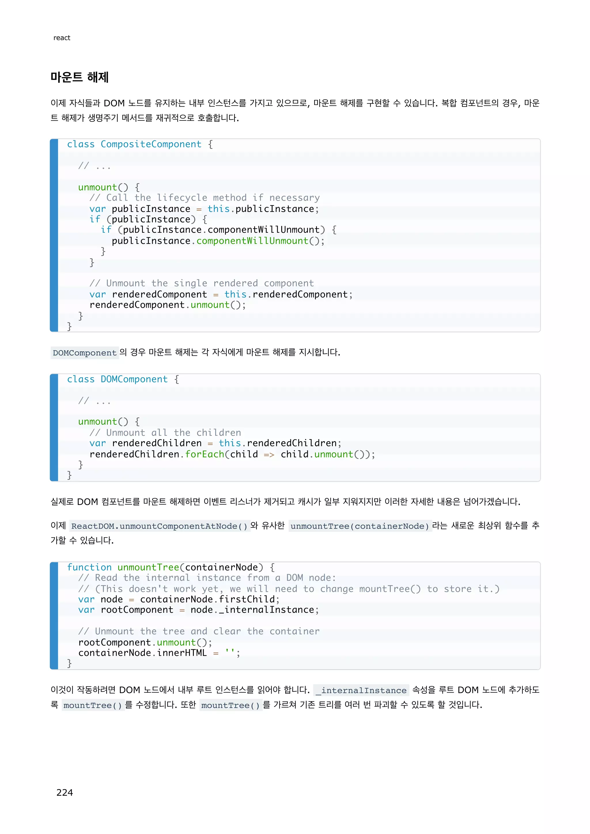 마운트 해제
이제 자식들과 DOM 노드를 유지하는 내부 인스턴스를 가지고 있으므로, 마운트 해제를 구현할 수 있습니다. 복합 컴포넌트의 경우, 마운
트 해제가 생명주기 메서드를 재귀적으로 호출합니다.
DOMComponent 의 경우 마운트 해제는 각 자식에게 마운트 해제를 지시합니다.
실제로 DOM 컴포넌트를 마운트 해제하면 이벤트 리스너가 제거되고 캐시가 일부 지워지지만 이러한 자세한 내용은 넘어가겠습니다.
이제 ReactDOM.unmountComponentAtNode() 와 유사한 unmountTree(containerNode) 라는 새로운 최상위 함수를 추
가할 수 있습니다.
이것이 작동하려면 DOM 노드에서 내부 루트 인스턴스를 읽어야 합니다. _internalInstance 속성을 루트 DOM 노드에 추가하도
록 mountTree() 를 수정합니다. 또한 mountTree() 를 가르쳐 기존 트리를 여러 번 파괴할 수 있도록 할 것입니다.
class CompositeComponent {
// ...
unmount() {
// Call the lifecycle method if necessary
var publicInstance = this.publicInstance;
if (publicInstance) {
if (publicInstance.componentWillUnmount) {
publicInstance.componentWillUnmount();
}
}
// Unmount the single rendered component
var renderedComponent = this.renderedComponent;
renderedComponent.unmount();
}
}
class DOMComponent {
// ...
unmount() {
// Unmount all the children
var renderedChildren = this.renderedChildren;
renderedChildren.forEach(child = child.unmount());
}
}
function unmountTree(containerNode) {
// Read the internal instance from a DOM node:
// (This doesn't work yet, we will need to change mountTree() to store it.)
var node = containerNode.firstChild;
var rootComponent = node._internalInstance;
// Unmount the tree and clear the container
rootComponent.unmount();
containerNode.innerHTML = '';
}
react
224
 