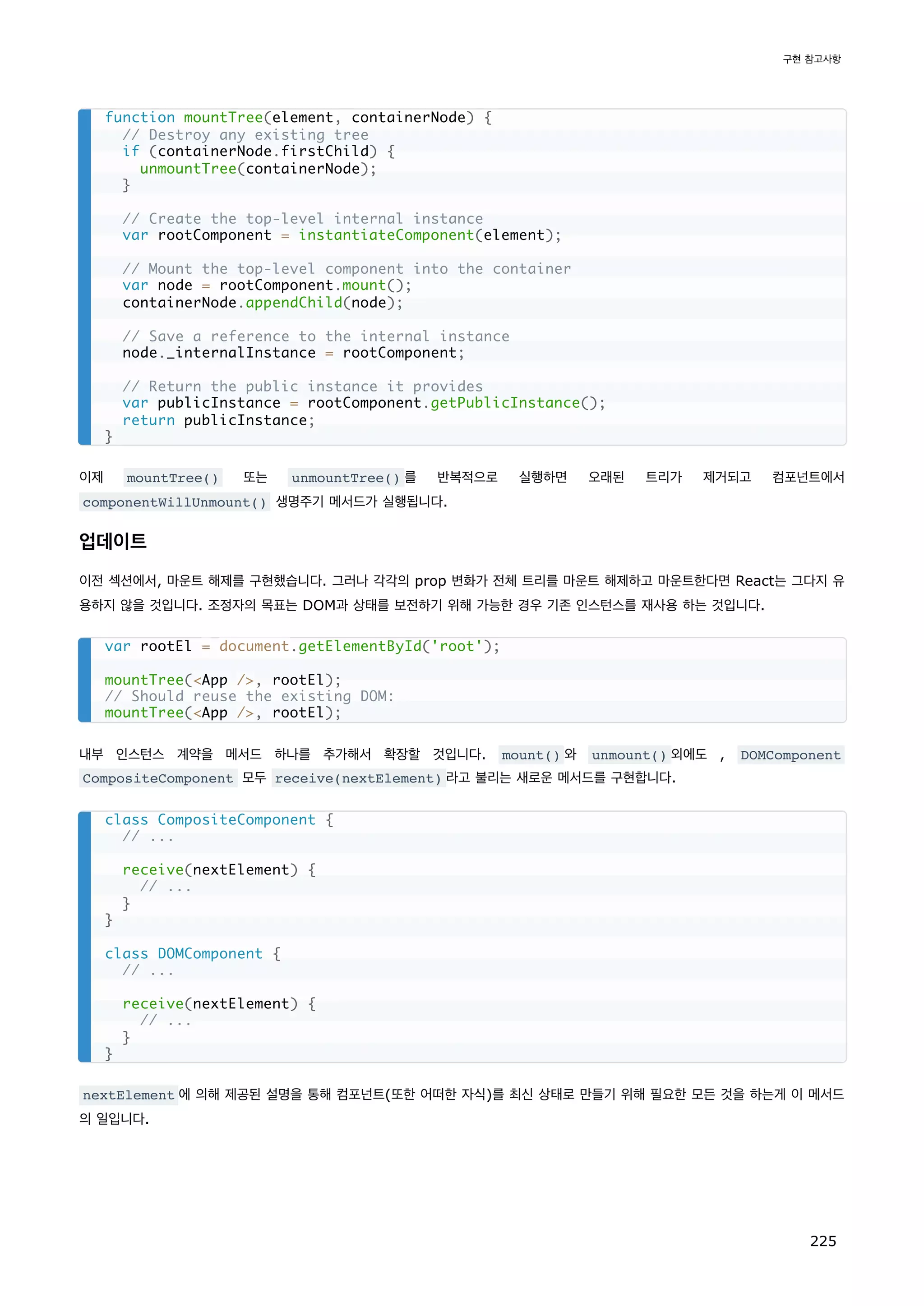 이제 mountTree() 또는 unmountTree() 를 반복적으로 실행하면 오래된 트리가 제거되고 컴포넌트에서
componentWillUnmount() 생명주기 메서드가 실행됩니다.
업데이트
이전 섹션에서, 마운트 해제를 구현했습니다. 그러나 각각의 prop 변화가 전체 트리를 마운트 해제하고 마운트한다면 React는 그다지 유
용하지 않을 것입니다. 조정자의 목표는 DOM과 상태를 보전하기 위해 가능한 경우 기존 인스턴스를 재사용 하는 것입니다.
내부 인스턴스 계약을 메서드 하나를 추가해서 확장할 것입니다. mount() 와 unmount() 외에도 , DOMComponent
CompositeComponent 모두 receive(nextElement) 라고 불리는 새로운 메서드를 구현합니다.
nextElement 에 의해 제공된 설명을 통해 컴포넌트(또한 어떠한 자식)를 최신 상태로 만들기 위해 필요한 모든 것을 하는게 이 메서드
의 일입니다.
function mountTree(element, containerNode) {
// Destroy any existing tree
if (containerNode.firstChild) {
unmountTree(containerNode);
}
// Create the top-level internal instance
var rootComponent = instantiateComponent(element);
// Mount the top-level component into the container
var node = rootComponent.mount();
containerNode.appendChild(node);
// Save a reference to the internal instance
node._internalInstance = rootComponent;
// Return the public instance it provides
var publicInstance = rootComponent.getPublicInstance();
return publicInstance;
}
var rootEl = document.getElementById('root');
mountTree(App /, rootEl);
// Should reuse the existing DOM:
mountTree(App /, rootEl);
class CompositeComponent {
// ...
receive(nextElement) {
// ...
}
}
class DOMComponent {
// ...
receive(nextElement) {
// ...
}
}
구현 참고사항
225
 