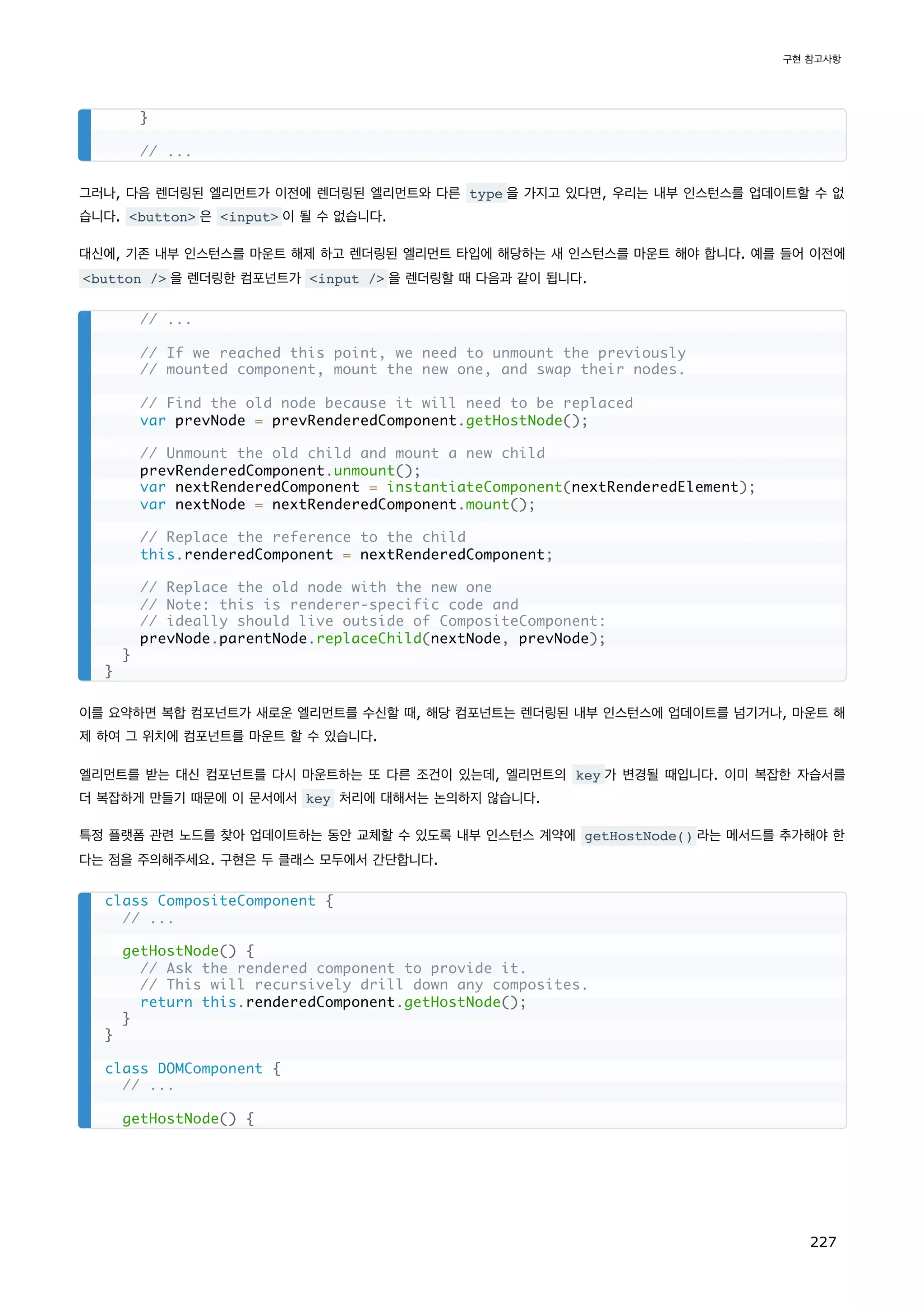 그러나, 다음 렌더링된 엘리먼트가 이전에 렌더링된 엘리먼트와 다른 type 을 가지고 있다면, 우리는 내부 인스턴스를 업데이트할 수 없
습니다. button 은 input 이 될 수 없습니다.
대신에, 기존 내부 인스턴스를 마운트 해제 하고 렌더링된 엘리먼트 타입에 해당하는 새 인스턴스를 마운트 해야 합니다. 예를 들어 이전에
button / 을 렌더링한 컴포넌트가 input / 을 렌더링할 때 다음과 같이 됩니다.
이를 요약하면 복합 컴포넌트가 새로운 엘리먼트를 수신할 때, 해당 컴포넌트는 렌더링된 내부 인스턴스에 업데이트를 넘기거나, 마운트 해
제 하여 그 위치에 컴포넌트를 마운트 할 수 있습니다.
엘리먼트를 받는 대신 컴포넌트를 다시 마운트하는 또 다른 조건이 있는데, 엘리먼트의 key 가 변경될 때입니다. 이미 복잡한 자습서를
더 복잡하게 만들기 때문에 이 문서에서 key 처리에 대해서는 논의하지 않습니다.
특정 플랫폼 관련 노드를 찾아 업데이트하는 동안 교체할 수 있도록 내부 인스턴스 계약에 getHostNode() 라는 메서드를 추가해야 한
다는 점을 주의해주세요. 구현은 두 클래스 모두에서 간단합니다.
}
// ...
// ...
// If we reached this point, we need to unmount the previously
// mounted component, mount the new one, and swap their nodes.
// Find the old node because it will need to be replaced
var prevNode = prevRenderedComponent.getHostNode();
// Unmount the old child and mount a new child
prevRenderedComponent.unmount();
var nextRenderedComponent = instantiateComponent(nextRenderedElement);
var nextNode = nextRenderedComponent.mount();
// Replace the reference to the child
this.renderedComponent = nextRenderedComponent;
// Replace the old node with the new one
// Note: this is renderer-specific code and
// ideally should live outside of CompositeComponent:
prevNode.parentNode.replaceChild(nextNode, prevNode);
}
}
class CompositeComponent {
// ...
getHostNode() {
// Ask the rendered component to provide it.
// This will recursively drill down any composites.
return this.renderedComponent.getHostNode();
}
}
class DOMComponent {
// ...
getHostNode() {
구현 참고사항
227
 