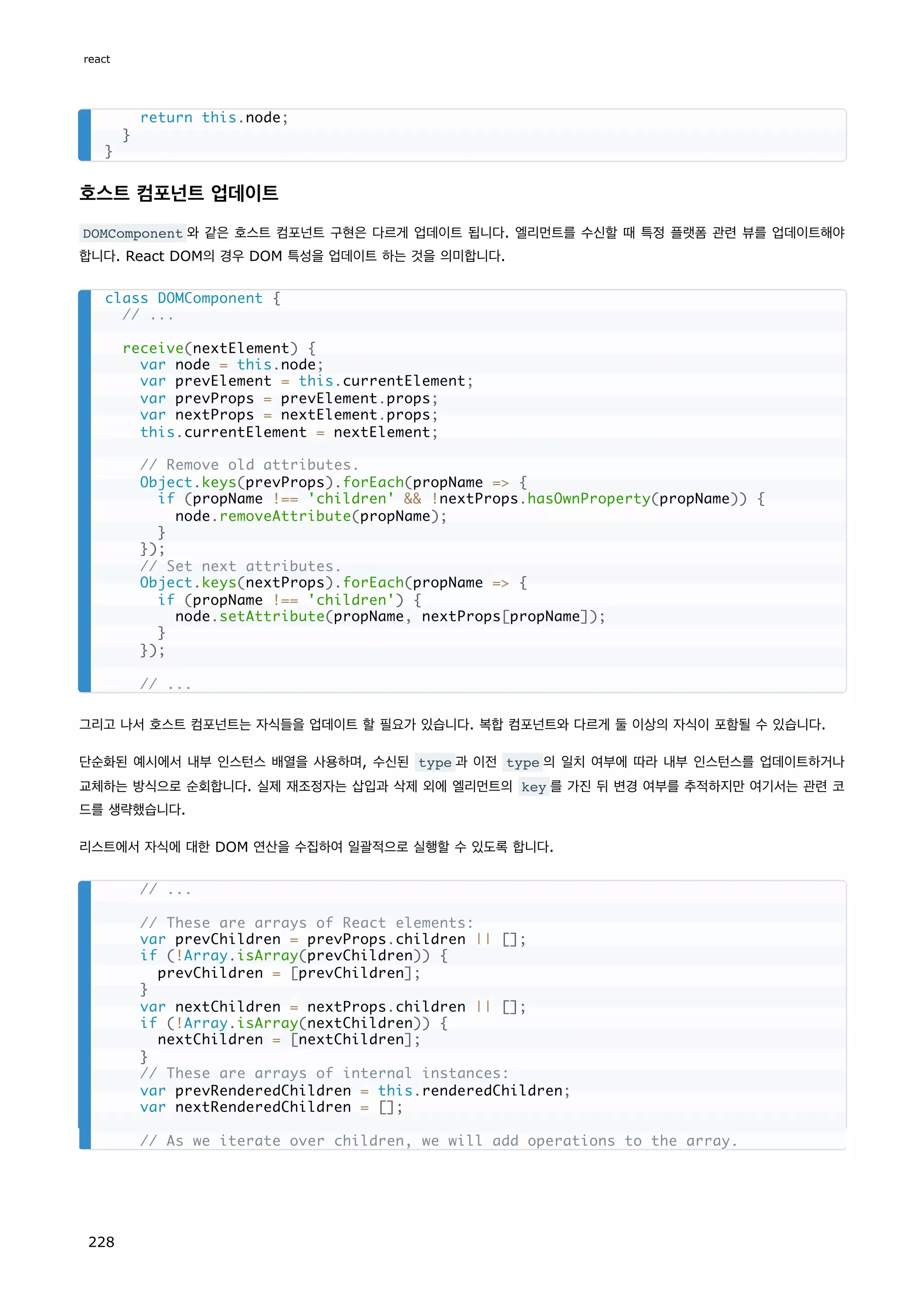 호스트 컴포넌트 업데이트
DOMComponent 와 같은 호스트 컴포넌트 구현은 다르게 업데이트 됩니다. 엘리먼트를 수신할 때 특정 플랫폼 관련 뷰를 업데이트해야
합니다. React DOM의 경우 DOM 특성을 업데이트 하는 것을 의미합니다.
그리고 나서 호스트 컴포넌트는 자식들을 업데이트 할 필요가 있습니다. 복합 컴포넌트와 다르게 둘 이상의 자식이 포함될 수 있습니다.
단순화된 예시에서 내부 인스턴스 배열을 사용하며, 수신된 type 과 이전 type 의 일치 여부에 따라 내부 인스턴스를 업데이트하거나
교체하는 방식으로 순회합니다. 실제 재조정자는 삽입과 삭제 외에 엘리먼트의 key 를 가진 뒤 변경 여부를 추적하지만 여기서는 관련 코
드를 생략했습니다.
리스트에서 자식에 대한 DOM 연산을 수집하여 일괄적으로 실행할 수 있도록 합니다.
return this.node;
}
}
class DOMComponent {
// ...
receive(nextElement) {
var node = this.node;
var prevElement = this.currentElement;
var prevProps = prevElement.props;
var nextProps = nextElement.props;
this.currentElement = nextElement;
// Remove old attributes.
Object.keys(prevProps).forEach(propName = {
if (propName !== 'children'  !nextProps.hasOwnProperty(propName)) {
node.removeAttribute(propName);
}
});
// Set next attributes.
Object.keys(nextProps).forEach(propName = {
if (propName !== 'children') {
node.setAttribute(propName, nextProps[propName]);
}
});
// ...
// ...
// These are arrays of React elements:
var prevChildren = prevProps.children || [];
if (!Array.isArray(prevChildren)) {
prevChildren = [prevChildren];
}
var nextChildren = nextProps.children || [];
if (!Array.isArray(nextChildren)) {
nextChildren = [nextChildren];
}
// These are arrays of internal instances:
var prevRenderedChildren = this.renderedChildren;
var nextRenderedChildren = [];
// As we iterate over children, we will add operations to the array.
react
228
 