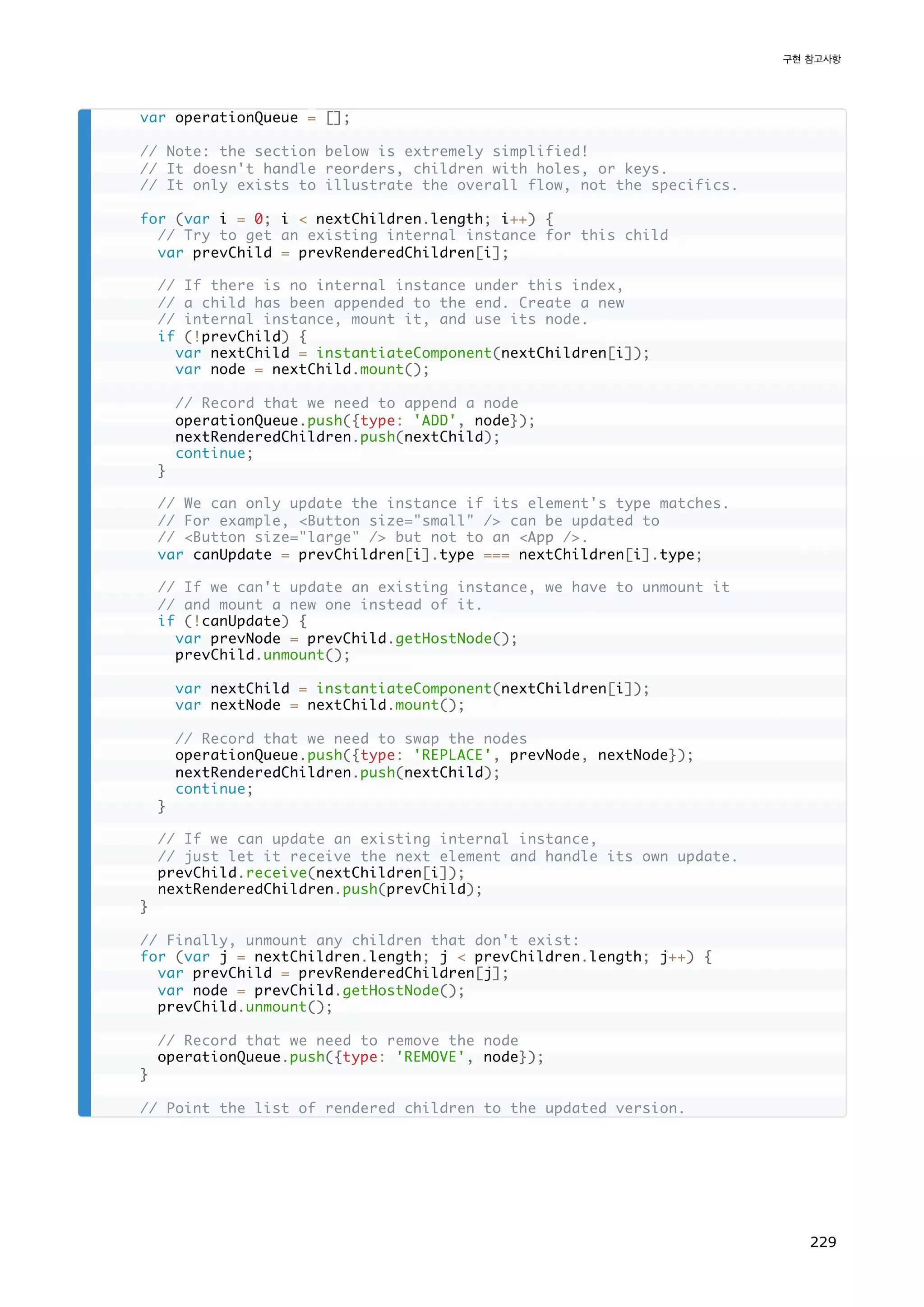 var operationQueue = [];
// Note: the section below is extremely simplified!
// It doesn't handle reorders, children with holes, or keys.
// It only exists to illustrate the overall flow, not the specifics.
for (var i = 0; i  nextChildren.length; i++) {
// Try to get an existing internal instance for this child
var prevChild = prevRenderedChildren[i];
// If there is no internal instance under this index,
// a child has been appended to the end. Create a new
// internal instance, mount it, and use its node.
if (!prevChild) {
var nextChild = instantiateComponent(nextChildren[i]);
var node = nextChild.mount();
// Record that we need to append a node
operationQueue.push({type: 'ADD', node});
nextRenderedChildren.push(nextChild);
continue;
}
// We can only update the instance if its element's type matches.
// For example, Button size=small / can be updated to
// Button size=large / but not to an App /.
var canUpdate = prevChildren[i].type === nextChildren[i].type;
// If we can't update an existing instance, we have to unmount it
// and mount a new one instead of it.
if (!canUpdate) {
var prevNode = prevChild.getHostNode();
prevChild.unmount();
var nextChild = instantiateComponent(nextChildren[i]);
var nextNode = nextChild.mount();
// Record that we need to swap the nodes
operationQueue.push({type: 'REPLACE', prevNode, nextNode});
nextRenderedChildren.push(nextChild);
continue;
}
// If we can update an existing internal instance,
// just let it receive the next element and handle its own update.
prevChild.receive(nextChildren[i]);
nextRenderedChildren.push(prevChild);
}
// Finally, unmount any children that don't exist:
for (var j = nextChildren.length; j  prevChildren.length; j++) {
var prevChild = prevRenderedChildren[j];
var node = prevChild.getHostNode();
prevChild.unmount();
// Record that we need to remove the node
operationQueue.push({type: 'REMOVE', node});
}
// Point the list of rendered children to the updated version.
구현 참고사항
229
 