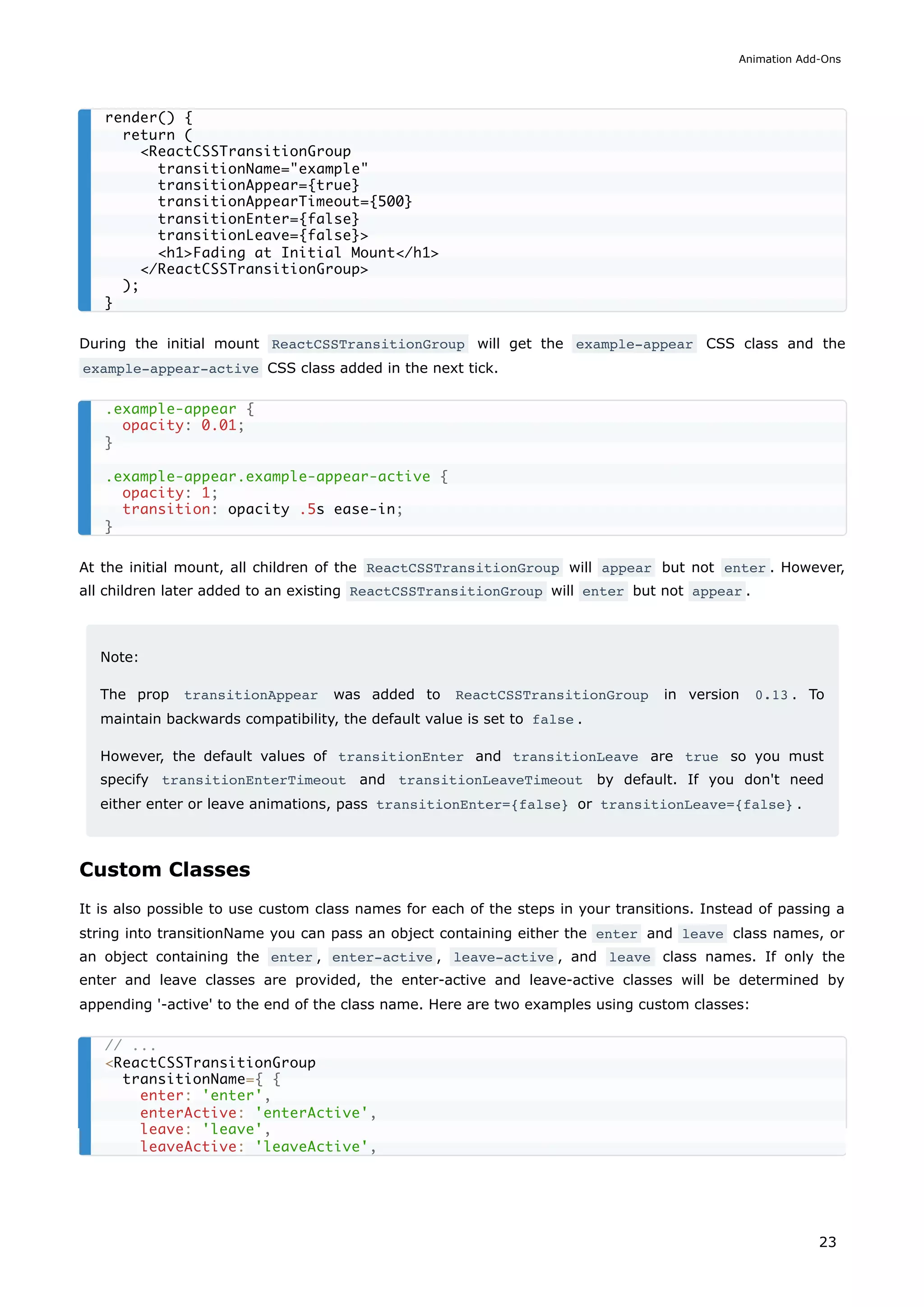 During the initial mount ReactCSSTransitionGroup will get the example-appear CSS class and the
example-appear-active CSS class added in the next tick.
At the initial mount, all children of the ReactCSSTransitionGroup will appear but not enter . However,
all children later added to an existing ReactCSSTransitionGroup will enter but not appear .
Note:
The prop transitionAppear was added to ReactCSSTransitionGroup in version 0.13 . To
maintain backwards compatibility, the default value is set to false .
However, the default values of transitionEnter and transitionLeave are true so you must
specify transitionEnterTimeout and transitionLeaveTimeout by default. If you don't need
either enter or leave animations, pass transitionEnter={false} or transitionLeave={false} .
Custom Classes
It is also possible to use custom class names for each of the steps in your transitions. Instead of passing a
string into transitionName you can pass an object containing either the enter and leave class names, or
an object containing the enter , enter-active , leave-active , and leave class names. If only the
enter and leave classes are provided, the enter-active and leave-active classes will be determined by
appending '-active' to the end of the class name. Here are two examples using custom classes:
render() {
return (
<ReactCSSTransitionGroup
transitionName="example"
transitionAppear={true}
transitionAppearTimeout={500}
transitionEnter={false}
transitionLeave={false}>
<h1>Fading at Initial Mount</h1>
</ReactCSSTransitionGroup>
);
}
.example-appear {
opacity: 0.01;
}
.example-appear.example-appear-active {
opacity: 1;
transition: opacity .5s ease-in;
}
// ...
<ReactCSSTransitionGroup
transitionName={ {
enter: 'enter',
enterActive: 'enterActive',
leave: 'leave',
leaveActive: 'leaveActive',
Animation Add-Ons
23
 