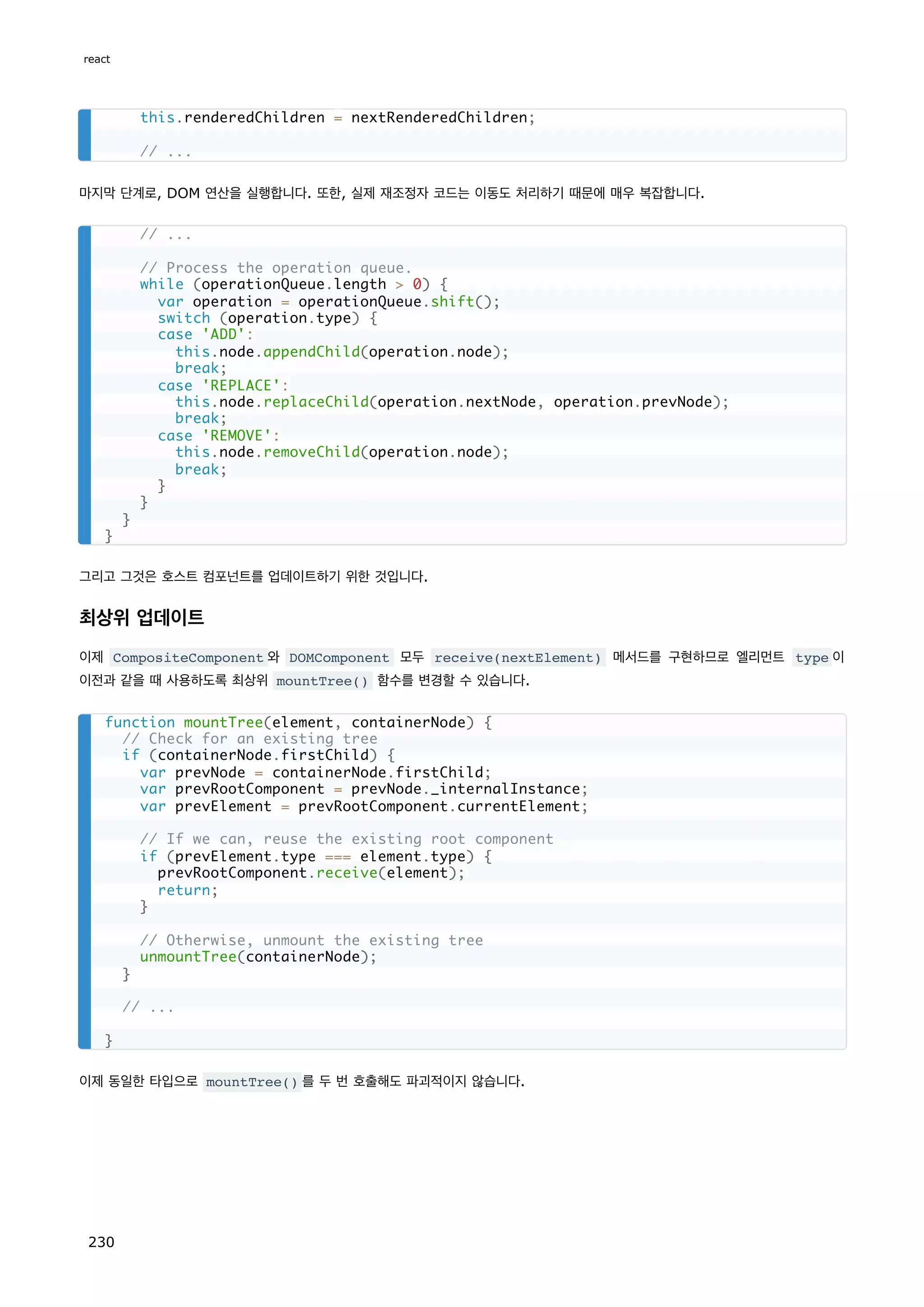 마지막 단계로, DOM 연산을 실행합니다. 또한, 실제 재조정자 코드는 이동도 처리하기 때문에 매우 복잡합니다.
그리고 그것은 호스트 컴포넌트를 업데이트하기 위한 것입니다.
최상위 업데이트
이제 CompositeComponent 와 DOMComponent 모두 receive(nextElement) 메서드를 구현하므로 엘리먼트 type 이
이전과 같을 때 사용하도록 최상위 mountTree() 함수를 변경할 수 있습니다.
이제 동일한 타입으로 mountTree() 를 두 번 호출해도 파괴적이지 않습니다.
this.renderedChildren = nextRenderedChildren;
// ...
// ...
// Process the operation queue.
while (operationQueue.length  0) {
var operation = operationQueue.shift();
switch (operation.type) {
case 'ADD':
this.node.appendChild(operation.node);
break;
case 'REPLACE':
this.node.replaceChild(operation.nextNode, operation.prevNode);
break;
case 'REMOVE':
this.node.removeChild(operation.node);
break;
}
}
}
}
function mountTree(element, containerNode) {
// Check for an existing tree
if (containerNode.firstChild) {
var prevNode = containerNode.firstChild;
var prevRootComponent = prevNode._internalInstance;
var prevElement = prevRootComponent.currentElement;
// If we can, reuse the existing root component
if (prevElement.type === element.type) {
prevRootComponent.receive(element);
return;
}
// Otherwise, unmount the existing tree
unmountTree(containerNode);
}
// ...
}
react
230
 