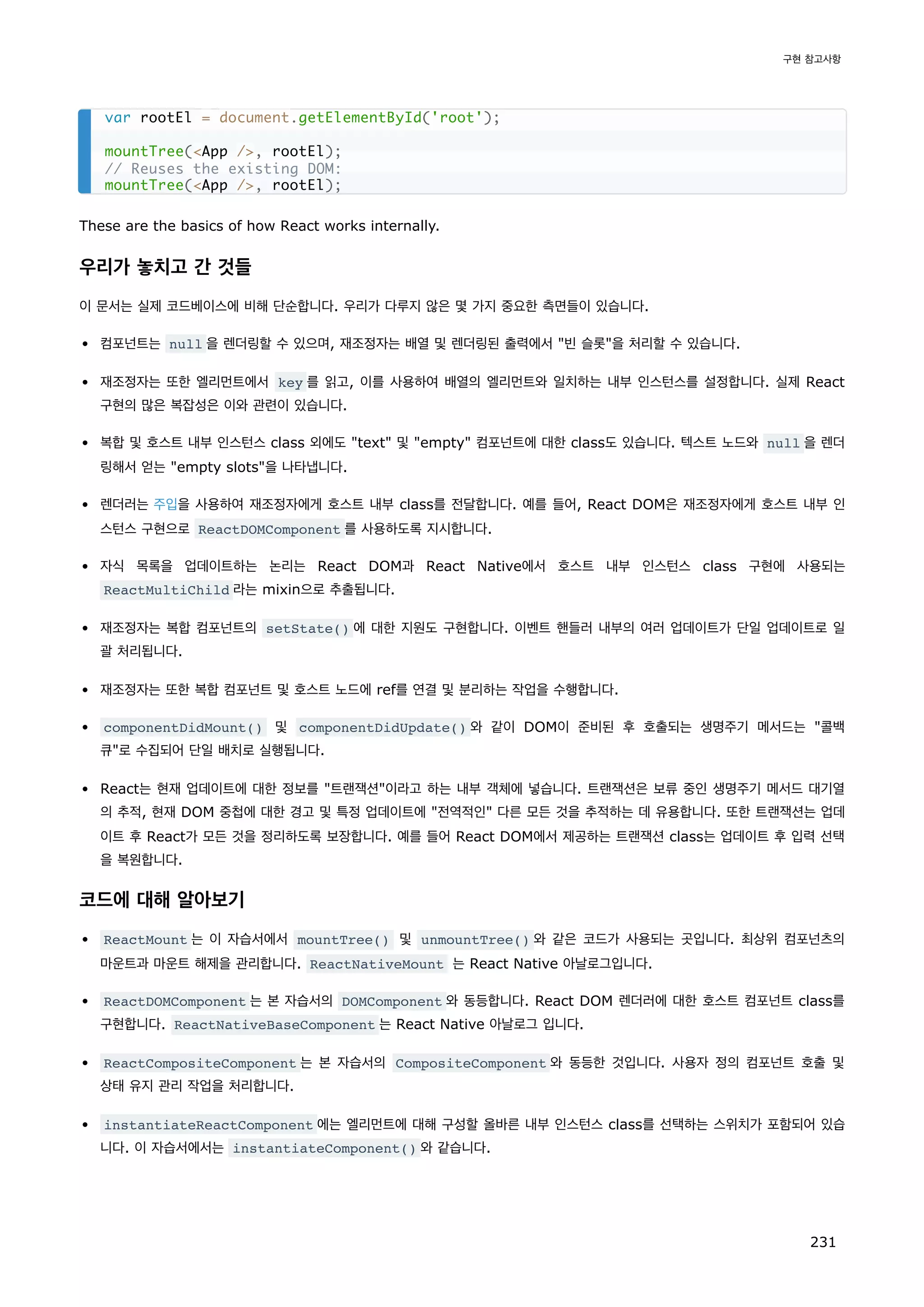 These are the basics of how React works internally.
우리가 놓치고 간 것들
이 문서는 실제 코드베이스에 비해 단순합니다. 우리가 다루지 않은 몇 가지 중요한 측면들이 있습니다.
컴포넌트는 null 을 렌더링할 수 있으며, 재조정자는 배열 및 렌더링된 출력에서 빈 슬롯을 처리할 수 있습니다.
재조정자는 또한 엘리먼트에서 key 를 읽고, 이를 사용하여 배열의 엘리먼트와 일치하는 내부 인스턴스를 설정합니다. 실제 React
구현의 많은 복잡성은 이와 관련이 있습니다.
복합 및 호스트 내부 인스턴스 class 외에도 text 및 empty 컴포넌트에 대한 class도 있습니다. 텍스트 노드와 null 을 렌더
링해서 얻는 empty slots을 나타냅니다.
렌더러는 주입을 사용하여 재조정자에게 호스트 내부 class를 전달합니다. 예를 들어, React DOM은 재조정자에게 호스트 내부 인
스턴스 구현으로 ReactDOMComponent 를 사용하도록 지시합니다.
자식 목록을 업데이트하는 논리는 React DOM과 React Native에서 호스트 내부 인스턴스 class 구현에 사용되는
ReactMultiChild 라는 mixin으로 추출됩니다.
재조정자는 복합 컴포넌트의 setState() 에 대한 지원도 구현합니다. 이벤트 핸들러 내부의 여러 업데이트가 단일 업데이트로 일
괄 처리됩니다.
재조정자는 또한 복합 컴포넌트 및 호스트 노드에 ref를 연결 및 분리하는 작업을 수행합니다.
componentDidMount() 및 componentDidUpdate() 와 같이 DOM이 준비된 후 호출되는 생명주기 메서드는 콜백
큐로 수집되어 단일 배치로 실행됩니다.
React는 현재 업데이트에 대한 정보를 트랜잭션이라고 하는 내부 객체에 넣습니다. 트랜잭션은 보류 중인 생명주기 메서드 대기열
의 추적, 현재 DOM 중첩에 대한 경고 및 특정 업데이트에 전역적인 다른 모든 것을 추적하는 데 유용합니다. 또한 트랜잭션는 업데
이트 후 React가 모든 것을 정리하도록 보장합니다. 예를 들어 React DOM에서 제공하는 트랜잭션 class는 업데이트 후 입력 선택
을 복원합니다.
코드에 대해 알아보기
ReactMount 는 이 자습서에서 mountTree() 및 unmountTree() 와 같은 코드가 사용되는 곳입니다. 최상위 컴포넌츠의
마운트과 마운트 해제을 관리합니다. ReactNativeMount 는 React Native 아날로그입니다.
ReactDOMComponent 는 본 자습서의 DOMComponent 와 동등합니다. React DOM 렌더러에 대한 호스트 컴포넌트 class를
구현합니다. ReactNativeBaseComponent 는 React Native 아날로그 입니다.
ReactCompositeComponent 는 본 자습서의 CompositeComponent 와 동등한 것입니다. 사용자 정의 컴포넌트 호출 및
상태 유지 관리 작업을 처리합니다.
instantiateReactComponent 에는 엘리먼트에 대해 구성할 올바른 내부 인스턴스 class를 선택하는 스위치가 포함되어 있습
니다. 이 자습서에서는 instantiateComponent() 와 같습니다.
var rootEl = document.getElementById('root');
mountTree(App /, rootEl);
// Reuses the existing DOM:
mountTree(App /, rootEl);
구현 참고사항
231
 