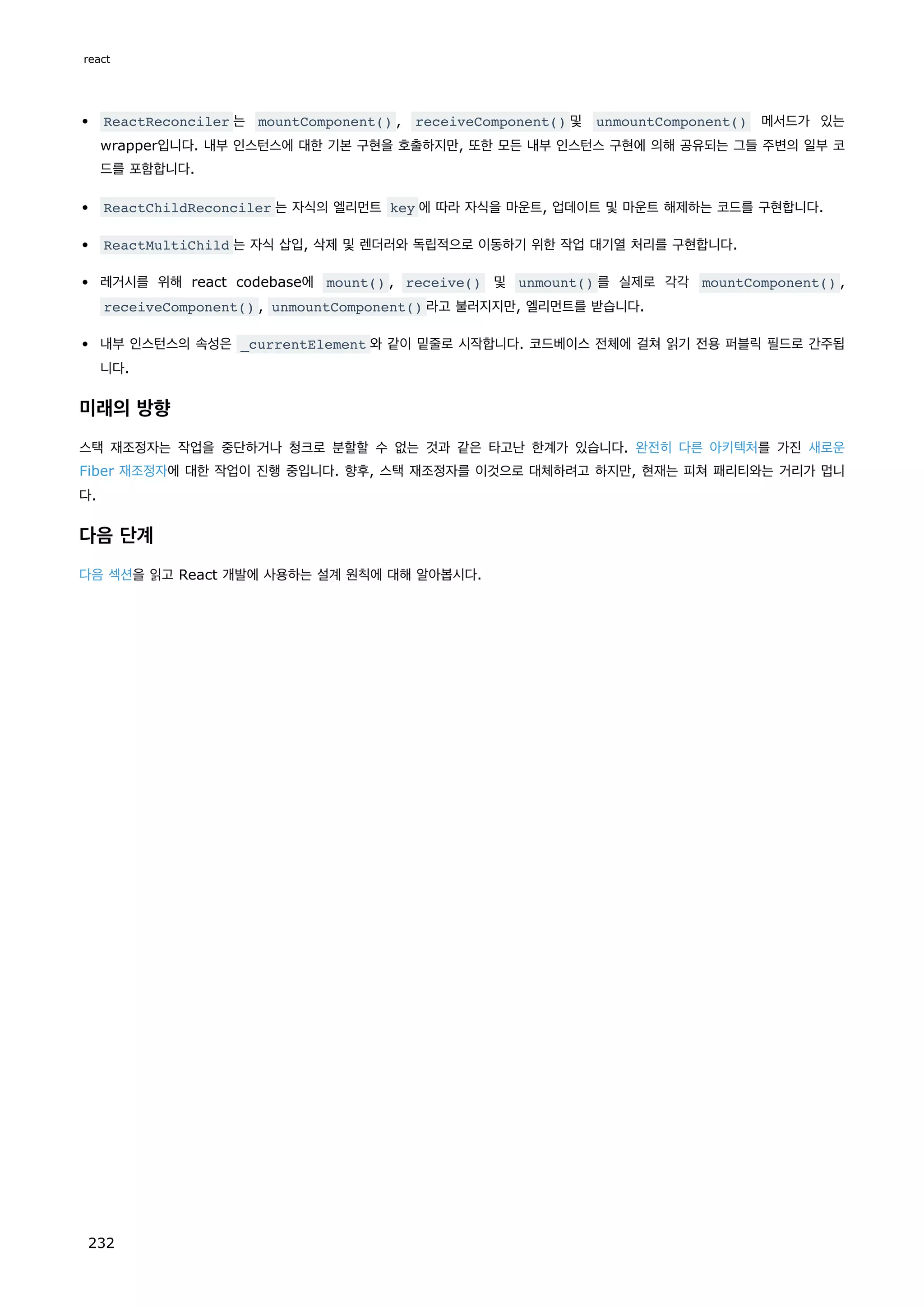 ReactReconciler 는 mountComponent() , receiveComponent() 및 unmountComponent() 메서드가 있는
wrapper입니다. 내부 인스턴스에 대한 기본 구현을 호출하지만, 또한 모든 내부 인스턴스 구현에 의해 공유되는 그들 주변의 일부 코
드를 포함합니다.
ReactChildReconciler 는 자식의 엘리먼트 key 에 따라 자식을 마운트, 업데이트 및 마운트 해제하는 코드를 구현합니다.
ReactMultiChild 는 자식 삽입, 삭제 및 렌더러와 독립적으로 이동하기 위한 작업 대기열 처리를 구현합니다.
레거시를 위해 react codebase에 mount() , receive() 및 unmount() 를 실제로 각각 mountComponent() ,
receiveComponent() , unmountComponent() 라고 불러지지만, 엘리먼트를 받습니다.
내부 인스턴스의 속성은 _currentElement 와 같이 밑줄로 시작합니다. 코드베이스 전체에 걸쳐 읽기 전용 퍼블릭 필드로 간주됩
니다.
미래의 방향
스택 재조정자는 작업을 중단하거나 청크로 분할할 수 없는 것과 같은 타고난 한계가 있습니다. 완전히 다른 아키텍처를 가진 새로운
Fiber 재조정자에 대한 작업이 진행 중입니다. 향후, 스택 재조정자를 이것으로 대체하려고 하지만, 현재는 피쳐 패리티와는 거리가 멉니
다.
다음 단계
다음 섹션을 읽고 React 개발에 사용하는 설계 원칙에 대해 알아봅시다.
react
232
 