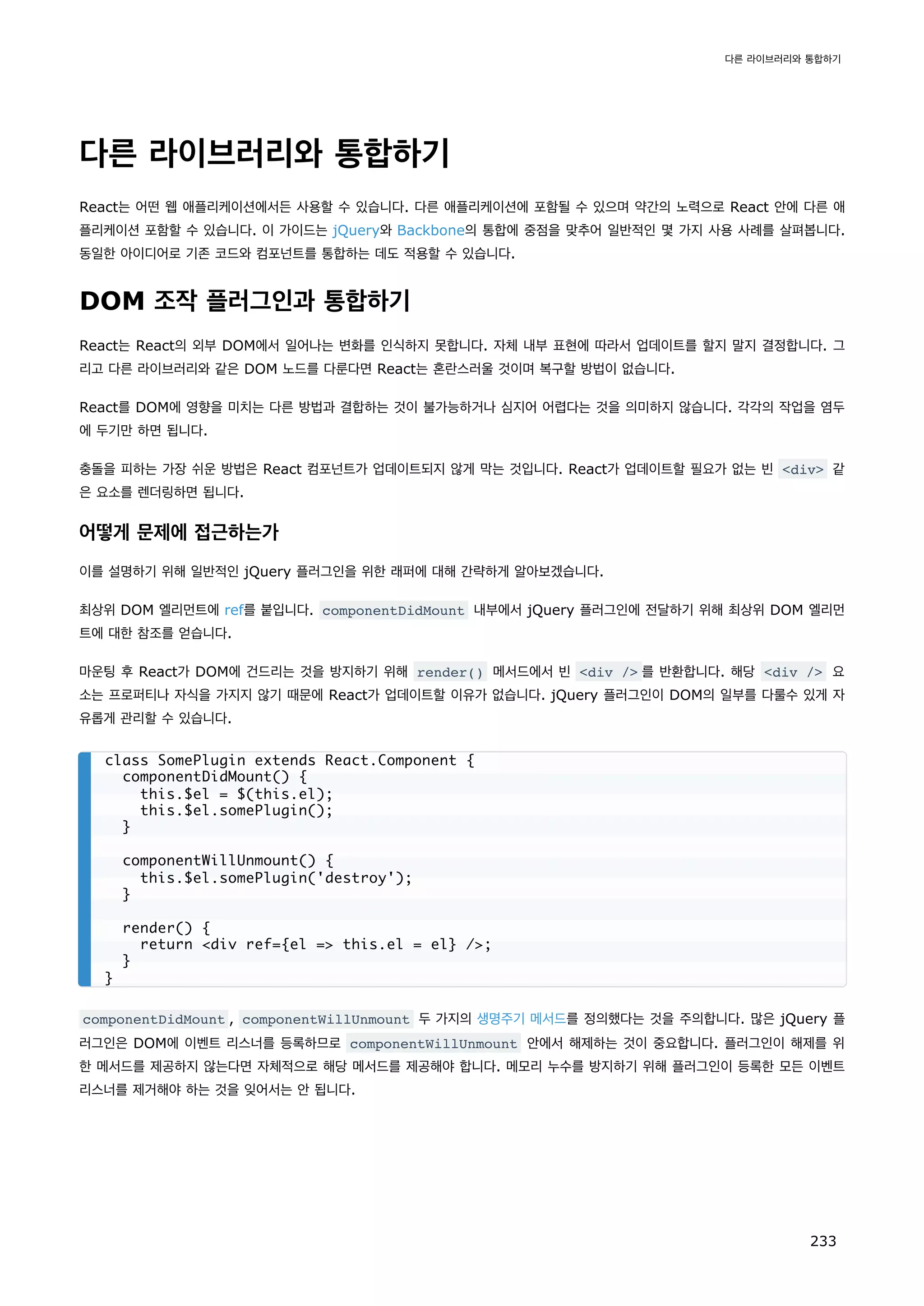 다른 라이브러리와 통합하기
React는 어떤 웹 애플리케이션에서든 사용할 수 있습니다. 다른 애플리케이션에 포함될 수 있으며 약간의 노력으로 React 안에 다른 애
플리케이션 포함할 수 있습니다. 이 가이드는 jQuery와 Backbone의 통합에 중점을 맞추어 일반적인 몇 가지 사용 사례를 살펴봅니다.
동일한 아이디어로 기존 코드와 컴포넌트를 통합하는 데도 적용할 수 있습니다.
DOM 조작 플러그인과 통합하기
React는 React의 외부 DOM에서 일어나는 변화를 인식하지 못합니다. 자체 내부 표현에 따라서 업데이트를 할지 말지 결정합니다. 그
리고 다른 라이브러리와 같은 DOM 노드를 다룬다면 React는 혼란스러울 것이며 복구할 방법이 없습니다.
React를 DOM에 영향을 미치는 다른 방법과 결합하는 것이 불가능하거나 심지어 어렵다는 것을 의미하지 않습니다. 각각의 작업을 염두
에 두기만 하면 됩니다.
충돌을 피하는 가장 쉬운 방법은 React 컴포넌트가 업데이트되지 않게 막는 것입니다. React가 업데이트할 필요가 없는 빈 div 같
은 요소를 렌더링하면 됩니다.
어떻게 문제에 접근하는가
이를 설명하기 위해 일반적인 jQuery 플러그인을 위한 래퍼에 대해 간략하게 알아보겠습니다.
최상위 DOM 엘리먼트에 ref를 붙입니다. componentDidMount 내부에서 jQuery 플러그인에 전달하기 위해 최상위 DOM 엘리먼
트에 대한 참조를 얻습니다.
마운팅 후 React가 DOM에 건드리는 것을 방지하기 위해 render() 메서드에서 빈 div / 를 반환합니다. 해당 div / 요
소는 프로퍼티나 자식을 가지지 않기 때문에 React가 업데이트할 이유가 없습니다. jQuery 플러그인이 DOM의 일부를 다룰수 있게 자
유롭게 관리할 수 있습니다.
componentDidMount , componentWillUnmount 두 가지의 생명주기 메서드를 정의했다는 것을 주의합니다. 많은 jQuery 플
러그인은 DOM에 이벤트 리스너를 등록하므로 componentWillUnmount 안에서 해제하는 것이 중요합니다. 플러그인이 해제를 위
한 메서드를 제공하지 않는다면 자체적으로 해당 메서드를 제공해야 합니다. 메모리 누수를 방지하기 위해 플러그인이 등록한 모든 이벤트
리스너를 제거해야 하는 것을 잊어서는 안 됩니다.
class SomePlugin extends React.Component {
componentDidMount() {
this.$el = $(this.el);
this.$el.somePlugin();
}
componentWillUnmount() {
this.$el.somePlugin('destroy');
}
render() {
return div ref={el = this.el = el} /;
}
}
다른 라이브러리와 통합하기
233
 