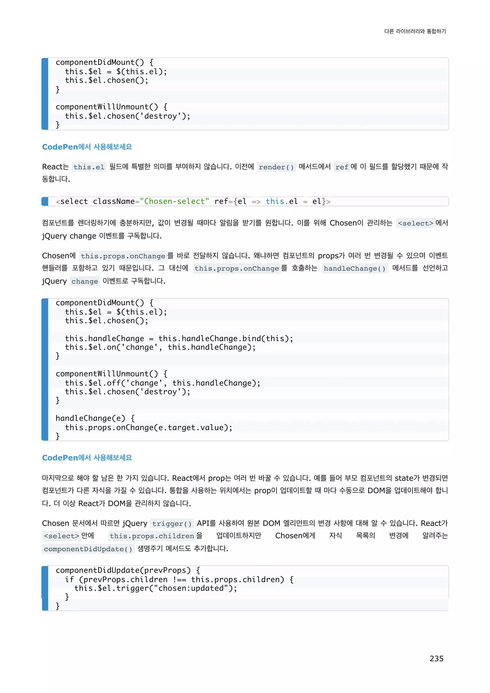 CodePen에서 사용해보세요
React는 this.el 필드에 특별한 의미를 부여하지 않습니다. 이전에 render() 메서드에서 ref 에 이 필드를 할당했기 때문에 작
동합니다.
컴포넌트를 렌더링하기에 충분하지만, 값이 변경될 때마다 알림을 받기를 원합니다. 이를 위해 Chosen이 관리하는 select 에서
jQuery change 이벤트를 구독합니다.
Chosen에 this.props.onChange 를 바로 전달하지 않습니다. 왜냐하면 컴포넌트의 props가 여러 번 변경될 수 있으며 이벤트
핸들러를 포함하고 있기 때문입니다. 그 대신에 this.props.onChange 를 호출하는 handleChange() 메서드를 선언하고
jQuery change 이벤트로 구독합니다.
CodePen에서 사용해보세요
마지막으로 해야 할 남은 한 가지 있습니다. React에서 prop는 여러 번 바꿀 수 있습니다. 예를 들어 부모 컴포넌트의 state가 변경되면
컴포넌트가 다른 자식을 가질 수 있습니다. 통합을 사용하는 위치에서는 prop이 업데이트할 때 마다 수동으로 DOM을 업데이트해야 합니
다. 더 이상 React가 DOM을 관리하지 않습니다.
Chosen 문서에서 따르면 jQuery trigger() API를 사용하여 원본 DOM 엘리먼트의 변경 사항에 대해 알 수 있습니다. React가
select 안에 this.props.children 을 업데이트하지만 Chosen에게 자식 목록의 변경에 알려주는
componentDidUpdate() 생명주기 메서드도 추가합니다.
componentDidMount() {
this.$el = $(this.el);
this.$el.chosen();
}
componentWillUnmount() {
this.$el.chosen('destroy');
}
select className=Chosen-select ref={el = this.el = el}
componentDidMount() {
this.$el = $(this.el);
this.$el.chosen();
this.handleChange = this.handleChange.bind(this);
this.$el.on('change', this.handleChange);
}
componentWillUnmount() {
this.$el.off('change', this.handleChange);
this.$el.chosen('destroy');
}
handleChange(e) {
this.props.onChange(e.target.value);
}
componentDidUpdate(prevProps) {
if (prevProps.children !== this.props.children) {
this.$el.trigger(chosen:updated);
}
}
다른 라이브러리와 통합하기
235
 