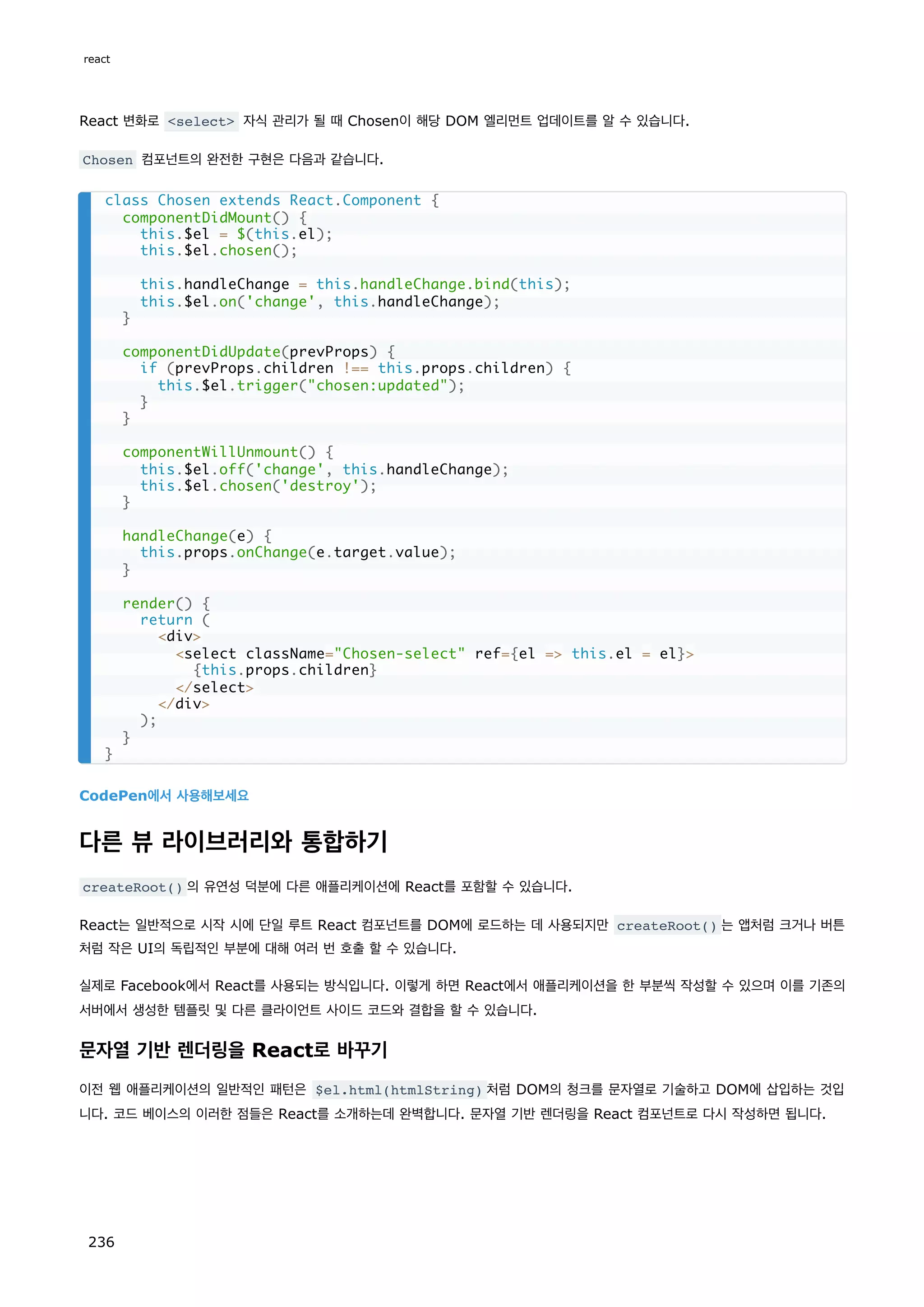 React 변화로 select 자식 관리가 될 때 Chosen이 해당 DOM 엘리먼트 업데이트를 알 수 있습니다.
Chosen 컴포넌트의 완전한 구현은 다음과 같습니다.
CodePen에서 사용해보세요
다른 뷰 라이브러리와 통합하기
createRoot() 의 유연성 덕분에 다른 애플리케이션에 React를 포함할 수 있습니다.
React는 일반적으로 시작 시에 단일 루트 React 컴포넌트를 DOM에 로드하는 데 사용되지만 createRoot() 는 앱처럼 크거나 버튼
처럼 작은 UI의 독립적인 부분에 대해 여러 번 호출 할 수 있습니다.
실제로 Facebook에서 React를 사용되는 방식입니다. 이렇게 하면 React에서 애플리케이션을 한 부분씩 작성할 수 있으며 이를 기존의
서버에서 생성한 템플릿 및 다른 클라이언트 사이드 코드와 결합을 할 수 있습니다.
문자열 기반 렌더링을 React로 바꾸기
이전 웹 애플리케이션의 일반적인 패턴은 $el.html(htmlString) 처럼 DOM의 청크를 문자열로 기술하고 DOM에 삽입하는 것입
니다. 코드 베이스의 이러한 점들은 React를 소개하는데 완벽합니다. 문자열 기반 렌더링을 React 컴포넌트로 다시 작성하면 됩니다.
class Chosen extends React.Component {
componentDidMount() {
this.$el = $(this.el);
this.$el.chosen();
this.handleChange = this.handleChange.bind(this);
this.$el.on('change', this.handleChange);
}
componentDidUpdate(prevProps) {
if (prevProps.children !== this.props.children) {
this.$el.trigger(chosen:updated);
}
}
componentWillUnmount() {
this.$el.off('change', this.handleChange);
this.$el.chosen('destroy');
}
handleChange(e) {
this.props.onChange(e.target.value);
}
render() {
return (
div
select className=Chosen-select ref={el = this.el = el}
{this.props.children}
/select
/div
);
}
}
react
236
 