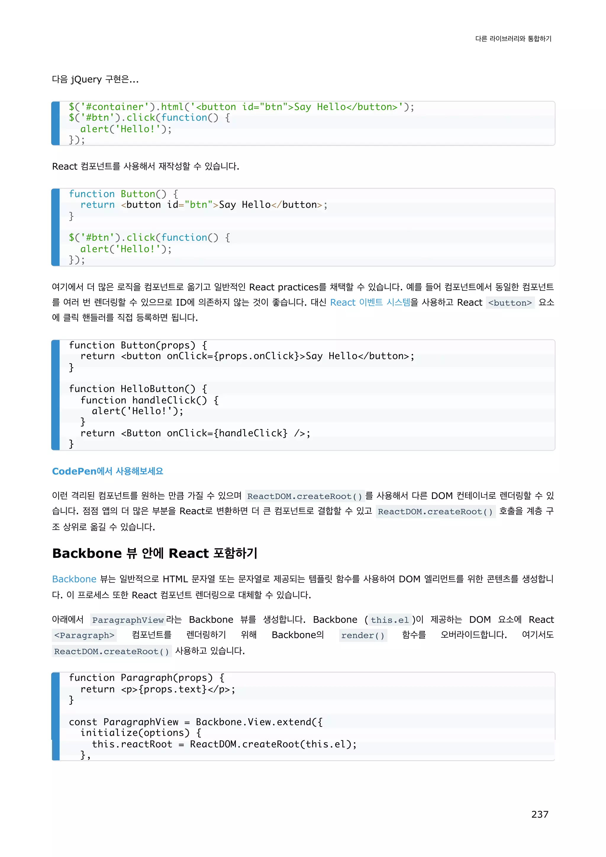 다음 jQuery 구현은...
React 컴포넌트를 사용해서 재작성할 수 있습니다.
여기에서 더 많은 로직을 컴포넌트로 옮기고 일반적인 React practices를 채택할 수 있습니다. 예를 들어 컴포넌트에서 동일한 컴포넌트
를 여러 번 렌더링할 수 있으므로 ID에 의존하지 않는 것이 좋습니다. 대신 React 이벤트 시스템을 사용하고 React button 요소
에 클릭 핸들러를 직접 등록하면 됩니다.
CodePen에서 사용해보세요
이런 격리된 컴포넌트를 원하는 만큼 가질 수 있으며 ReactDOM.createRoot() 를 사용해서 다른 DOM 컨테이너로 렌더링할 수 있
습니다. 점점 앱의 더 많은 부분을 React로 변환하면 더 큰 컴포넌트로 결합할 수 있고 ReactDOM.createRoot() 호출을 계층 구
조 상위로 옮길 수 있습니다.
Backbone 뷰 안에 React 포함하기
Backbone 뷰는 일반적으로 HTML 문자열 또는 문자열로 제공되는 템플릿 함수를 사용하여 DOM 엘리먼트를 위한 콘텐츠를 생성합니
다. 이 프로세스 또한 React 컴포넌트 렌더링으로 대체할 수 있습니다.
아래에서 ParagraphView 라는 Backbone 뷰를 생성합니다. Backbone ( this.el )이 제공하는 DOM 요소에 React
Paragraph 컴포넌트를 렌더링하기 위해 Backbone의 render() 함수를 오버라이드합니다. 여기서도
ReactDOM.createRoot() 사용하고 있습니다.
$('#container').html('button id=btnSay Hello/button');
$('#btn').click(function() {
alert('Hello!');
});
function Button() {
return button id=btnSay Hello/button;
}
$('#btn').click(function() {
alert('Hello!');
});
function Button(props) {
return button onClick={props.onClick}Say Hello/button;
}
function HelloButton() {
function handleClick() {
alert('Hello!');
}
return Button onClick={handleClick} /;
}
function Paragraph(props) {
return p{props.text}/p;
}
const ParagraphView = Backbone.View.extend({
initialize(options) {
this.reactRoot = ReactDOM.createRoot(this.el);
},
다른 라이브러리와 통합하기
237
 