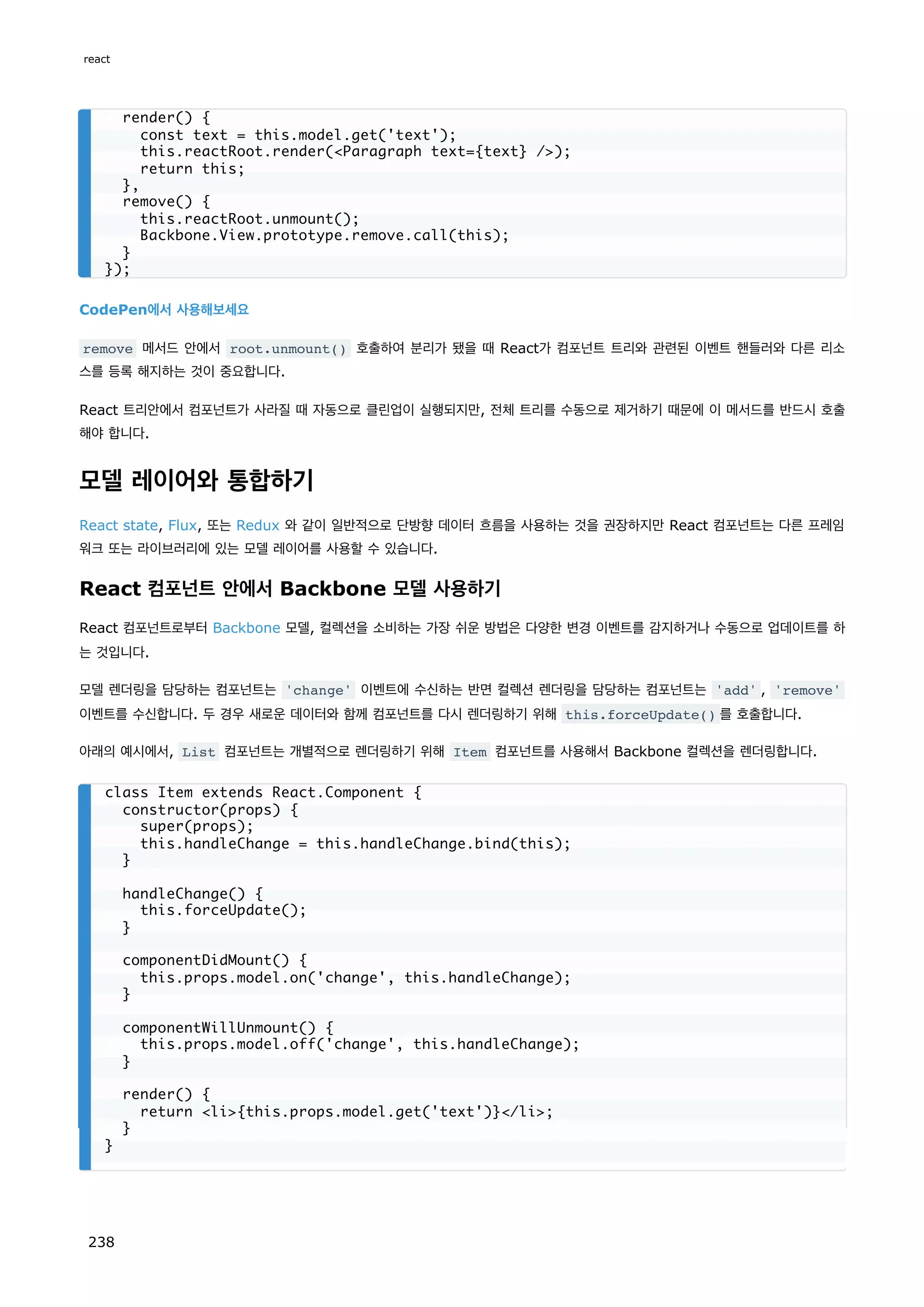 CodePen에서 사용해보세요
remove 메서드 안에서 root.unmount() 호출하여 분리가 됐을 때 React가 컴포넌트 트리와 관련된 이벤트 핸들러와 다른 리소
스를 등록 해지하는 것이 중요합니다.
React 트리안에서 컴포넌트가 사라질 때 자동으로 클린업이 실행되지만, 전체 트리를 수동으로 제거하기 때문에 이 메서드를 반드시 호출
해야 합니다.
모델 레이어와 통합하기
React state, Flux, 또는 Redux 와 같이 일반적으로 단방향 데이터 흐름을 사용하는 것을 권장하지만 React 컴포넌트는 다른 프레임
워크 또는 라이브러리에 있는 모델 레이어를 사용할 수 있습니다.
React 컴포넌트 안에서 Backbone 모델 사용하기
React 컴포넌트로부터 Backbone 모델, 컬렉션을 소비하는 가장 쉬운 방법은 다양한 변경 이벤트를 감지하거나 수동으로 업데이트를 하
는 것입니다.
모델 렌더링을 담당하는 컴포넌트는 'change' 이벤트에 수신하는 반면 컬렉션 렌더링을 담당하는 컴포넌트는 'add' , 'remove'
이벤트를 수신합니다. 두 경우 새로운 데이터와 함께 컴포넌트를 다시 렌더링하기 위해 this.forceUpdate() 를 호출합니다.
아래의 예시에서, List 컴포넌트는 개별적으로 렌더링하기 위해 Item 컴포넌트를 사용해서 Backbone 컬렉션을 렌더링합니다.
render() {
const text = this.model.get('text');
this.reactRoot.render(Paragraph text={text} /);
return this;
},
remove() {
this.reactRoot.unmount();
Backbone.View.prototype.remove.call(this);
}
});
class Item extends React.Component {
constructor(props) {
super(props);
this.handleChange = this.handleChange.bind(this);
}
handleChange() {
this.forceUpdate();
}
componentDidMount() {
this.props.model.on('change', this.handleChange);
}
componentWillUnmount() {
this.props.model.off('change', this.handleChange);
}
render() {
return li{this.props.model.get('text')}/li;
}
}
react
238
 