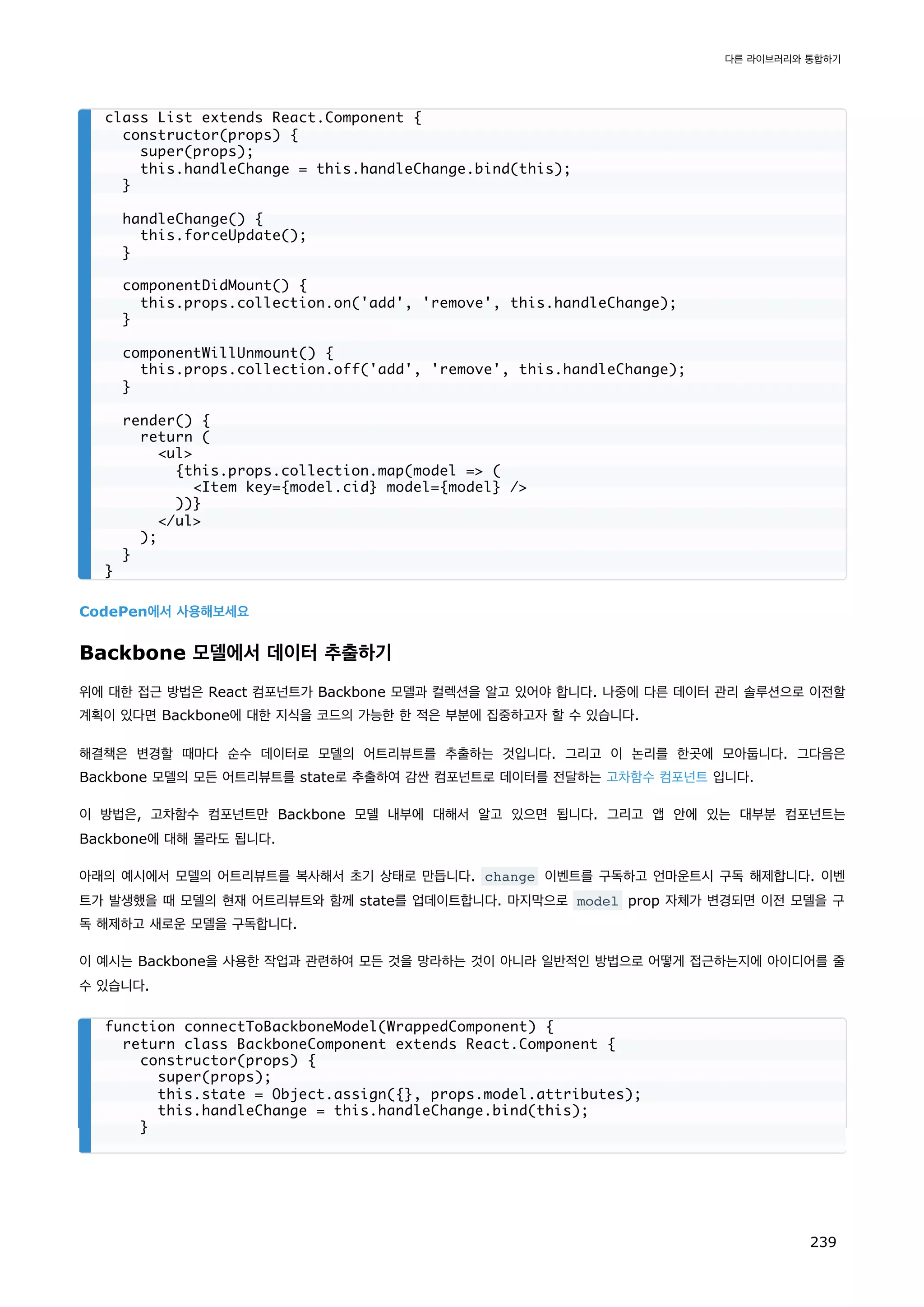 CodePen에서 사용해보세요
Backbone 모델에서 데이터 추출하기
위에 대한 접근 방법은 React 컴포넌트가 Backbone 모델과 컬렉션을 알고 있어야 합니다. 나중에 다른 데이터 관리 솔루션으로 이전할
계획이 있다면 Backbone에 대한 지식을 코드의 가능한 한 적은 부분에 집중하고자 할 수 있습니다.
해결책은 변경할 때마다 순수 데이터로 모델의 어트리뷰트를 추출하는 것입니다. 그리고 이 논리를 한곳에 모아둡니다. 그다음은
Backbone 모델의 모든 어트리뷰트를 state로 추출하여 감싼 컴포넌트로 데이터를 전달하는 고차함수 컴포넌트 입니다.
이 방법은, 고차함수 컴포넌트만 Backbone 모델 내부에 대해서 알고 있으면 됩니다. 그리고 앱 안에 있는 대부분 컴포넌트는
Backbone에 대해 몰라도 됩니다.
아래의 예시에서 모델의 어트리뷰트를 복사해서 초기 상태로 만듭니다. change 이벤트를 구독하고 언마운트시 구독 해제합니다. 이벤
트가 발생했을 때 모델의 현재 어트리뷰트와 함께 state를 업데이트합니다. 마지막으로 model prop 자체가 변경되면 이전 모델을 구
독 해제하고 새로운 모델을 구독합니다.
이 예시는 Backbone을 사용한 작업과 관련하여 모든 것을 망라하는 것이 아니라 일반적인 방법으로 어떻게 접근하는지에 아이디어를 줄
수 있습니다.
class List extends React.Component {
constructor(props) {
super(props);
this.handleChange = this.handleChange.bind(this);
}
handleChange() {
this.forceUpdate();
}
componentDidMount() {
this.props.collection.on('add', 'remove', this.handleChange);
}
componentWillUnmount() {
this.props.collection.off('add', 'remove', this.handleChange);
}
render() {
return (
ul
{this.props.collection.map(model = (
Item key={model.cid} model={model} /
))}
/ul
);
}
}
function connectToBackboneModel(WrappedComponent) {
return class BackboneComponent extends React.Component {
constructor(props) {
super(props);
this.state = Object.assign({}, props.model.attributes);
this.handleChange = this.handleChange.bind(this);
}
다른 라이브러리와 통합하기
239
 