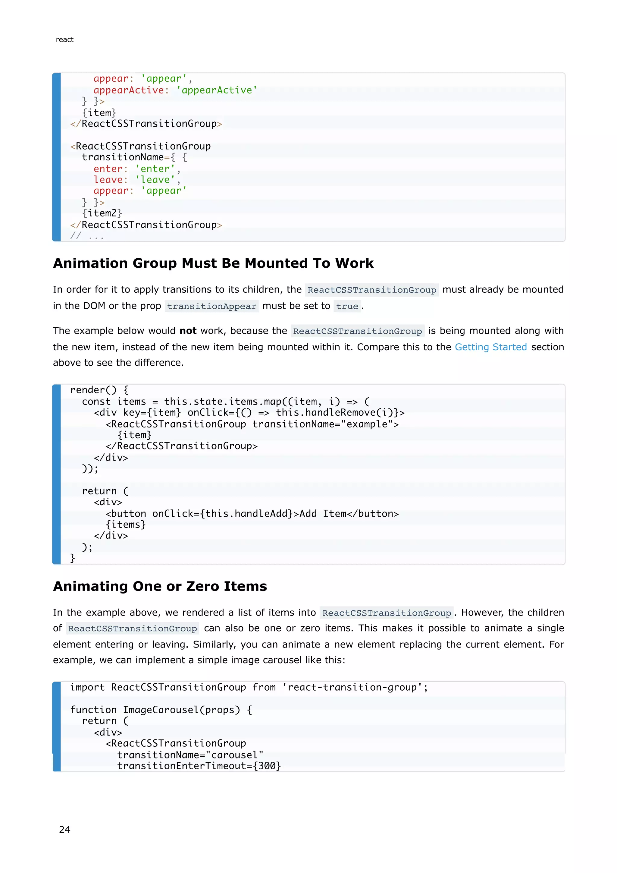 Animation Group Must Be Mounted To Work
In order for it to apply transitions to its children, the ReactCSSTransitionGroup must already be mounted
in the DOM or the prop transitionAppear must be set to true .
The example below would not work, because the ReactCSSTransitionGroup is being mounted along with
the new item, instead of the new item being mounted within it. Compare this to the Getting Started section
above to see the difference.
Animating One or Zero Items
In the example above, we rendered a list of items into ReactCSSTransitionGroup . However, the children
of ReactCSSTransitionGroup can also be one or zero items. This makes it possible to animate a single
element entering or leaving. Similarly, you can animate a new element replacing the current element. For
example, we can implement a simple image carousel like this:
appear: 'appear',
appearActive: 'appearActive'
} }>
{item}
</ReactCSSTransitionGroup>
<ReactCSSTransitionGroup
transitionName={ {
enter: 'enter',
leave: 'leave',
appear: 'appear'
} }>
{item2}
</ReactCSSTransitionGroup>
// ...
render() {
const items = this.state.items.map((item, i) => (
<div key={item} onClick={() => this.handleRemove(i)}>
<ReactCSSTransitionGroup transitionName="example">
{item}
</ReactCSSTransitionGroup>
</div>
));
return (
<div>
<button onClick={this.handleAdd}>Add Item</button>
{items}
</div>
);
}
import ReactCSSTransitionGroup from 'react-transition-group';
function ImageCarousel(props) {
return (
<div>
<ReactCSSTransitionGroup
transitionName="carousel"
transitionEnterTimeout={300}
react
24
 