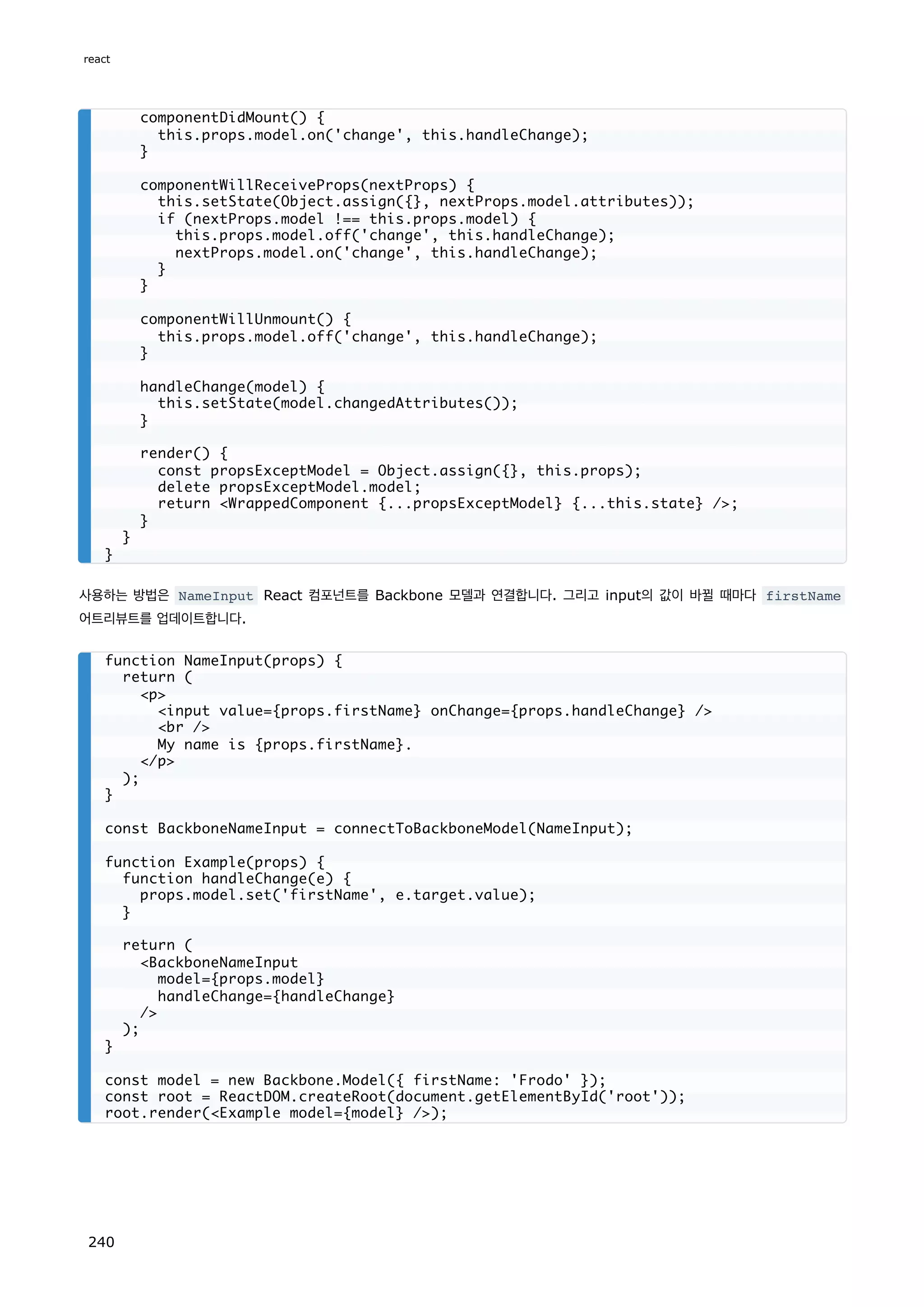 사용하는 방법은 NameInput React 컴포넌트를 Backbone 모델과 연결합니다. 그리고 input의 값이 바뀔 때마다 firstName
어트리뷰트를 업데이트합니다.
componentDidMount() {
this.props.model.on('change', this.handleChange);
}
componentWillReceiveProps(nextProps) {
this.setState(Object.assign({}, nextProps.model.attributes));
if (nextProps.model !== this.props.model) {
this.props.model.off('change', this.handleChange);
nextProps.model.on('change', this.handleChange);
}
}
componentWillUnmount() {
this.props.model.off('change', this.handleChange);
}
handleChange(model) {
this.setState(model.changedAttributes());
}
render() {
const propsExceptModel = Object.assign({}, this.props);
delete propsExceptModel.model;
return WrappedComponent {...propsExceptModel} {...this.state} /;
}
}
}
function NameInput(props) {
return (
p
input value={props.firstName} onChange={props.handleChange} /
br /
My name is {props.firstName}.
/p
);
}
const BackboneNameInput = connectToBackboneModel(NameInput);
function Example(props) {
function handleChange(e) {
props.model.set('firstName', e.target.value);
}
return (
BackboneNameInput
model={props.model}
handleChange={handleChange}
/
);
}
const model = new Backbone.Model({ firstName: 'Frodo' });
const root = ReactDOM.createRoot(document.getElementById('root'));
root.render(Example model={model} /);
react
240
 