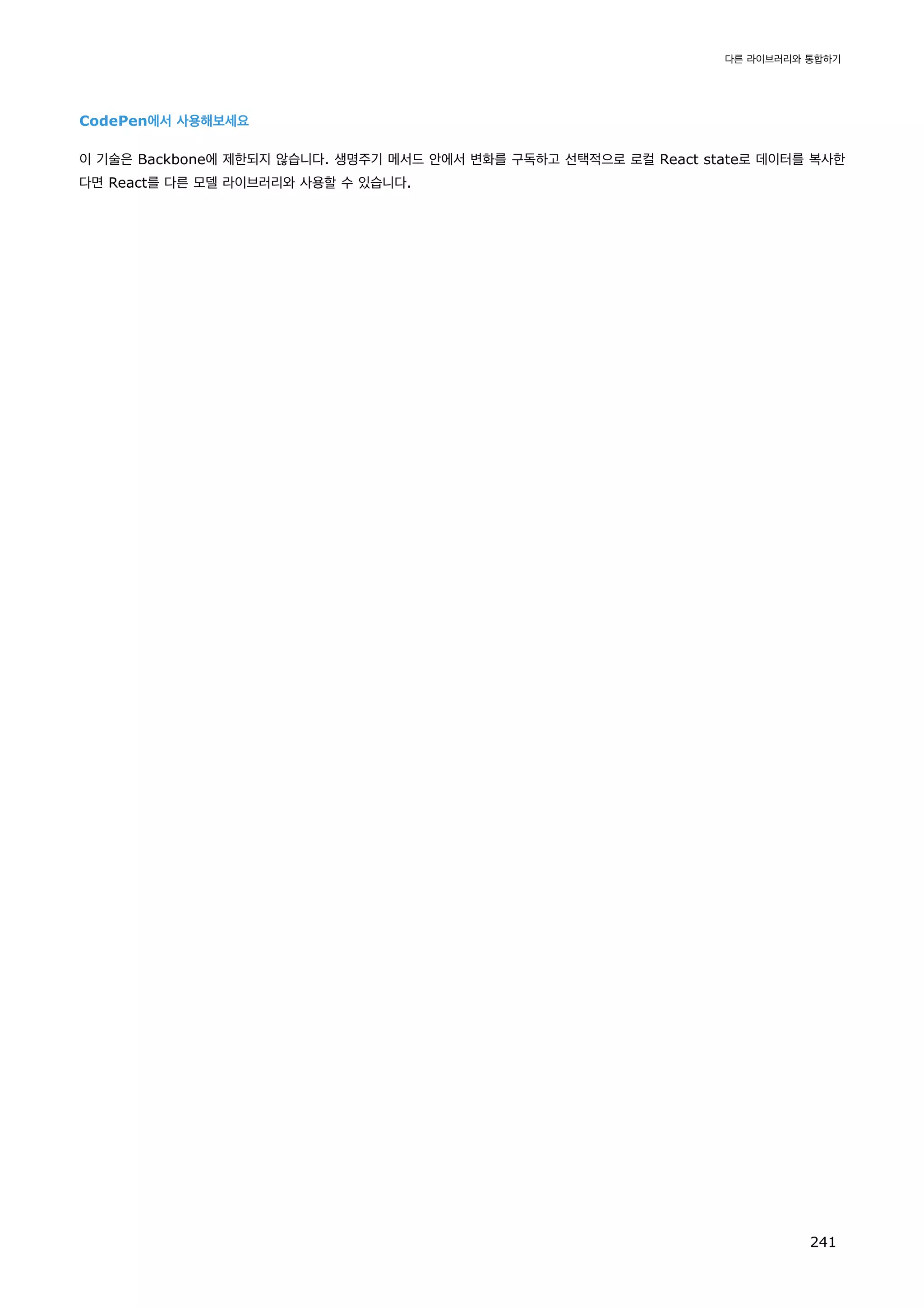 CodePen에서 사용해보세요
이 기술은 Backbone에 제한되지 않습니다. 생명주기 메서드 안에서 변화를 구독하고 선택적으로 로컬 React state로 데이터를 복사한
다면 React를 다른 모델 라이브러리와 사용할 수 있습니다.
다른 라이브러리와 통합하기
241
 