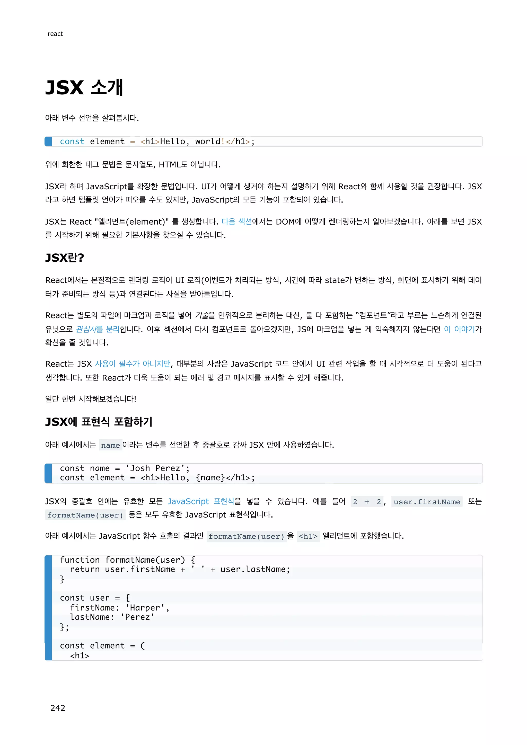JSX 소개
아래 변수 선언을 살펴봅시다.
위에 희한한 태그 문법은 문자열도, HTML도 아닙니다.
JSX라 하며 JavaScript를 확장한 문법입니다. UI가 어떻게 생겨야 하는지 설명하기 위해 React와 함께 사용할 것을 권장합니다. JSX
라고 하면 템플릿 언어가 떠오를 수도 있지만, JavaScript의 모든 기능이 포함되어 있습니다.
JSX는 React 엘리먼트(element) 를 생성합니다. 다음 섹션에서는 DOM에 어떻게 렌더링하는지 알아보겠습니다. 아래를 보면 JSX
를 시작하기 위해 필요한 기본사항을 찾으실 수 있습니다.
JSX란?
React에서는 본질적으로 렌더링 로직이 UI 로직(이벤트가 처리되는 방식, 시간에 따라 state가 변하는 방식, 화면에 표시하기 위해 데이
터가 준비되는 방식 등)과 연결된다는 사실을 받아들입니다.
React는 별도의 파일에 마크업과 로직을 넣어 기술을 인위적으로 분리하는 대신, 둘 다 포함하는 “컴포넌트”라고 부르는 느슨하게 연결된
유닛으로 관심사를 분리합니다. 이후 섹션에서 다시 컴포넌트로 돌아오겠지만, JS에 마크업을 넣는 게 익숙해지지 않는다면 이 이야기가
확신을 줄 것입니다.
React는 JSX 사용이 필수가 아니지만, 대부분의 사람은 JavaScript 코드 안에서 UI 관련 작업을 할 때 시각적으로 더 도움이 된다고
생각합니다. 또한 React가 더욱 도움이 되는 에러 및 경고 메시지를 표시할 수 있게 해줍니다.
일단 한번 시작해보겠습니다!
JSX에 표현식 포함하기
아래 예시에서는 name 이라는 변수를 선언한 후 중괄호로 감싸 JSX 안에 사용하였습니다.
JSX의 중괄호 안에는 유효한 모든 JavaScript 표현식을 넣을 수 있습니다. 예를 들어 2 + 2 , user.firstName 또는
formatName(user) 등은 모두 유효한 JavaScript 표현식입니다.
아래 예시에서는 JavaScript 함수 호출의 결과인 formatName(user) 을 h1 엘리먼트에 포함했습니다.
const element = h1Hello, world!/h1;
const name = 'Josh Perez';
const element = h1Hello, {name}/h1;
function formatName(user) {
return user.firstName + ' ' + user.lastName;
}
const user = {
firstName: 'Harper',
lastName: 'Perez'
};
const element = (
h1
react
242
 