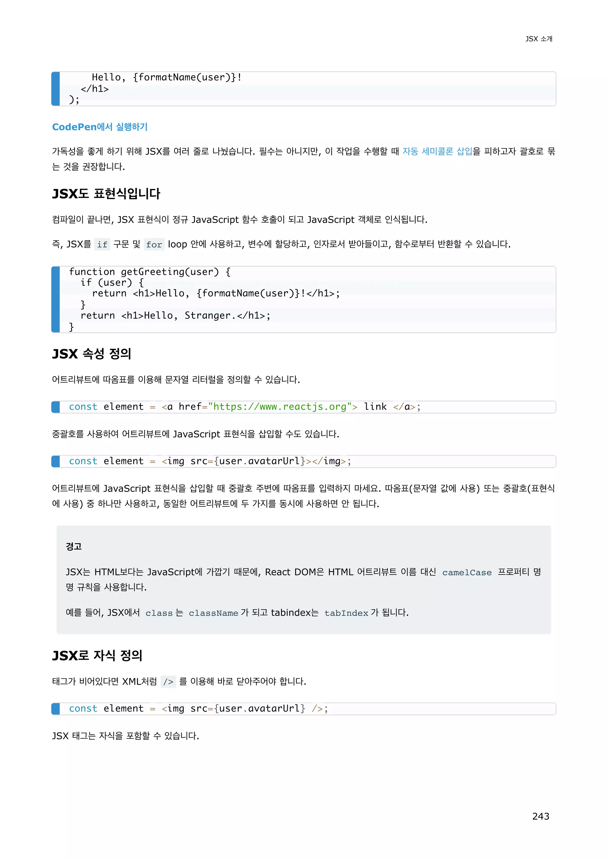 CodePen에서 실행하기
가독성을 좋게 하기 위해 JSX를 여러 줄로 나눴습니다. 필수는 아니지만, 이 작업을 수행할 때 자동 세미콜론 삽입을 피하고자 괄호로 묶
는 것을 권장합니다.
JSX도 표현식입니다
컴파일이 끝나면, JSX 표현식이 정규 JavaScript 함수 호출이 되고 JavaScript 객체로 인식됩니다.
즉, JSX를 if 구문 및 for loop 안에 사용하고, 변수에 할당하고, 인자로서 받아들이고, 함수로부터 반환할 수 있습니다.
JSX 속성 정의
어트리뷰트에 따옴표를 이용해 문자열 리터럴을 정의할 수 있습니다.
중괄호를 사용하여 어트리뷰트에 JavaScript 표현식을 삽입할 수도 있습니다.
어트리뷰트에 JavaScript 표현식을 삽입할 때 중괄호 주변에 따옴표를 입력하지 마세요. 따옴표(문자열 값에 사용) 또는 중괄호(표현식
에 사용) 중 하나만 사용하고, 동일한 어트리뷰트에 두 가지를 동시에 사용하면 안 됩니다.
경고
JSX는 HTML보다는 JavaScript에 가깝기 때문에, React DOM은 HTML 어트리뷰트 이름 대신 camelCase 프로퍼티 명
명 규칙을 사용합니다.
예를 들어, JSX에서 class 는 className 가 되고 tabindex는 tabIndex 가 됩니다.
JSX로 자식 정의
태그가 비어있다면 XML처럼 / 를 이용해 바로 닫아주어야 합니다.
JSX 태그는 자식을 포함할 수 있습니다.
Hello, {formatName(user)}!
/h1
);
function getGreeting(user) {
if (user) {
return h1Hello, {formatName(user)}!/h1;
}
return h1Hello, Stranger./h1;
}
const element = a href=https://www.reactjs.org link /a;
const element = img src={user.avatarUrl}/img;
const element = img src={user.avatarUrl} /;
JSX 소개
243
 