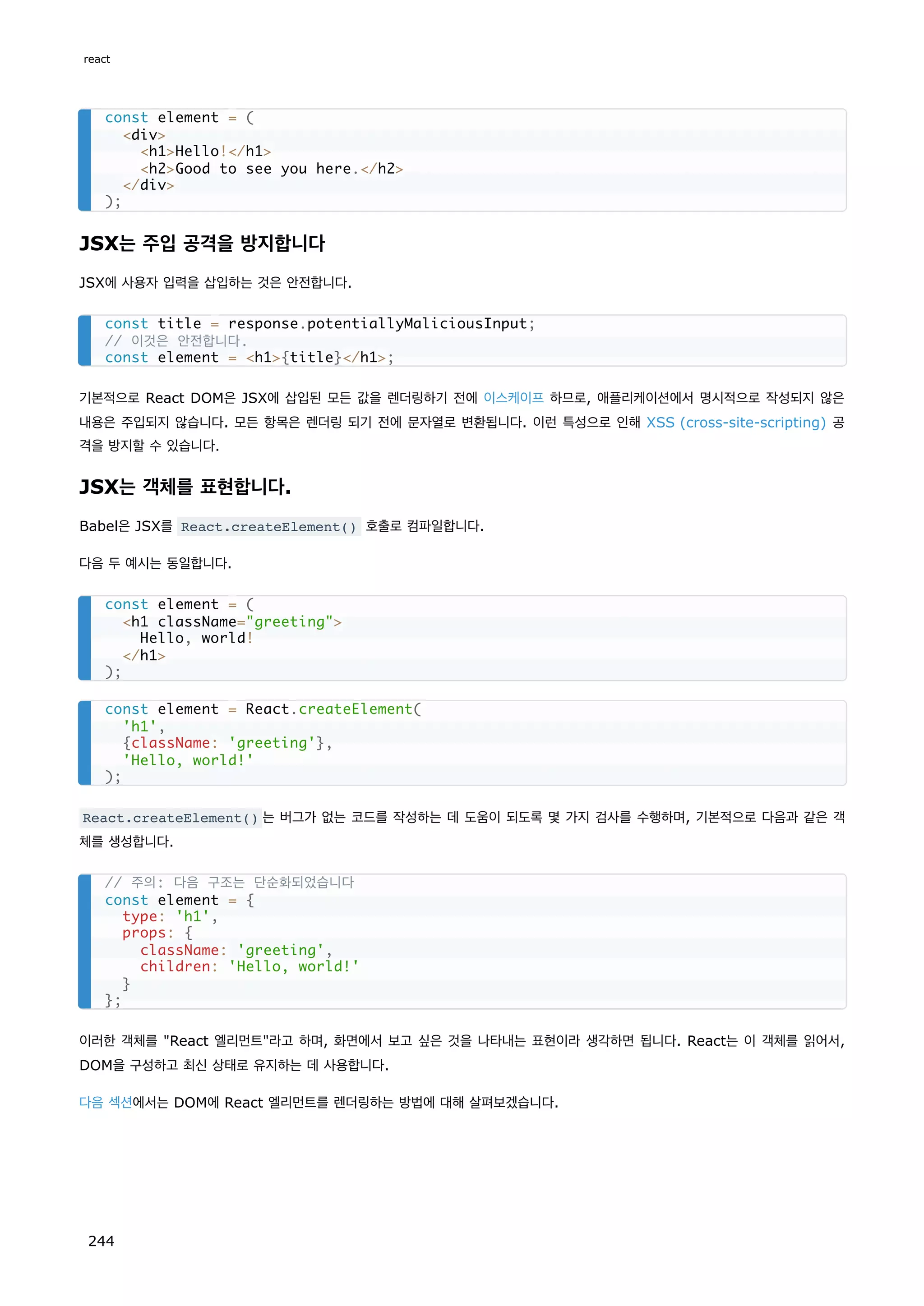 JSX는 주입 공격을 방지합니다
JSX에 사용자 입력을 삽입하는 것은 안전합니다.
기본적으로 React DOM은 JSX에 삽입된 모든 값을 렌더링하기 전에 이스케이프 하므로, 애플리케이션에서 명시적으로 작성되지 않은
내용은 주입되지 않습니다. 모든 항목은 렌더링 되기 전에 문자열로 변환됩니다. 이런 특성으로 인해 XSS (cross-site-scripting) 공
격을 방지할 수 있습니다.
JSX는 객체를 표현합니다.
Babel은 JSX를 React.createElement() 호출로 컴파일합니다.
다음 두 예시는 동일합니다.
React.createElement() 는 버그가 없는 코드를 작성하는 데 도움이 되도록 몇 가지 검사를 수행하며, 기본적으로 다음과 같은 객
체를 생성합니다.
이러한 객체를 React 엘리먼트라고 하며, 화면에서 보고 싶은 것을 나타내는 표현이라 생각하면 됩니다. React는 이 객체를 읽어서,
DOM을 구성하고 최신 상태로 유지하는 데 사용합니다.
다음 섹션에서는 DOM에 React 엘리먼트를 렌더링하는 방법에 대해 살펴보겠습니다.
const element = (
div
h1Hello!/h1
h2Good to see you here./h2
/div
);
const title = response.potentiallyMaliciousInput;
// 이것은 안전합니다.
const element = h1{title}/h1;
const element = (
h1 className=greeting
Hello, world!
/h1
);
const element = React.createElement(
'h1',
{className: 'greeting'},
'Hello, world!'
);
// 주의: 다음 구조는 단순화되었습니다
const element = {
type: 'h1',
props: {
className: 'greeting',
children: 'Hello, world!'
}
};
react
244
 