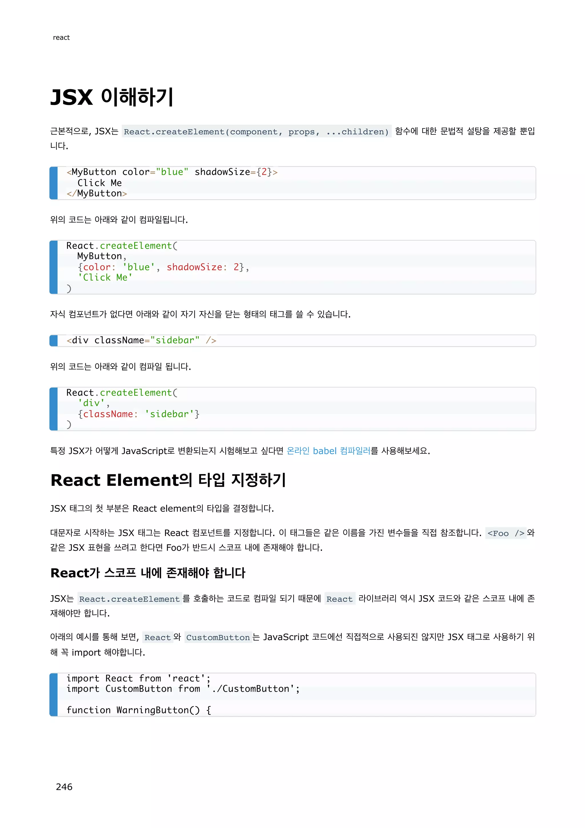 JSX 이해하기
근본적으로, JSX는 React.createElement(component, props, ...children) 함수에 대한 문법적 설탕을 제공할 뿐입
니다.
위의 코드는 아래와 같이 컴파일됩니다.
자식 컴포넌트가 없다면 아래와 같이 자기 자신을 닫는 형태의 태그를 쓸 수 있습니다.
위의 코드는 아래와 같이 컴파일 됩니다.
특정 JSX가 어떻게 JavaScript로 변환되는지 시험해보고 싶다면 온라인 babel 컴파일러를 사용해보세요.
React Element의 타입 지정하기
JSX 태그의 첫 부분은 React element의 타입을 결정합니다.
대문자로 시작하는 JSX 태그는 React 컴포넌트를 지정합니다. 이 태그들은 같은 이름을 가진 변수들을 직접 참조합니다. Foo / 와
같은 JSX 표현을 쓰려고 한다면 Foo가 반드시 스코프 내에 존재해야 합니다.
React가 스코프 내에 존재해야 합니다
JSX는 React.createElement 를 호출하는 코드로 컴파일 되기 때문에 React 라이브러리 역시 JSX 코드와 같은 스코프 내에 존
재해야만 합니다.
아래의 예시를 통해 보면, React 와 CustomButton 는 JavaScript 코드에선 직접적으로 사용되진 않지만 JSX 태그로 사용하기 위
해 꼭 import 해야합니다.
MyButton color=blue shadowSize={2}
Click Me
/MyButton
React.createElement(
MyButton,
{color: 'blue', shadowSize: 2},
'Click Me'
)
div className=sidebar /
React.createElement(
'div',
{className: 'sidebar'}
)
import React from 'react';
import CustomButton from './CustomButton';
function WarningButton() {
react
246
 