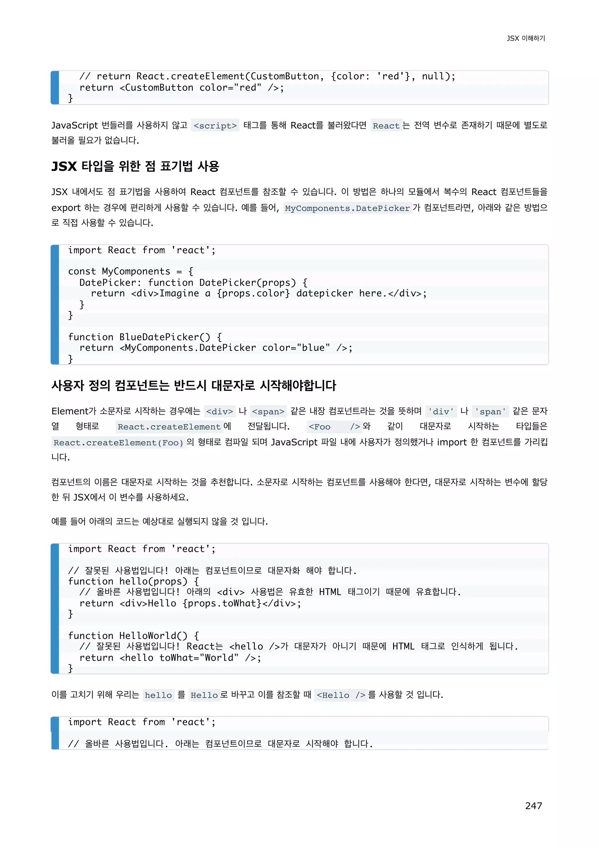 JavaScript 번들러를 사용하지 않고 script 태그를 통해 React를 불러왔다면 React 는 전역 변수로 존재하기 때문에 별도로
불러올 필요가 없습니다.
JSX 타입을 위한 점 표기법 사용
JSX 내에서도 점 표기법을 사용하여 React 컴포넌트를 참조할 수 있습니다. 이 방법은 하나의 모듈에서 복수의 React 컴포넌트들을
export 하는 경우에 편리하게 사용할 수 있습니다. 예를 들어, MyComponents.DatePicker 가 컴포넌트라면, 아래와 같은 방법으
로 직접 사용할 수 있습니다.
사용자 정의 컴포넌트는 반드시 대문자로 시작해야합니다
Element가 소문자로 시작하는 경우에는 div 나 span 같은 내장 컴포넌트라는 것을 뜻하며 'div' 나 'span' 같은 문자
열 형태로 React.createElement 에 전달됩니다. Foo / 와 같이 대문자로 시작하는 타입들은
React.createElement(Foo) 의 형태로 컴파일 되며 JavaScript 파일 내에 사용자가 정의했거나 import 한 컴포넌트를 가리킵
니다.
컴포넌트의 이름은 대문자로 시작하는 것을 추천합니다. 소문자로 시작하는 컴포넌트를 사용해야 한다면, 대문자로 시작하는 변수에 할당
한 뒤 JSX에서 이 변수를 사용하세요.
예를 들어 아래의 코드는 예상대로 실행되지 않을 것 입니다.
이를 고치기 위해 우리는 hello 를 Hello 로 바꾸고 이를 참조할 때 Hello / 를 사용할 것 입니다.
// return React.createElement(CustomButton, {color: 'red'}, null);
return CustomButton color=red /;
}
import React from 'react';
const MyComponents = {
DatePicker: function DatePicker(props) {
return divImagine a {props.color} datepicker here./div;
}
}
function BlueDatePicker() {
return MyComponents.DatePicker color=blue /;
}
import React from 'react';
// 잘못된 사용법입니다! 아래는 컴포넌트이므로 대문자화 해야 합니다.
function hello(props) {
// 올바른 사용법입니다! 아래의 div 사용법은 유효한 HTML 태그이기 때문에 유효합니다.
return divHello {props.toWhat}/div;
}
function HelloWorld() {
// 잘못된 사용법입니다! React는 hello /가 대문자가 아니기 때문에 HTML 태그로 인식하게 됩니다.
return hello toWhat=World /;
}
import React from 'react';
// 올바른 사용법입니다. 아래는 컴포넌트이므로 대문자로 시작해야 합니다.
JSX 이해하기
247
 