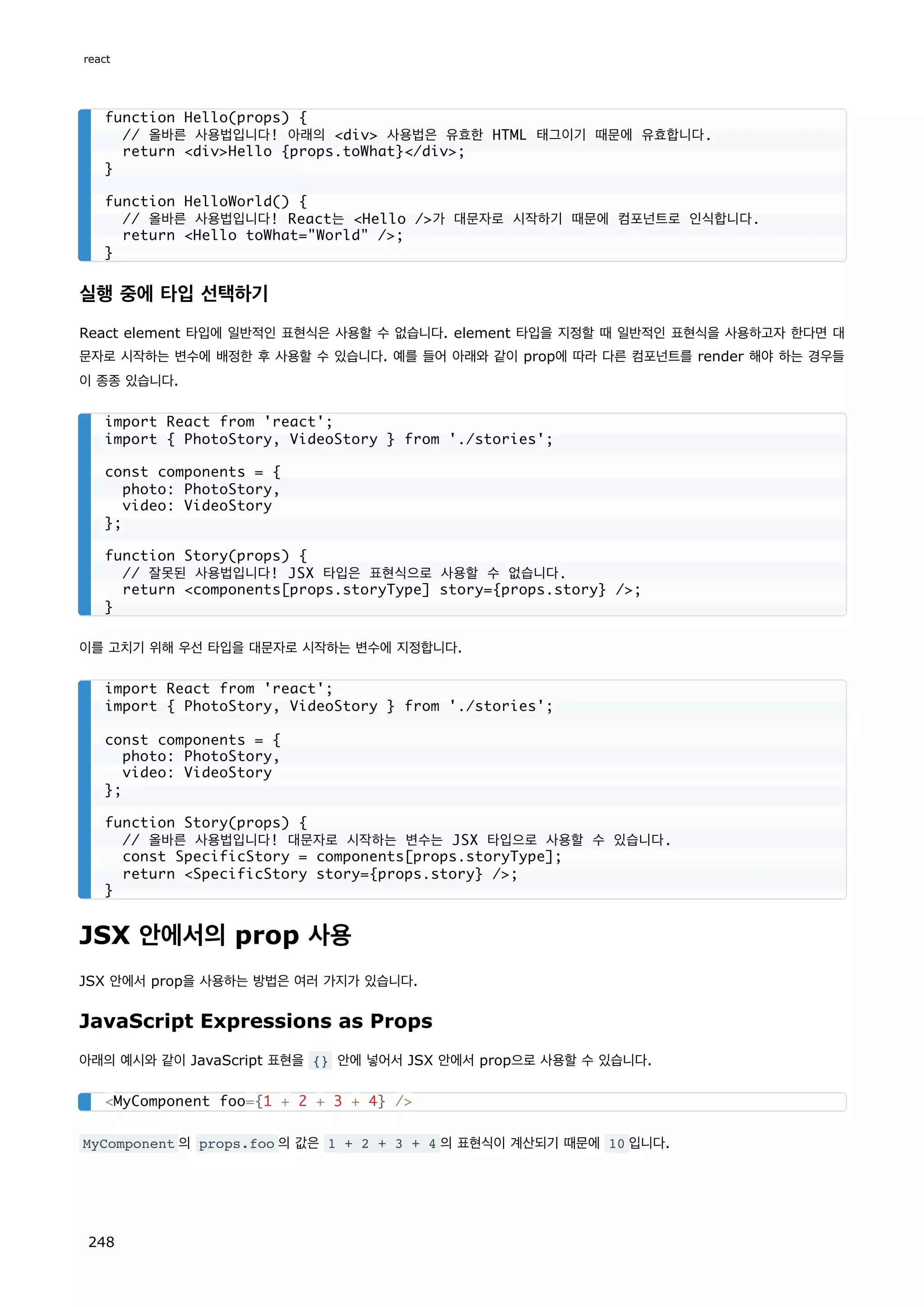 실행 중에 타입 선택하기
React element 타입에 일반적인 표현식은 사용할 수 없습니다. element 타입을 지정할 때 일반적인 표현식을 사용하고자 한다면 대
문자로 시작하는 변수에 배정한 후 사용할 수 있습니다. 예를 들어 아래와 같이 prop에 따라 다른 컴포넌트를 render 해야 하는 경우들
이 종종 있습니다.
이를 고치기 위해 우선 타입을 대문자로 시작하는 변수에 지정합니다.
JSX 안에서의 prop 사용
JSX 안에서 prop을 사용하는 방법은 여러 가지가 있습니다.
JavaScript Expressions as Props
아래의 예시와 같이 JavaScript 표현을 {} 안에 넣어서 JSX 안에서 prop으로 사용할 수 있습니다.
MyComponent 의 props.foo 의 값은 1 + 2 + 3 + 4 의 표현식이 계산되기 때문에 10 입니다.
function Hello(props) {
// 올바른 사용법입니다! 아래의 div 사용법은 유효한 HTML 태그이기 때문에 유효합니다.
return divHello {props.toWhat}/div;
}
function HelloWorld() {
// 올바른 사용법입니다! React는 Hello /가 대문자로 시작하기 때문에 컴포넌트로 인식합니다.
return Hello toWhat=World /;
}
import React from 'react';
import { PhotoStory, VideoStory } from './stories';
const components = {
photo: PhotoStory,
video: VideoStory
};
function Story(props) {
// 잘못된 사용법입니다! JSX 타입은 표현식으로 사용할 수 없습니다.
return components[props.storyType] story={props.story} /;
}
import React from 'react';
import { PhotoStory, VideoStory } from './stories';
const components = {
photo: PhotoStory,
video: VideoStory
};
function Story(props) {
// 올바른 사용법입니다! 대문자로 시작하는 변수는 JSX 타입으로 사용할 수 있습니다.
const SpecificStory = components[props.storyType];
return SpecificStory story={props.story} /;
}
MyComponent foo={1 + 2 + 3 + 4} /
react
248
 