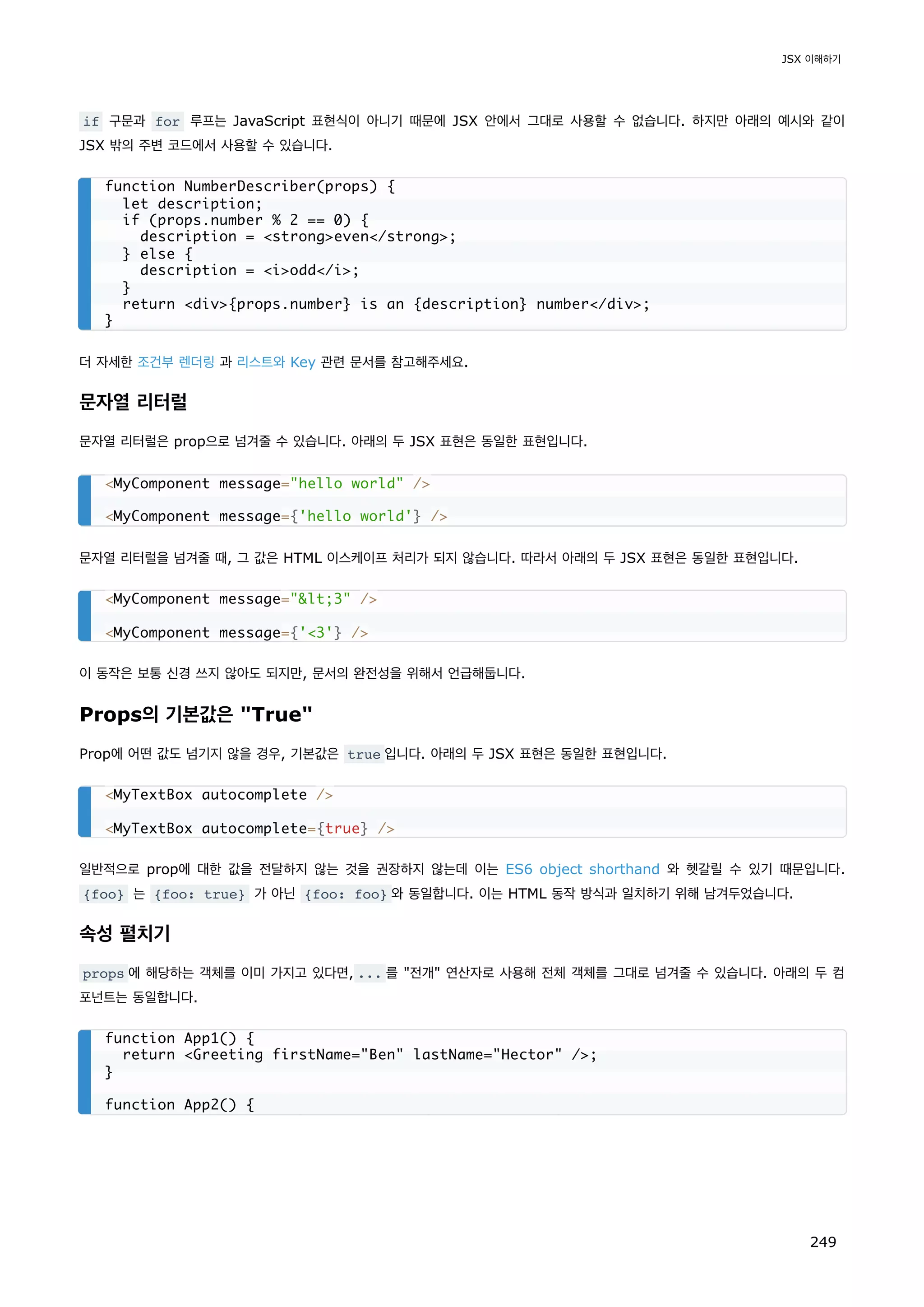 if 구문과 for 루프는 JavaScript 표현식이 아니기 때문에 JSX 안에서 그대로 사용할 수 없습니다. 하지만 아래의 예시와 같이
JSX 밖의 주변 코드에서 사용할 수 있습니다.
더 자세한 조건부 렌더링 과 리스트와 Key 관련 문서를 참고해주세요.
문자열 리터럴
문자열 리터럴은 prop으로 넘겨줄 수 있습니다. 아래의 두 JSX 표현은 동일한 표현입니다.
문자열 리터럴을 넘겨줄 때, 그 값은 HTML 이스케이프 처리가 되지 않습니다. 따라서 아래의 두 JSX 표현은 동일한 표현입니다.
이 동작은 보통 신경 쓰지 않아도 되지만, 문서의 완전성을 위해서 언급해둡니다.
Props의 기본값은 True
Prop에 어떤 값도 넘기지 않을 경우, 기본값은 true 입니다. 아래의 두 JSX 표현은 동일한 표현입니다.
일반적으로 prop에 대한 값을 전달하지 않는 것을 권장하지 않는데 이는 ES6 object shorthand 와 헷갈릴 수 있기 때문입니다.
{foo} 는 {foo: true} 가 아닌 {foo: foo} 와 동일합니다. 이는 HTML 동작 방식과 일치하기 위해 남겨두었습니다.
속성 펼치기
props 에 해당하는 객체를 이미 가지고 있다면, ... 를 전개 연산자로 사용해 전체 객체를 그대로 넘겨줄 수 있습니다. 아래의 두 컴
포넌트는 동일합니다.
function NumberDescriber(props) {
let description;
if (props.number % 2 == 0) {
description = strongeven/strong;
} else {
description = iodd/i;
}
return div{props.number} is an {description} number/div;
}
MyComponent message=hello world /
MyComponent message={'hello world'} /
MyComponent message=lt;3 /
MyComponent message={'3'} /
MyTextBox autocomplete /
MyTextBox autocomplete={true} /
function App1() {
return Greeting firstName=Ben lastName=Hector /;
}
function App2() {
JSX 이해하기
249
 
