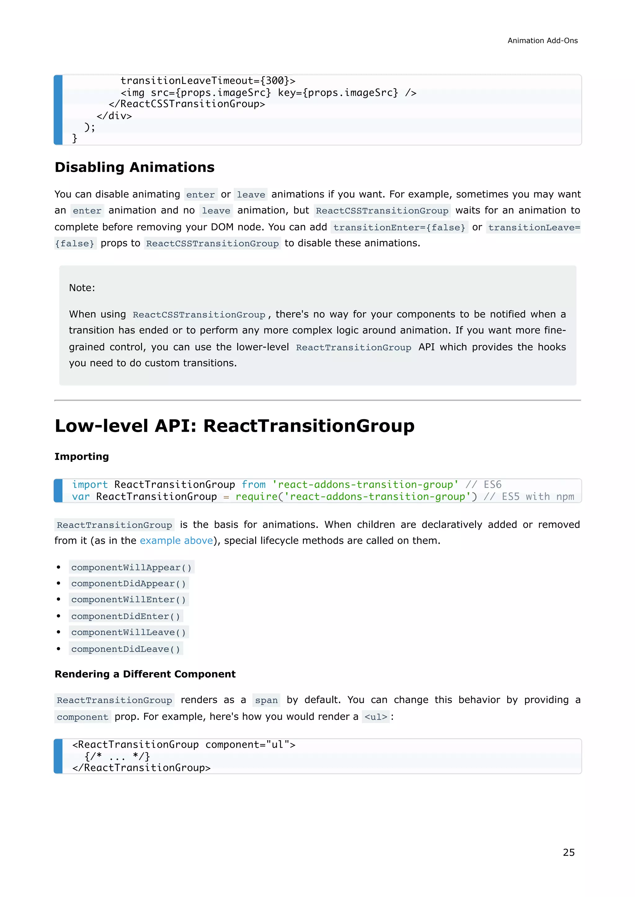 Disabling Animations
You can disable animating enter or leave animations if you want. For example, sometimes you may want
an enter animation and no leave animation, but ReactCSSTransitionGroup waits for an animation to
complete before removing your DOM node. You can add transitionEnter={false} or transitionLeave=
{false} props to ReactCSSTransitionGroup to disable these animations.
Note:
When using ReactCSSTransitionGroup , there's no way for your components to be notified when a
transition has ended or to perform any more complex logic around animation. If you want more fine-
grained control, you can use the lower-level ReactTransitionGroup API which provides the hooks
you need to do custom transitions.
Low-level API: ReactTransitionGroup
Importing
ReactTransitionGroup is the basis for animations. When children are declaratively added or removed
from it (as in the example above), special lifecycle methods are called on them.
componentWillAppear()
componentDidAppear()
componentWillEnter()
componentDidEnter()
componentWillLeave()
componentDidLeave()
Rendering a Different Component
ReactTransitionGroup renders as a span by default. You can change this behavior by providing a
component prop. For example, here's how you would render a <ul> :
transitionLeaveTimeout={300}>
<img src={props.imageSrc} key={props.imageSrc} />
</ReactCSSTransitionGroup>
</div>
);
}
import ReactTransitionGroup from 'react-addons-transition-group' // ES6
var ReactTransitionGroup = require('react-addons-transition-group') // ES5 with npm
<ReactTransitionGroup component="ul">
{/* ... */}
</ReactTransitionGroup>
Animation Add-Ons
25
 