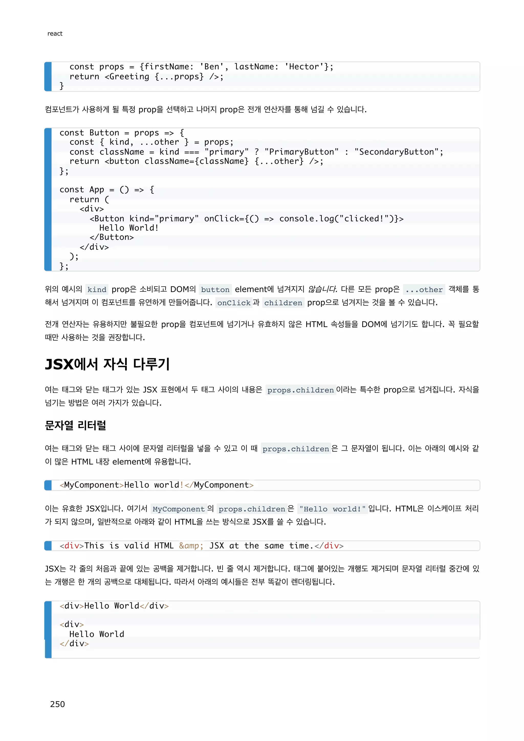 컴포넌트가 사용하게 될 특정 prop을 선택하고 나머지 prop은 전개 연산자를 통해 넘길 수 있습니다.
위의 예시의 kind prop은 소비되고 DOM의 button element에 넘겨지지 않습니다. 다른 모든 prop은 ...other 객체를 통
해서 넘겨지며 이 컴포넌트를 유연하게 만들어줍니다. onClick 과 children prop으로 넘겨지는 것을 볼 수 있습니다.
전개 연산자는 유용하지만 불필요한 prop을 컴포넌트에 넘기거나 유효하지 않은 HTML 속성들을 DOM에 넘기기도 합니다. 꼭 필요할
때만 사용하는 것을 권장합니다.
JSX에서 자식 다루기
여는 태그와 닫는 태그가 있는 JSX 표현에서 두 태그 사이의 내용은 props.children 이라는 특수한 prop으로 넘겨집니다. 자식을
넘기는 방법은 여러 가지가 있습니다.
문자열 리터럴
여는 태그와 닫는 태그 사이에 문자열 리터럴을 넣을 수 있고 이 때 props.children 은 그 문자열이 됩니다. 이는 아래의 예시와 같
이 많은 HTML 내장 element에 유용합니다.
이는 유효한 JSX입니다. 여기서 MyComponent 의 props.children 은 Hello world! 입니다. HTML은 이스케이프 처리
가 되지 않으며, 일반적으로 아래와 같이 HTML을 쓰는 방식으로 JSX를 쓸 수 있습니다.
JSX는 각 줄의 처음과 끝에 있는 공백을 제거합니다. 빈 줄 역시 제거합니다. 태그에 붙어있는 개행도 제거되며 문자열 리터럴 중간에 있
는 개행은 한 개의 공백으로 대체됩니다. 따라서 아래의 예시들은 전부 똑같이 렌더링됩니다.
const props = {firstName: 'Ben', lastName: 'Hector'};
return Greeting {...props} /;
}
const Button = props = {
const { kind, ...other } = props;
const className = kind === primary ? PrimaryButton : SecondaryButton;
return button className={className} {...other} /;
};
const App = () = {
return (
div
Button kind=primary onClick={() = console.log(clicked!)}
Hello World!
/Button
/div
);
};
MyComponentHello world!/MyComponent
divThis is valid HTML amp; JSX at the same time./div
divHello World/div
div
Hello World
/div
react
250
 