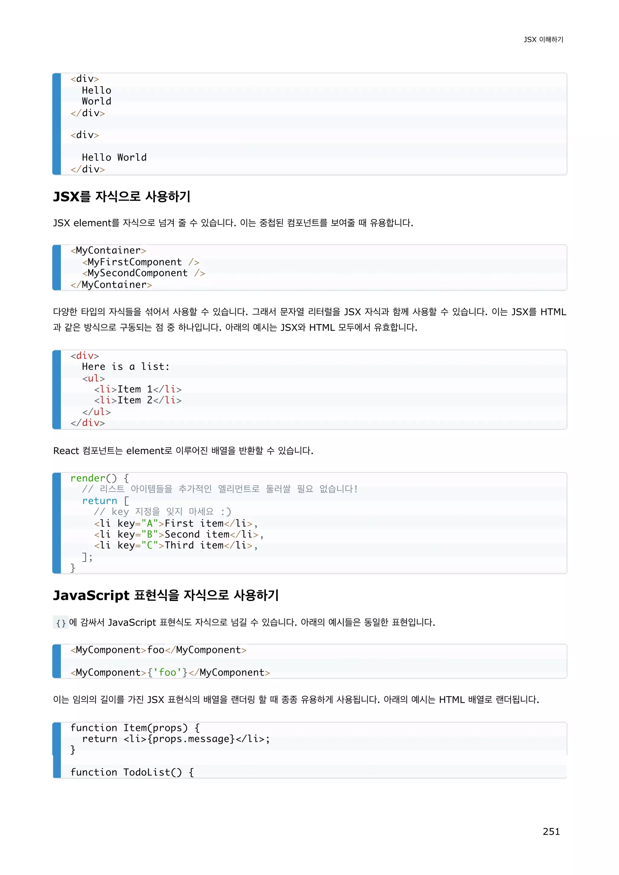 JSX를 자식으로 사용하기
JSX element를 자식으로 넘겨 줄 수 있습니다. 이는 중첩된 컴포넌트를 보여줄 때 유용합니다.
다양한 타입의 자식들을 섞어서 사용할 수 있습니다. 그래서 문자열 리터럴을 JSX 자식과 함께 사용할 수 있습니다. 이는 JSX를 HTML
과 같은 방식으로 구동되는 점 중 하나입니다. 아래의 예시는 JSX와 HTML 모두에서 유효합니다.
React 컴포넌트는 element로 이루어진 배열을 반환할 수 있습니다.
JavaScript 표현식을 자식으로 사용하기
{} 에 감싸서 JavaScript 표현식도 자식으로 넘길 수 있습니다. 아래의 예시들은 동일한 표현입니다.
이는 임의의 길이를 가진 JSX 표현식의 배열을 랜더링 할 때 종종 유용하게 사용됩니다. 아래의 예시는 HTML 배열로 랜더됩니다.
div
Hello
World
/div
div
Hello World
/div
MyContainer
MyFirstComponent /
MySecondComponent /
/MyContainer
div
Here is a list:
ul
liItem 1/li
liItem 2/li
/ul
/div
render() {
// 리스트 아이템들을 추가적인 엘리먼트로 둘러쌀 필요 없습니다!
return [
// key 지정을 잊지 마세요 :)
li key=AFirst item/li,
li key=BSecond item/li,
li key=CThird item/li,
];
}
MyComponentfoo/MyComponent
MyComponent{'foo'}/MyComponent
function Item(props) {
return li{props.message}/li;
}
function TodoList() {
JSX 이해하기
251
 