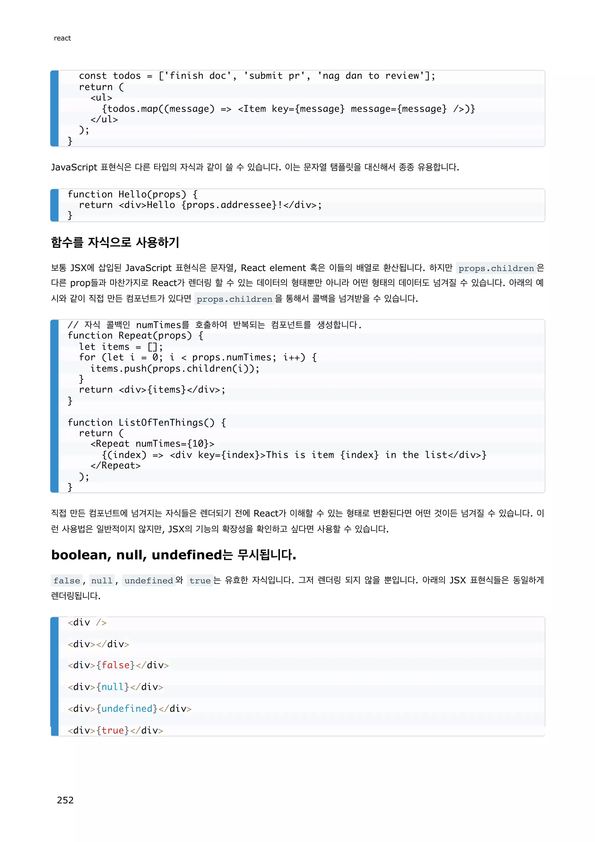 JavaScript 표현식은 다른 타입의 자식과 같이 쓸 수 있습니다. 이는 문자열 탬플릿을 대신해서 종종 유용합니다.
함수를 자식으로 사용하기
보통 JSX에 삽입된 JavaScript 표현식은 문자열, React element 혹은 이들의 배열로 환산됩니다. 하지만 props.children 은
다른 prop들과 마찬가지로 React가 렌더링 할 수 있는 데이터의 형태뿐만 아니라 어떤 형태의 데이터도 넘겨질 수 있습니다. 아래의 예
시와 같이 직접 만든 컴포넌트가 있다면 props.children 을 통해서 콜백을 넘겨받을 수 있습니다.
직접 만든 컴포넌트에 넘겨지는 자식들은 렌더되기 전에 React가 이해할 수 있는 형태로 변환된다면 어떤 것이든 넘겨질 수 있습니다. 이
런 사용법은 일반적이지 않지만, JSX의 기능의 확장성을 확인하고 싶다면 사용할 수 있습니다.
boolean, null, undefined는 무시됩니다.
false , null , undefined 와 true 는 유효한 자식입니다. 그저 렌더링 되지 않을 뿐입니다. 아래의 JSX 표현식들은 동일하게
렌더링됩니다.
const todos = ['finish doc', 'submit pr', 'nag dan to review'];
return (
ul
{todos.map((message) = Item key={message} message={message} /)}
/ul
);
}
function Hello(props) {
return divHello {props.addressee}!/div;
}
// 자식 콜백인 numTimes를 호출하여 반복되는 컴포넌트를 생성합니다.
function Repeat(props) {
let items = [];
for (let i = 0; i  props.numTimes; i++) {
items.push(props.children(i));
}
return div{items}/div;
}
function ListOfTenThings() {
return (
Repeat numTimes={10}
{(index) = div key={index}This is item {index} in the list/div}
/Repeat
);
}
div /
div/div
div{false}/div
div{null}/div
div{undefined}/div
div{true}/div
react
252
 