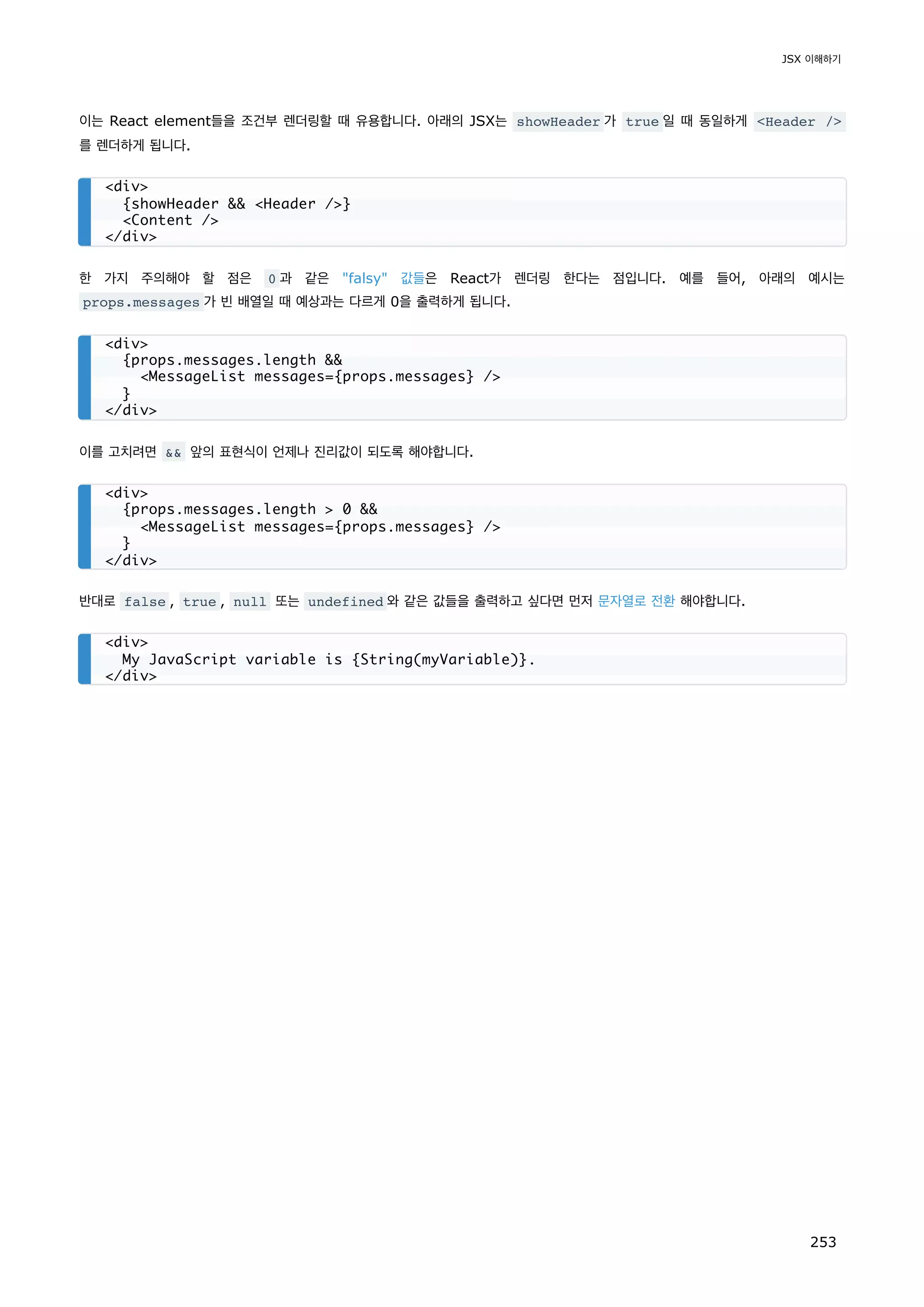 이는 React element들을 조건부 렌더링할 때 유용합니다. 아래의 JSX는 showHeader 가 true 일 때 동일하게 Header /
를 렌더하게 됩니다.
한 가지 주의해야 할 점은 0 과 같은 falsy 값들은 React가 렌더링 한다는 점입니다. 예를 들어, 아래의 예시는
props.messages 가 빈 배열일 때 예상과는 다르게 0을 출력하게 됩니다.
이를 고치려면  앞의 표현식이 언제나 진리값이 되도록 해야합니다.
반대로 false , true , null 또는 undefined 와 같은 값들을 출력하고 싶다면 먼저 문자열로 전환 해야합니다.
div
{showHeader  Header /}
Content /
/div
div
{props.messages.length 
MessageList messages={props.messages} /
}
/div
div
{props.messages.length  0 
MessageList messages={props.messages} /
}
/div
div
My JavaScript variable is {String(myVariable)}.
/div
JSX 이해하기
253
 
