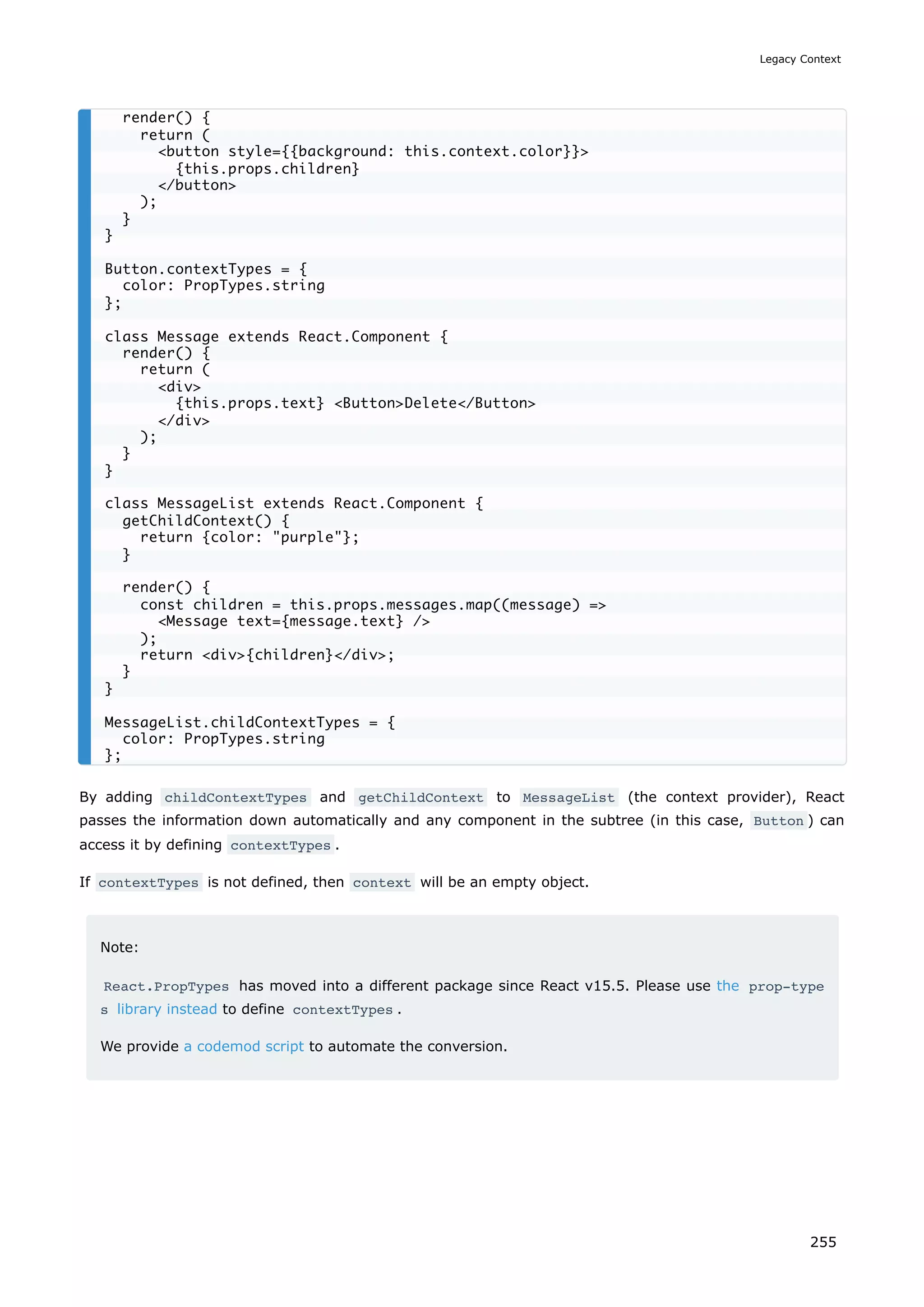 By adding childContextTypes and getChildContext to MessageList (the context provider), React
passes the information down automatically and any component in the subtree (in this case, Button ) can
access it by defining contextTypes .
If contextTypes is not defined, then context will be an empty object.
Note:
React.PropTypes has moved into a different package since React v15.5. Please use the prop-type
s library instead to define contextTypes .
We provide a codemod script to automate the conversion.
render() {
return (
button style={{background: this.context.color}}
{this.props.children}
/button
);
}
}
Button.contextTypes = {
color: PropTypes.string
};
class Message extends React.Component {
render() {
return (
div
{this.props.text} ButtonDelete/Button
/div
);
}
}
class MessageList extends React.Component {
getChildContext() {
return {color: purple};
}
render() {
const children = this.props.messages.map((message) =
Message text={message.text} /
);
return div{children}/div;
}
}
MessageList.childContextTypes = {
color: PropTypes.string
};
Legacy Context
255
 