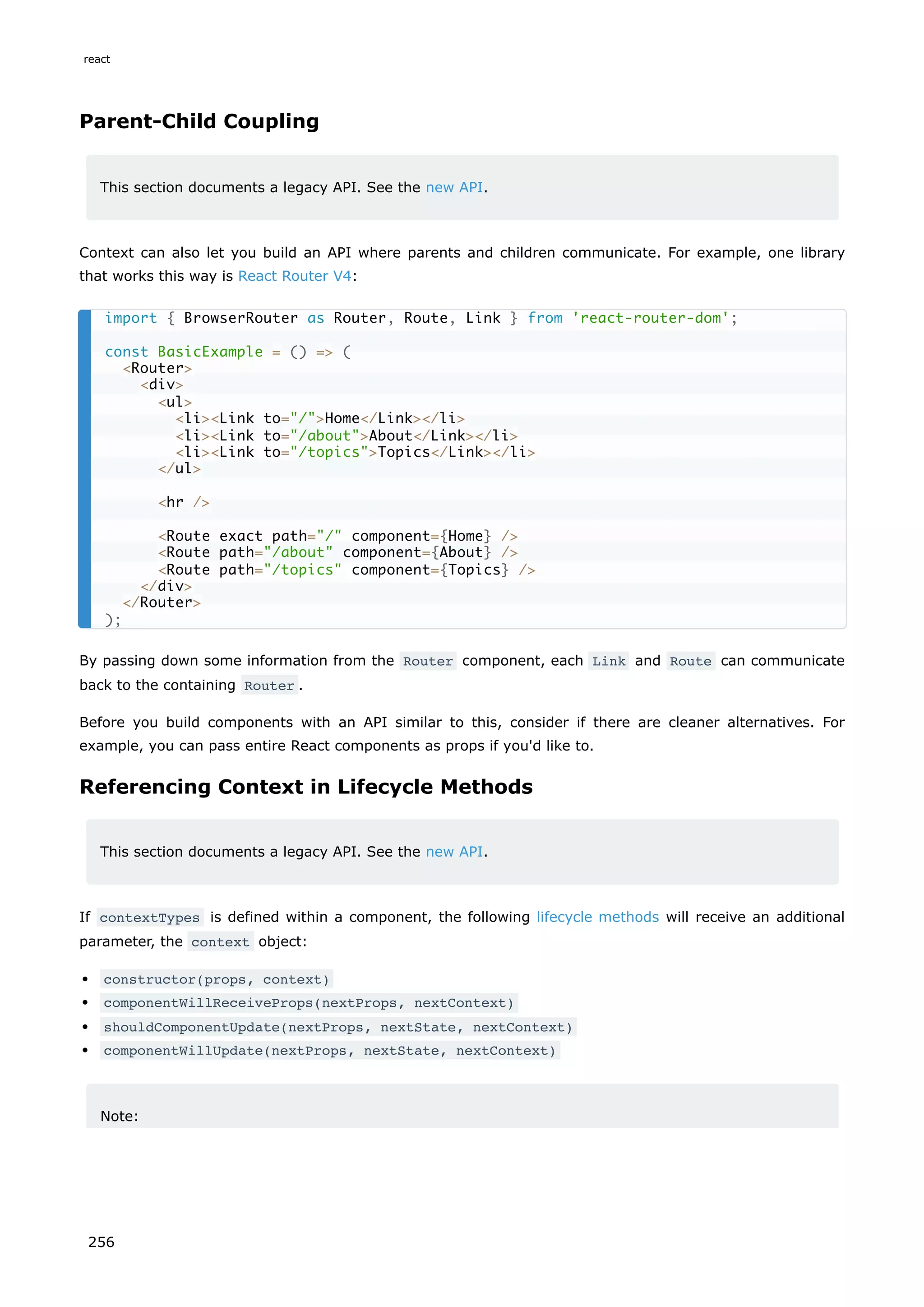 Parent-Child Coupling
This section documents a legacy API. See the new API.
Context can also let you build an API where parents and children communicate. For example, one library
that works this way is React Router V4:
By passing down some information from the Router component, each Link and Route can communicate
back to the containing Router .
Before you build components with an API similar to this, consider if there are cleaner alternatives. For
example, you can pass entire React components as props if you'd like to.
Referencing Context in Lifecycle Methods
This section documents a legacy API. See the new API.
If contextTypes is defined within a component, the following lifecycle methods will receive an additional
parameter, the context object:
constructor(props, context)
componentWillReceiveProps(nextProps, nextContext)
shouldComponentUpdate(nextProps, nextState, nextContext)
componentWillUpdate(nextProps, nextState, nextContext)
Note:
import { BrowserRouter as Router, Route, Link } from 'react-router-dom';
const BasicExample = () = (
Router
div
ul
liLink to=/Home/Link/li
liLink to=/aboutAbout/Link/li
liLink to=/topicsTopics/Link/li
/ul
hr /
Route exact path=/ component={Home} /
Route path=/about component={About} /
Route path=/topics component={Topics} /
/div
/Router
);
react
256
 
