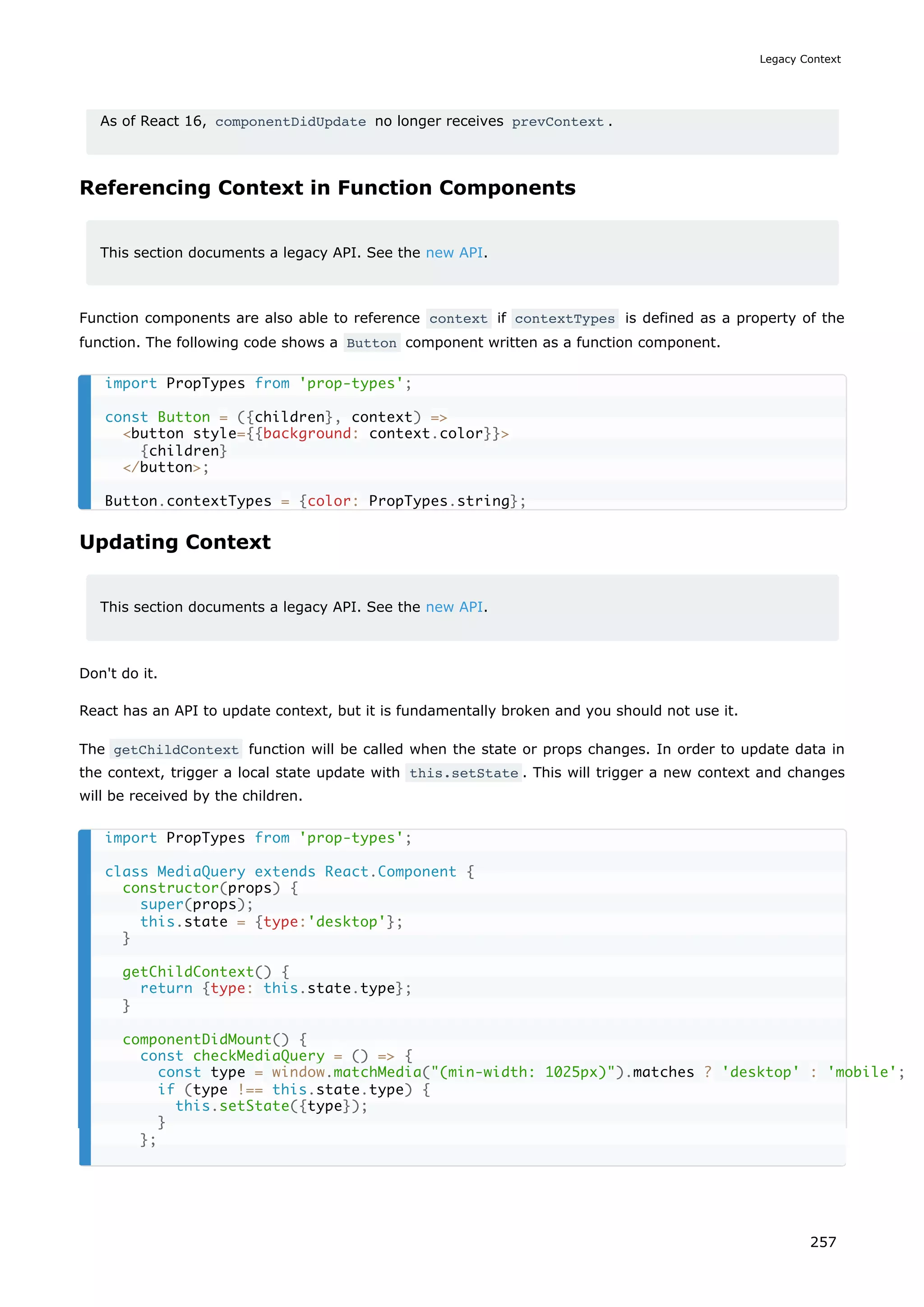 As of React 16, componentDidUpdate no longer receives prevContext .
Referencing Context in Function Components
This section documents a legacy API. See the new API.
Function components are also able to reference context if contextTypes is defined as a property of the
function. The following code shows a Button component written as a function component.
Updating Context
This section documents a legacy API. See the new API.
Don't do it.
React has an API to update context, but it is fundamentally broken and you should not use it.
The getChildContext function will be called when the state or props changes. In order to update data in
the context, trigger a local state update with this.setState . This will trigger a new context and changes
will be received by the children.
import PropTypes from 'prop-types';
const Button = ({children}, context) =
button style={{background: context.color}}
{children}
/button;
Button.contextTypes = {color: PropTypes.string};
import PropTypes from 'prop-types';
class MediaQuery extends React.Component {
constructor(props) {
super(props);
this.state = {type:'desktop'};
}
getChildContext() {
return {type: this.state.type};
}
componentDidMount() {
const checkMediaQuery = () = {
const type = window.matchMedia((min-width: 1025px)).matches ? 'desktop' : 'mobile';
if (type !== this.state.type) {
this.setState({type});
}
};
Legacy Context
257
 