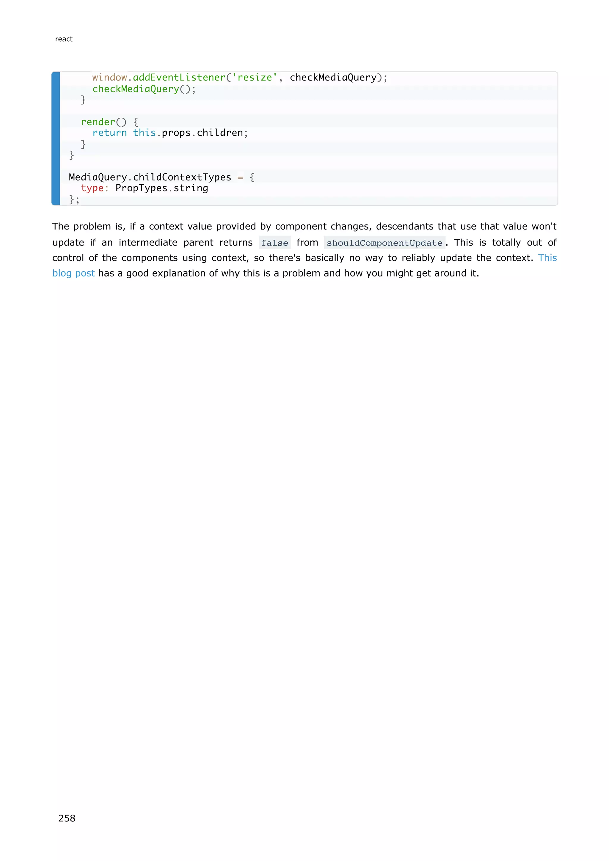 The problem is, if a context value provided by component changes, descendants that use that value won't
update if an intermediate parent returns false from shouldComponentUpdate . This is totally out of
control of the components using context, so there's basically no way to reliably update the context. This
blog post has a good explanation of why this is a problem and how you might get around it.
window.addEventListener('resize', checkMediaQuery);
checkMediaQuery();
}
render() {
return this.props.children;
}
}
MediaQuery.childContextTypes = {
type: PropTypes.string
};
react
258
 