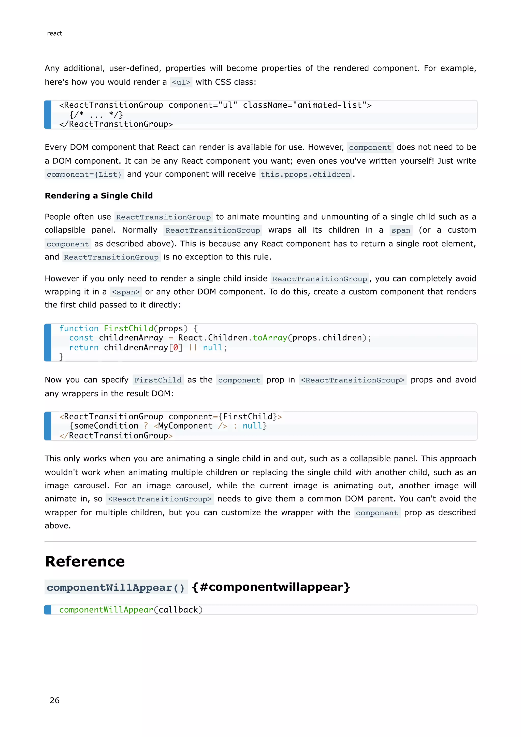 Any additional, user-defined, properties will become properties of the rendered component. For example,
here's how you would render a <ul> with CSS class:
Every DOM component that React can render is available for use. However, component does not need to be
a DOM component. It can be any React component you want; even ones you've written yourself! Just write
component={List} and your component will receive this.props.children .
Rendering a Single Child
People often use ReactTransitionGroup to animate mounting and unmounting of a single child such as a
collapsible panel. Normally ReactTransitionGroup wraps all its children in a span (or a custom
component as described above). This is because any React component has to return a single root element,
and ReactTransitionGroup is no exception to this rule.
However if you only need to render a single child inside ReactTransitionGroup , you can completely avoid
wrapping it in a <span> or any other DOM component. To do this, create a custom component that renders
the first child passed to it directly:
Now you can specify FirstChild as the component prop in <ReactTransitionGroup> props and avoid
any wrappers in the result DOM:
This only works when you are animating a single child in and out, such as a collapsible panel. This approach
wouldn't work when animating multiple children or replacing the single child with another child, such as an
image carousel. For an image carousel, while the current image is animating out, another image will
animate in, so <ReactTransitionGroup> needs to give them a common DOM parent. You can't avoid the
wrapper for multiple children, but you can customize the wrapper with the component prop as described
above.
Reference
componentWillAppear() {#componentwillappear}
<ReactTransitionGroup component="ul" className="animated-list">
{/* ... */}
</ReactTransitionGroup>
function FirstChild(props) {
const childrenArray = React.Children.toArray(props.children);
return childrenArray[0] || null;
}
<ReactTransitionGroup component={FirstChild}>
{someCondition ? <MyComponent /> : null}
</ReactTransitionGroup>
componentWillAppear(callback)
react
26
 
