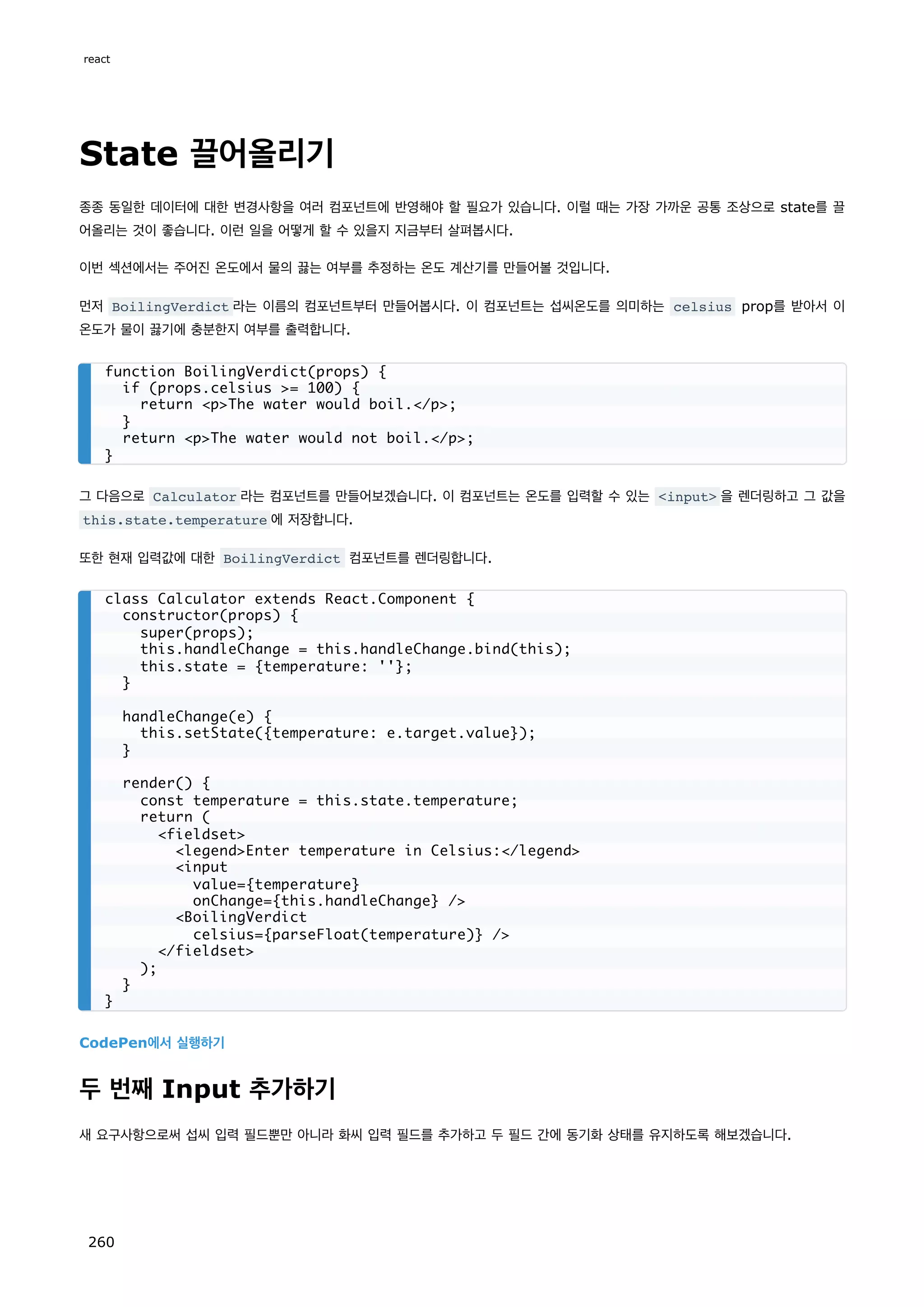 State 끌어올리기
종종 동일한 데이터에 대한 변경사항을 여러 컴포넌트에 반영해야 할 필요가 있습니다. 이럴 때는 가장 가까운 공통 조상으로 state를 끌
어올리는 것이 좋습니다. 이런 일을 어떻게 할 수 있을지 지금부터 살펴봅시다.
이번 섹션에서는 주어진 온도에서 물의 끓는 여부를 추정하는 온도 계산기를 만들어볼 것입니다.
먼저 BoilingVerdict 라는 이름의 컴포넌트부터 만들어봅시다. 이 컴포넌트는 섭씨온도를 의미하는 celsius prop를 받아서 이
온도가 물이 끓기에 충분한지 여부를 출력합니다.
그 다음으로 Calculator 라는 컴포넌트를 만들어보겠습니다. 이 컴포넌트는 온도를 입력할 수 있는 input 을 렌더링하고 그 값을
this.state.temperature 에 저장합니다.
또한 현재 입력값에 대한 BoilingVerdict 컴포넌트를 렌더링합니다.
CodePen에서 실행하기
두 번째 Input 추가하기
새 요구사항으로써 섭씨 입력 필드뿐만 아니라 화씨 입력 필드를 추가하고 두 필드 간에 동기화 상태를 유지하도록 해보겠습니다.
function BoilingVerdict(props) {
if (props.celsius = 100) {
return pThe water would boil./p;
}
return pThe water would not boil./p;
}
class Calculator extends React.Component {
constructor(props) {
super(props);
this.handleChange = this.handleChange.bind(this);
this.state = {temperature: ''};
}
handleChange(e) {
this.setState({temperature: e.target.value});
}
render() {
const temperature = this.state.temperature;
return (
fieldset
legendEnter temperature in Celsius:/legend
input
value={temperature}
onChange={this.handleChange} /
BoilingVerdict
celsius={parseFloat(temperature)} /
/fieldset
);
}
}
react
260
 