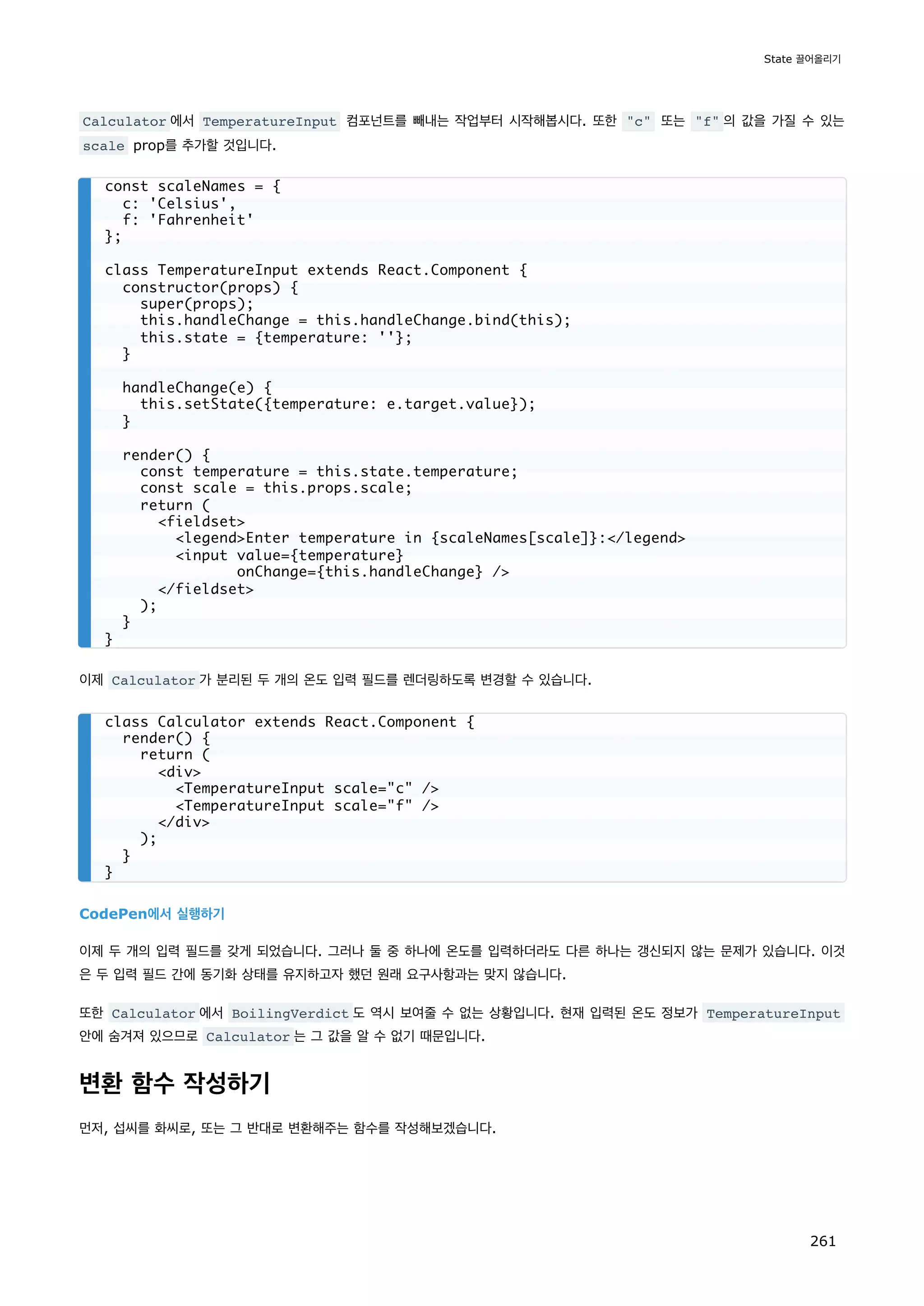 Calculator 에서 TemperatureInput 컴포넌트를 빼내는 작업부터 시작해봅시다. 또한 c 또는 f 의 값을 가질 수 있는
scale prop를 추가할 것입니다.
이제 Calculator 가 분리된 두 개의 온도 입력 필드를 렌더링하도록 변경할 수 있습니다.
CodePen에서 실행하기
이제 두 개의 입력 필드를 갖게 되었습니다. 그러나 둘 중 하나에 온도를 입력하더라도 다른 하나는 갱신되지 않는 문제가 있습니다. 이것
은 두 입력 필드 간에 동기화 상태를 유지하고자 했던 원래 요구사항과는 맞지 않습니다.
또한 Calculator 에서 BoilingVerdict 도 역시 보여줄 수 없는 상황입니다. 현재 입력된 온도 정보가 TemperatureInput
안에 숨겨져 있으므로 Calculator 는 그 값을 알 수 없기 때문입니다.
변환 함수 작성하기
먼저, 섭씨를 화씨로, 또는 그 반대로 변환해주는 함수를 작성해보겠습니다.
const scaleNames = {
c: 'Celsius',
f: 'Fahrenheit'
};
class TemperatureInput extends React.Component {
constructor(props) {
super(props);
this.handleChange = this.handleChange.bind(this);
this.state = {temperature: ''};
}
handleChange(e) {
this.setState({temperature: e.target.value});
}
render() {
const temperature = this.state.temperature;
const scale = this.props.scale;
return (
fieldset
legendEnter temperature in {scaleNames[scale]}:/legend
input value={temperature}
onChange={this.handleChange} /
/fieldset
);
}
}
class Calculator extends React.Component {
render() {
return (
div
TemperatureInput scale=c /
TemperatureInput scale=f /
/div
);
}
}
State 끌어올리기
261
 