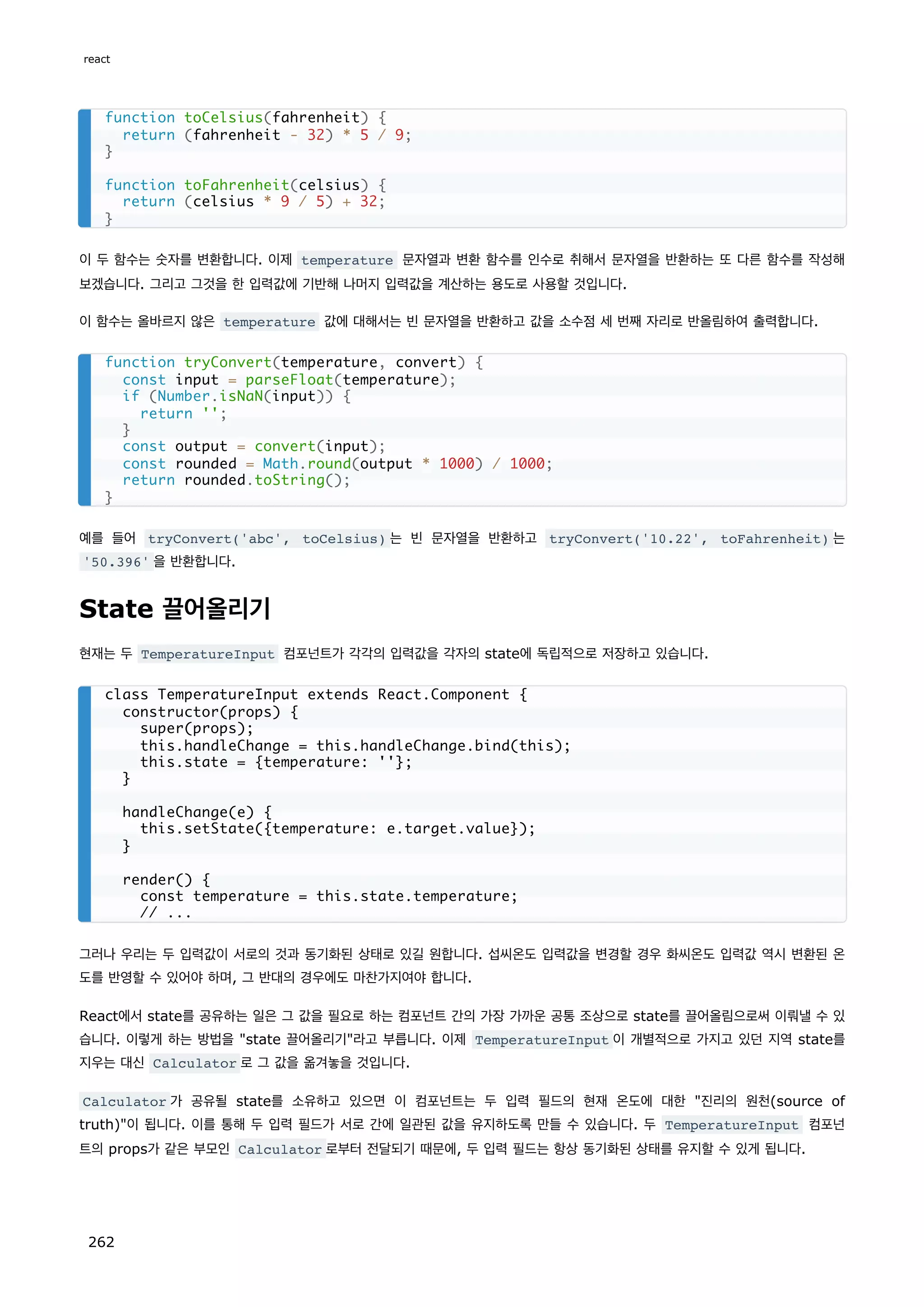이 두 함수는 숫자를 변환합니다. 이제 temperature 문자열과 변환 함수를 인수로 취해서 문자열을 반환하는 또 다른 함수를 작성해
보겠습니다. 그리고 그것을 한 입력값에 기반해 나머지 입력값을 계산하는 용도로 사용할 것입니다.
이 함수는 올바르지 않은 temperature 값에 대해서는 빈 문자열을 반환하고 값을 소수점 세 번째 자리로 반올림하여 출력합니다.
예를 들어 tryConvert('abc', toCelsius) 는 빈 문자열을 반환하고 tryConvert('10.22', toFahrenheit) 는
'50.396' 을 반환합니다.
State 끌어올리기
현재는 두 TemperatureInput 컴포넌트가 각각의 입력값을 각자의 state에 독립적으로 저장하고 있습니다.
그러나 우리는 두 입력값이 서로의 것과 동기화된 상태로 있길 원합니다. 섭씨온도 입력값을 변경할 경우 화씨온도 입력값 역시 변환된 온
도를 반영할 수 있어야 하며, 그 반대의 경우에도 마찬가지여야 합니다.
React에서 state를 공유하는 일은 그 값을 필요로 하는 컴포넌트 간의 가장 가까운 공통 조상으로 state를 끌어올림으로써 이뤄낼 수 있
습니다. 이렇게 하는 방법을 state 끌어올리기라고 부릅니다. 이제 TemperatureInput 이 개별적으로 가지고 있던 지역 state를
지우는 대신 Calculator 로 그 값을 옮겨놓을 것입니다.
Calculator 가 공유될 state를 소유하고 있으면 이 컴포넌트는 두 입력 필드의 현재 온도에 대한 진리의 원천(source of
truth)이 됩니다. 이를 통해 두 입력 필드가 서로 간에 일관된 값을 유지하도록 만들 수 있습니다. 두 TemperatureInput 컴포넌
트의 props가 같은 부모인 Calculator 로부터 전달되기 때문에, 두 입력 필드는 항상 동기화된 상태를 유지할 수 있게 됩니다.
function toCelsius(fahrenheit) {
return (fahrenheit - 32) * 5 / 9;
}
function toFahrenheit(celsius) {
return (celsius * 9 / 5) + 32;
}
function tryConvert(temperature, convert) {
const input = parseFloat(temperature);
if (Number.isNaN(input)) {
return '';
}
const output = convert(input);
const rounded = Math.round(output * 1000) / 1000;
return rounded.toString();
}
class TemperatureInput extends React.Component {
constructor(props) {
super(props);
this.handleChange = this.handleChange.bind(this);
this.state = {temperature: ''};
}
handleChange(e) {
this.setState({temperature: e.target.value});
}
render() {
const temperature = this.state.temperature;
// ...
react
262
 