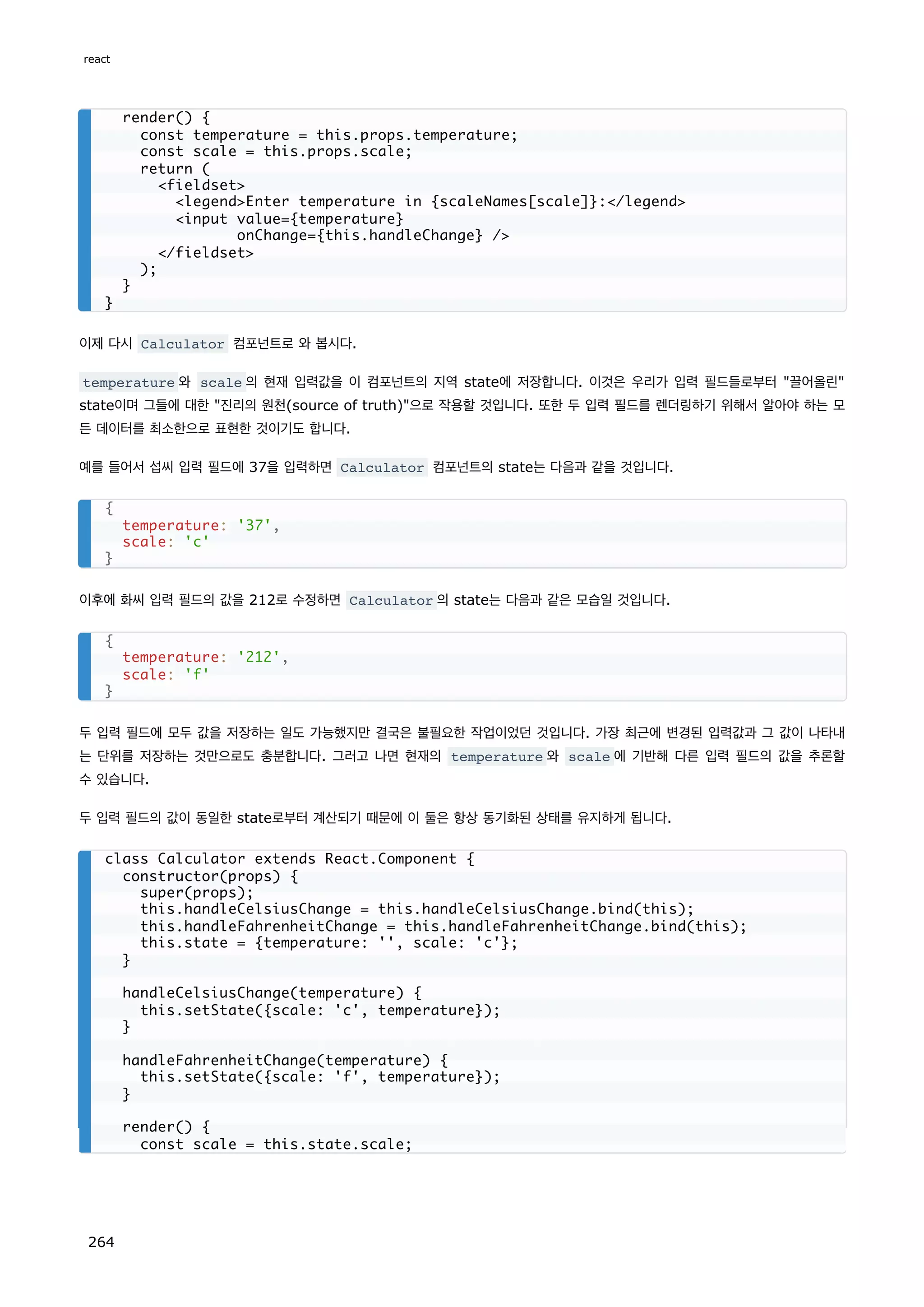 이제 다시 Calculator 컴포넌트로 와 봅시다.
temperature 와 scale 의 현재 입력값을 이 컴포넌트의 지역 state에 저장합니다. 이것은 우리가 입력 필드들로부터 끌어올린
state이며 그들에 대한 진리의 원천(source of truth)으로 작용할 것입니다. 또한 두 입력 필드를 렌더링하기 위해서 알아야 하는 모
든 데이터를 최소한으로 표현한 것이기도 합니다.
예를 들어서 섭씨 입력 필드에 37을 입력하면 Calculator 컴포넌트의 state는 다음과 같을 것입니다.
이후에 화씨 입력 필드의 값을 212로 수정하면 Calculator 의 state는 다음과 같은 모습일 것입니다.
두 입력 필드에 모두 값을 저장하는 일도 가능했지만 결국은 불필요한 작업이었던 것입니다. 가장 최근에 변경된 입력값과 그 값이 나타내
는 단위를 저장하는 것만으로도 충분합니다. 그러고 나면 현재의 temperature 와 scale 에 기반해 다른 입력 필드의 값을 추론할
수 있습니다.
두 입력 필드의 값이 동일한 state로부터 계산되기 때문에 이 둘은 항상 동기화된 상태를 유지하게 됩니다.
render() {
const temperature = this.props.temperature;
const scale = this.props.scale;
return (
fieldset
legendEnter temperature in {scaleNames[scale]}:/legend
input value={temperature}
onChange={this.handleChange} /
/fieldset
);
}
}
{
temperature: '37',
scale: 'c'
}
{
temperature: '212',
scale: 'f'
}
class Calculator extends React.Component {
constructor(props) {
super(props);
this.handleCelsiusChange = this.handleCelsiusChange.bind(this);
this.handleFahrenheitChange = this.handleFahrenheitChange.bind(this);
this.state = {temperature: '', scale: 'c'};
}
handleCelsiusChange(temperature) {
this.setState({scale: 'c', temperature});
}
handleFahrenheitChange(temperature) {
this.setState({scale: 'f', temperature});
}
render() {
const scale = this.state.scale;
react
264
 